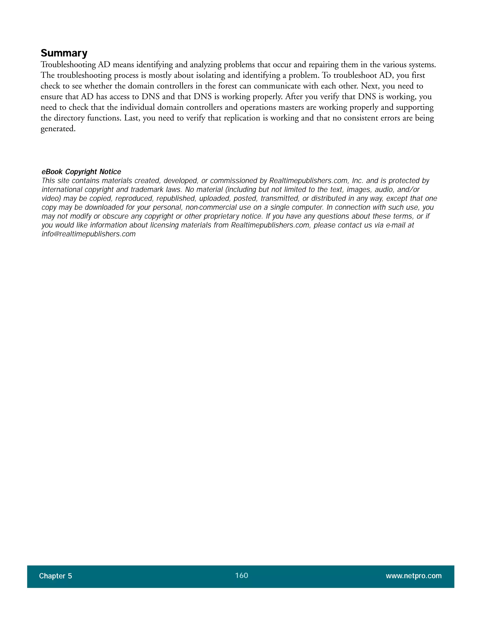 Chapter 5 www.netpro.com160
Summary
Troubleshooting AD means identifying and analyzing problems that occur and repairing them in the various systems.
The troubleshooting process is mostly about isolating and identifying a problem. To troubleshoot AD, you first
check to see whether the domain controllers in the forest can communicate with each other. Next, you need to
ensure that AD has access to DNS and that DNS is working properly. After you verify that DNS is working, you
need to check that the individual domain controllers and operations masters are working properly and supporting
the directory functions. Last, you need to verify that replication is working and that no consistent errors are being
generated.
eBook Copyright Notice
This site contains materials created, developed, or commissioned by Realtimepublishers.com, Inc. and is protected by
international copyright and trademark laws. No material (including but not limited to the text, images, audio, and/or
video) may be copied, reproduced, republished, uploaded, posted, transmitted, or distributed in any way, except that one
copy may be downloaded for your personal, non-commercial use on a single computer. In connection with such use, you
may not modify or obscure any copyright or other proprietary notice. If you have any questions about these terms, or if
you would like information about licensing materials from Realtimepublishers.com, please contact us via e-mail at
info@realtimepublishers.com
 