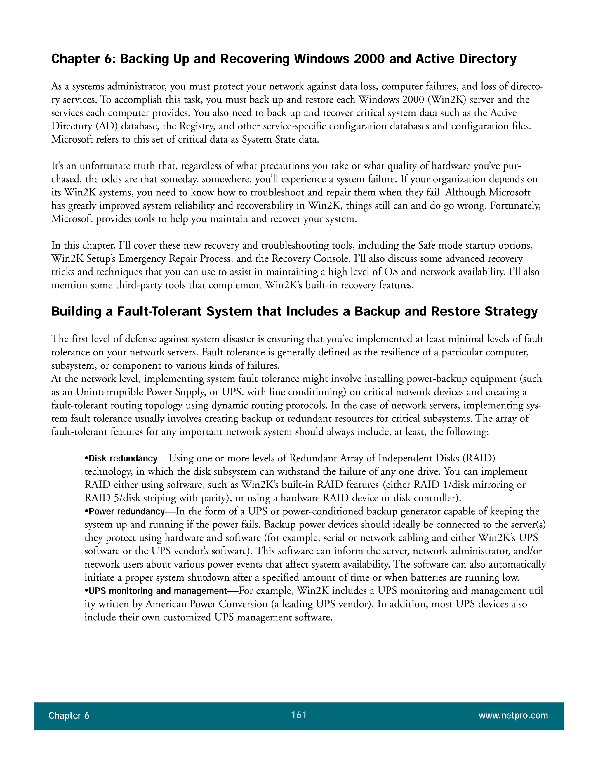 Chapter 6 www.netpro.com161
Chapter 6: Backing Up and Recovering Windows 2000 and Active Directory
As a systems administrator, you must protect your network against data loss, computer failures, and loss of directo-
ry services. To accomplish this task, you must back up and restore each Windows 2000 (Win2K) server and the
services each computer provides. You also need to back up and recover critical system data such as the Active
Directory (AD) database, the Registry, and other service-specific configuration databases and configuration files.
Microsoft refers to this set of critical data as System State data.
It’s an unfortunate truth that, regardless of what precautions you take or what quality of hardware you’ve pur-
chased, the odds are that someday, somewhere, you’ll experience a system failure. If your organization depends on
its Win2K systems, you need to know how to troubleshoot and repair them when they fail. Although Microsoft
has greatly improved system reliability and recoverability in Win2K, things still can and do go wrong. Fortunately,
Microsoft provides tools to help you maintain and recover your system.
In this chapter, I’ll cover these new recovery and troubleshooting tools, including the Safe mode startup options,
Win2K Setup’s Emergency Repair Process, and the Recovery Console. I’ll also discuss some advanced recovery
tricks and techniques that you can use to assist in maintaining a high level of OS and network availability. I’ll also
mention some third-party tools that complement Win2K’s built-in recovery features.
Building a Fault-Tolerant System that Includes a Backup and Restore Strategy
The first level of defense against system disaster is ensuring that you’ve implemented at least minimal levels of fault
tolerance on your network servers. Fault tolerance is generally defined as the resilience of a particular computer,
subsystem, or component to various kinds of failures.
At the network level, implementing system fault tolerance might involve installing power-backup equipment (such
as an Uninterruptible Power Supply, or UPS, with line conditioning) on critical network devices and creating a
fault-tolerant routing topology using dynamic routing protocols. In the case of network servers, implementing sys-
tem fault tolerance usually involves creating backup or redundant resources for critical subsystems. The array of
fault-tolerant features for any important network system should always include, at least, the following:
•Disk redundancy—Using one or more levels of Redundant Array of Independent Disks (RAID)
technology, in which the disk subsystem can withstand the failure of any one drive. You can implement
RAID either using software, such as Win2K’s built-in RAID features (either RAID 1/disk mirroring or
RAID 5/disk striping with parity), or using a hardware RAID device or disk controller).
•Power redundancy—In the form of a UPS or power-conditioned backup generator capable of keeping the
system up and running if the power fails. Backup power devices should ideally be connected to the server(s)
they protect using hardware and software (for example, serial or network cabling and either Win2K’s UPS
software or the UPS vendor’s software). This software can inform the server, network administrator, and/or
network users about various power events that affect system availability. The software can also automatically
initiate a proper system shutdown after a specified amount of time or when batteries are running low.
•UPS monitoring and management—For example, Win2K includes a UPS monitoring and management util
ity written by American Power Conversion (a leading UPS vendor). In addition, most UPS devices also
include their own customized UPS management software.
 