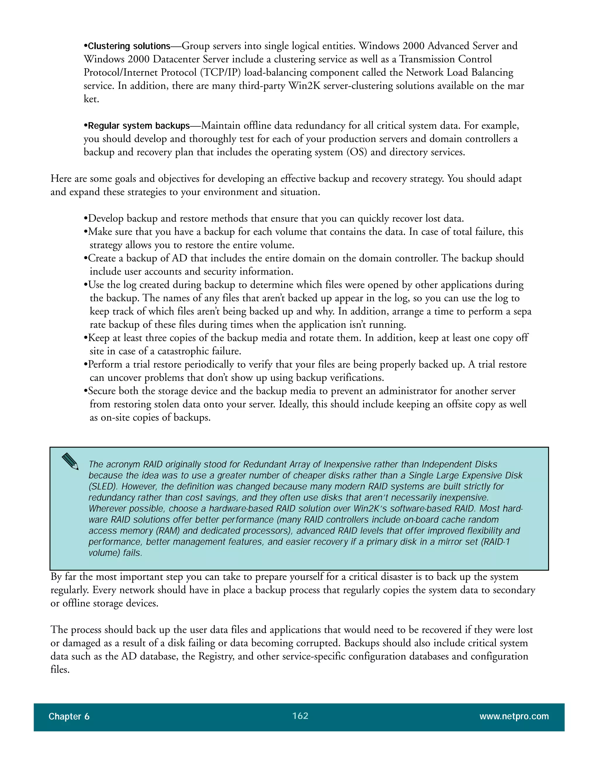 Chapter 6 www.netpro.com162
•Clustering solutions—Group servers into single logical entities. Windows 2000 Advanced Server and
Windows 2000 Datacenter Server include a clustering service as well as a Transmission Control
Protocol/Internet Protocol (TCP/IP) load-balancing component called the Network Load Balancing
service. In addition, there are many third-party Win2K server-clustering solutions available on the mar
ket.
•Regular system backups—Maintain offline data redundancy for all critical system data. For example,
you should develop and thoroughly test for each of your production servers and domain controllers a
backup and recovery plan that includes the operating system (OS) and directory services.
Here are some goals and objectives for developing an effective backup and recovery strategy. You should adapt
and expand these strategies to your environment and situation.
•Develop backup and restore methods that ensure that you can quickly recover lost data.
•Make sure that you have a backup for each volume that contains the data. In case of total failure, this
strategy allows you to restore the entire volume.
•Create a backup of AD that includes the entire domain on the domain controller. The backup should
include user accounts and security information.
•Use the log created during backup to determine which files were opened by other applications during
the backup. The names of any files that aren’t backed up appear in the log, so you can use the log to
keep track of which files aren’t being backed up and why. In addition, arrange a time to perform a sepa
rate backup of these files during times when the application isn’t running.
•Keep at least three copies of the backup media and rotate them. In addition, keep at least one copy off
site in case of a catastrophic failure.
•Perform a trial restore periodically to verify that your files are being properly backed up. A trial restore
can uncover problems that don’t show up using backup verifications.
•Secure both the storage device and the backup media to prevent an administrator for another server
from restoring stolen data onto your server. Ideally, this should include keeping an offsite copy as well
as on-site copies of backups.
By far the most important step you can take to prepare yourself for a critical disaster is to back up the system
regularly. Every network should have in place a backup process that regularly copies the system data to secondary
or offline storage devices.
The process should back up the user data files and applications that would need to be recovered if they were lost
or damaged as a result of a disk failing or data becoming corrupted. Backups should also include critical system
data such as the AD database, the Registry, and other service-specific configuration databases and configuration
files.
The acronym RAID originally stood for Redundant Array of Inexpensive rather than Independent Disks
because the idea was to use a greater number of cheaper disks rather than a Single Large Expensive Disk
(SLED). However, the definition was changed because many modern RAID systems are built strictly for
redundancy rather than cost savings, and they often use disks that aren’t necessarily inexpensive.
Wherever possible, choose a hardware-based RAID solution over Win2K’s software-based RAID. Most hard-
ware RAID solutions offer better performance (many RAID controllers include on-board cache random
access memory (RAM) and dedicated processors), advanced RAID levels that offer improved flexibility and
performance, better management features, and easier recovery if a primary disk in a mirror set (RAID-1
volume) fails.
 