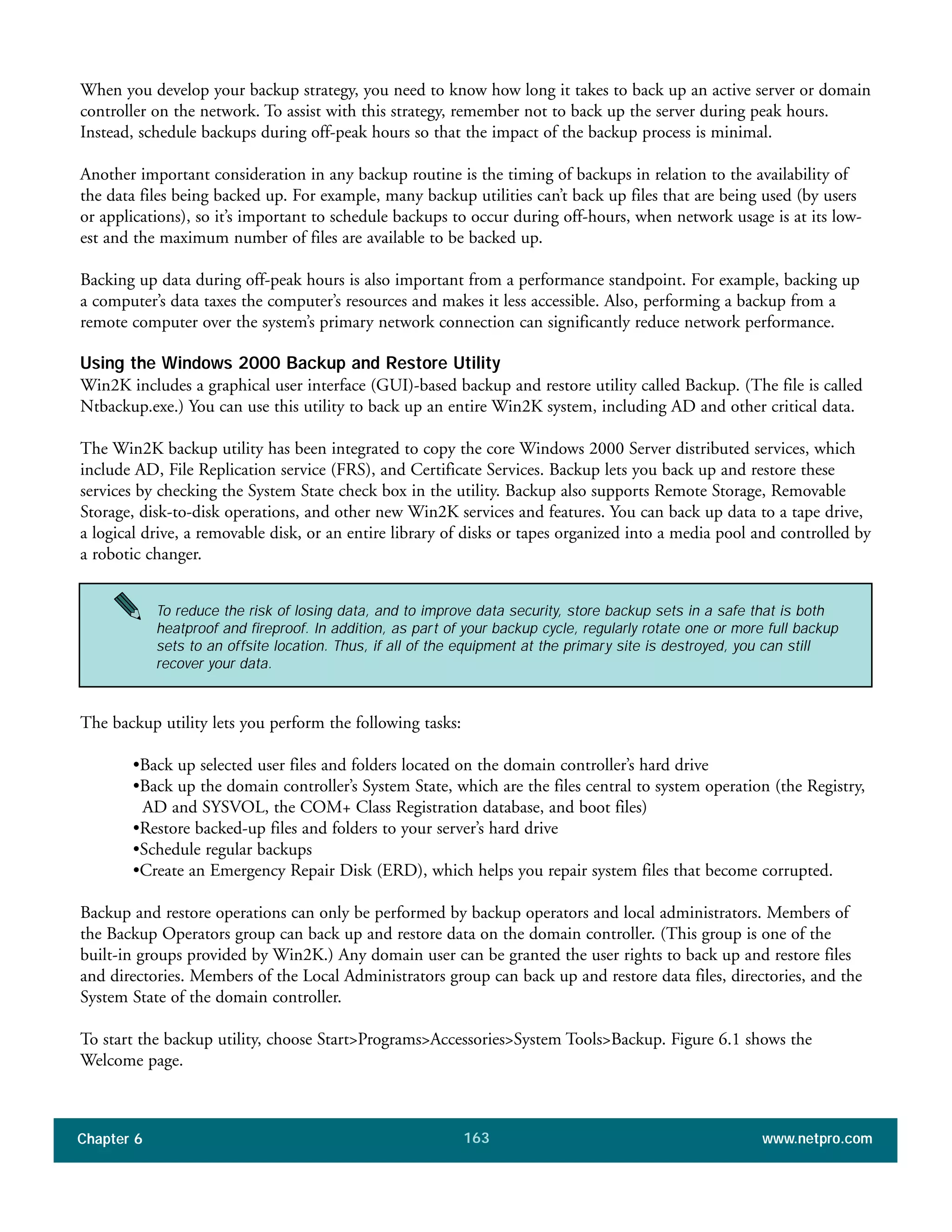 Chapter 6 www.netpro.com163
When you develop your backup strategy, you need to know how long it takes to back up an active server or domain
controller on the network. To assist with this strategy, remember not to back up the server during peak hours.
Instead, schedule backups during off-peak hours so that the impact of the backup process is minimal.
Another important consideration in any backup routine is the timing of backups in relation to the availability of
the data files being backed up. For example, many backup utilities can’t back up files that are being used (by users
or applications), so it’s important to schedule backups to occur during off-hours, when network usage is at its low-
est and the maximum number of files are available to be backed up.
Backing up data during off-peak hours is also important from a performance standpoint. For example, backing up
a computer’s data taxes the computer’s resources and makes it less accessible. Also, performing a backup from a
remote computer over the system’s primary network connection can significantly reduce network performance.
Using the Windows 2000 Backup and Restore Utility
Win2K includes a graphical user interface (GUI)-based backup and restore utility called Backup. (The file is called
Ntbackup.exe.) You can use this utility to back up an entire Win2K system, including AD and other critical data.
The Win2K backup utility has been integrated to copy the core Windows 2000 Server distributed services, which
include AD, File Replication service (FRS), and Certificate Services. Backup lets you back up and restore these
services by checking the System State check box in the utility. Backup also supports Remote Storage, Removable
Storage, disk-to-disk operations, and other new Win2K services and features. You can back up data to a tape drive,
a logical drive, a removable disk, or an entire library of disks or tapes organized into a media pool and controlled by
a robotic changer.
The backup utility lets you perform the following tasks:
•Back up selected user files and folders located on the domain controller’s hard drive
•Back up the domain controller’s System State, which are the files central to system operation (the Registry,
AD and SYSVOL, the COM+ Class Registration database, and boot files)
•Restore backed-up files and folders to your server’s hard drive
•Schedule regular backups
•Create an Emergency Repair Disk (ERD), which helps you repair system files that become corrupted.
Backup and restore operations can only be performed by backup operators and local administrators. Members of
the Backup Operators group can back up and restore data on the domain controller. (This group is one of the
built-in groups provided by Win2K.) Any domain user can be granted the user rights to back up and restore files
and directories. Members of the Local Administrators group can back up and restore data files, directories, and the
System State of the domain controller.
To start the backup utility, choose Start>Programs>Accessories>System Tools>Backup. Figure 6.1 shows the
Welcome page.
To reduce the risk of losing data, and to improve data security, store backup sets in a safe that is both
heatproof and fireproof. In addition, as part of your backup cycle, regularly rotate one or more full backup
sets to an offsite location. Thus, if all of the equipment at the primary site is destroyed, you can still
recover your data.
 