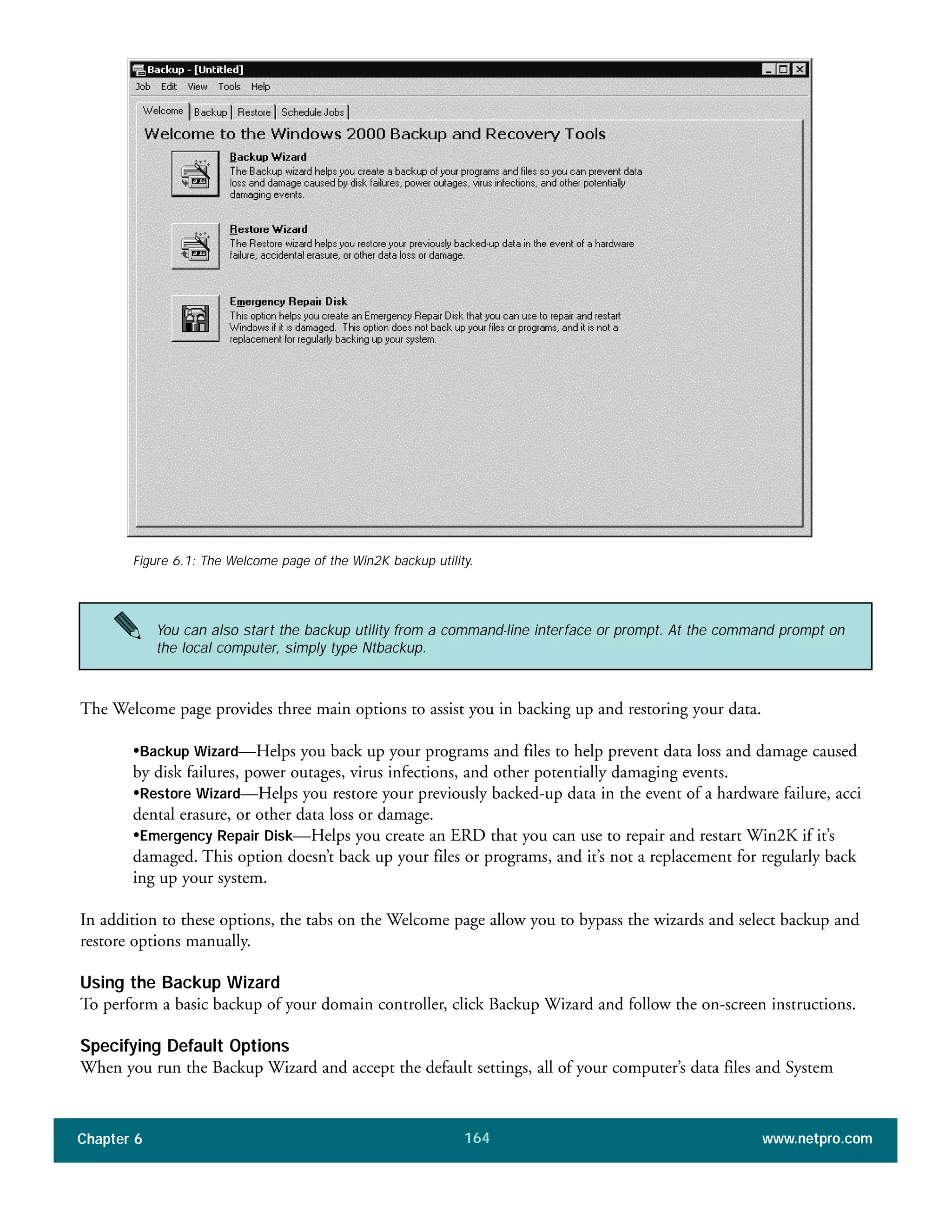 Chapter 6 www.netpro.com164
The Welcome page provides three main options to assist you in backing up and restoring your data.
•Backup Wizard—Helps you back up your programs and files to help prevent data loss and damage caused
by disk failures, power outages, virus infections, and other potentially damaging events.
•Restore Wizard—Helps you restore your previously backed-up data in the event of a hardware failure, acci
dental erasure, or other data loss or damage.
•Emergency Repair Disk—Helps you create an ERD that you can use to repair and restart Win2K if it’s
damaged. This option doesn’t back up your files or programs, and it’s not a replacement for regularly back
ing up your system.
In addition to these options, the tabs on the Welcome page allow you to bypass the wizards and select backup and
restore options manually.
Using the Backup Wizard
To perform a basic backup of your domain controller, click Backup Wizard and follow the on-screen instructions.
Specifying Default Options
When you run the Backup Wizard and accept the default settings, all of your computer’s data files and System
Figure 6.1: The Welcome page of the Win2K backup utility.
You can also start the backup utility from a command-line interface or prompt. At the command prompt on
the local computer, simply type Ntbackup.
 