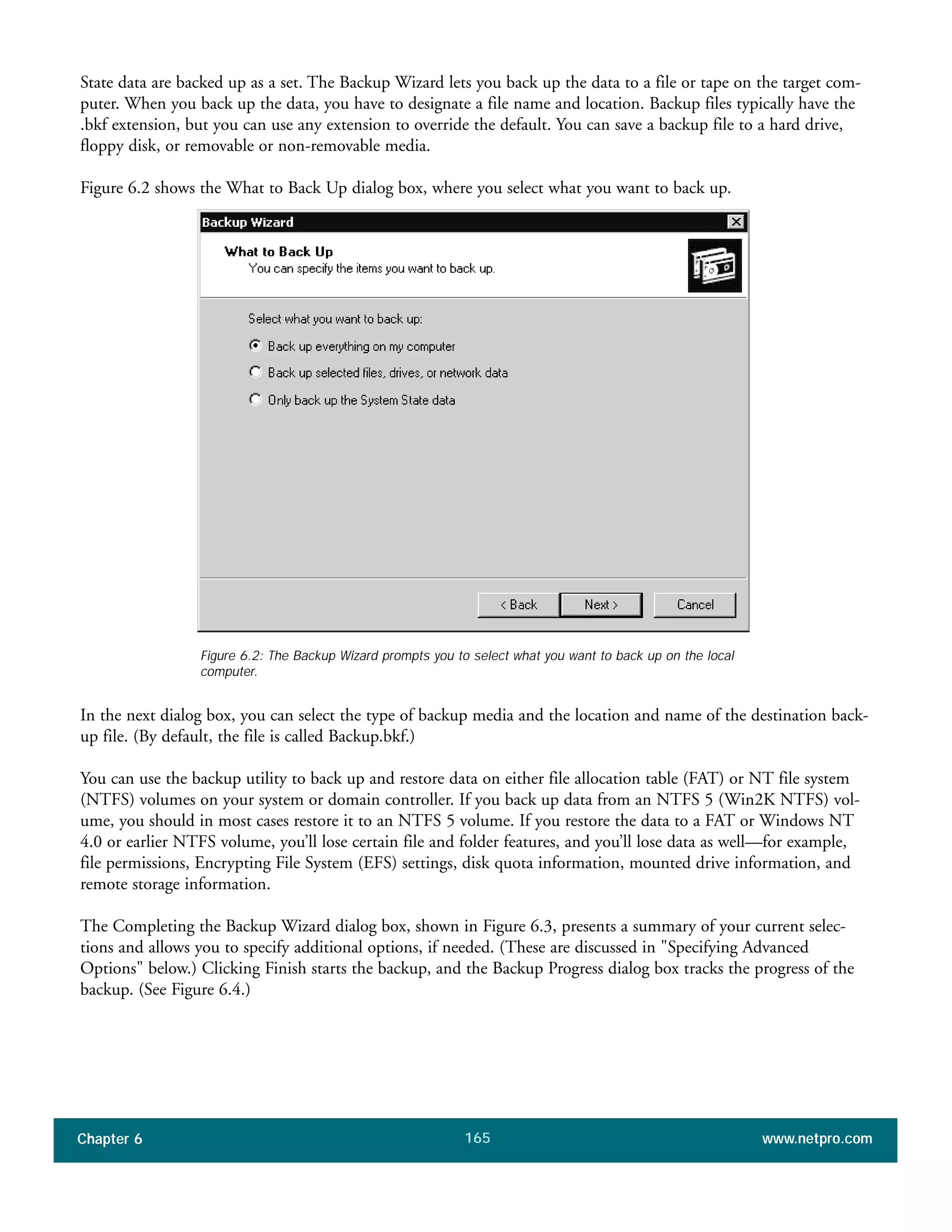 Chapter 6 www.netpro.com165
State data are backed up as a set. The Backup Wizard lets you back up the data to a file or tape on the target com-
puter. When you back up the data, you have to designate a file name and location. Backup files typically have the
.bkf extension, but you can use any extension to override the default. You can save a backup file to a hard drive,
floppy disk, or removable or non-removable media.
Figure 6.2 shows the What to Back Up dialog box, where you select what you want to back up.
In the next dialog box, you can select the type of backup media and the location and name of the destination back-
up file. (By default, the file is called Backup.bkf.)
You can use the backup utility to back up and restore data on either file allocation table (FAT) or NT file system
(NTFS) volumes on your system or domain controller. If you back up data from an NTFS 5 (Win2K NTFS) vol-
ume, you should in most cases restore it to an NTFS 5 volume. If you restore the data to a FAT or Windows NT
4.0 or earlier NTFS volume, you’ll lose certain file and folder features, and you’ll lose data as well—for example,
file permissions, Encrypting File System (EFS) settings, disk quota information, mounted drive information, and
remote storage information.
The Completing the Backup Wizard dialog box, shown in Figure 6.3, presents a summary of your current selec-
tions and allows you to specify additional options, if needed. (These are discussed in "Specifying Advanced
Options" below.) Clicking Finish starts the backup, and the Backup Progress dialog box tracks the progress of the
backup. (See Figure 6.4.)
Figure 6.2: The Backup Wizard prompts you to select what you want to back up on the local
computer.
 