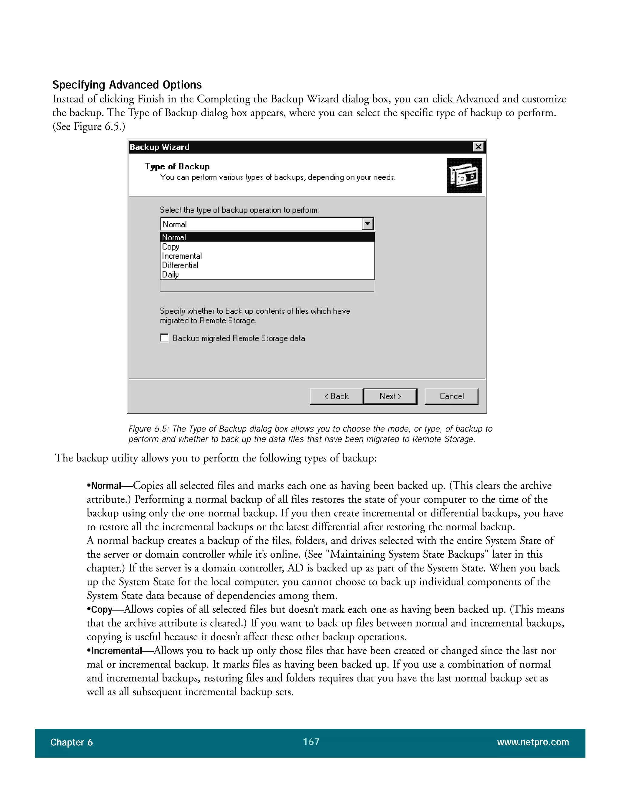 Chapter 6 www.netpro.com167
Specifying Advanced Options
Instead of clicking Finish in the Completing the Backup Wizard dialog box, you can click Advanced and customize
the backup. The Type of Backup dialog box appears, where you can select the specific type of backup to perform.
(See Figure 6.5.)
The backup utility allows you to perform the following types of backup:
•Normal—Copies all selected files and marks each one as having been backed up. (This clears the archive
attribute.) Performing a normal backup of all files restores the state of your computer to the time of the
backup using only the one normal backup. If you then create incremental or differential backups, you have
to restore all the incremental backups or the latest differential after restoring the normal backup.
A normal backup creates a backup of the files, folders, and drives selected with the entire System State of
the server or domain controller while it’s online. (See "Maintaining System State Backups" later in this
chapter.) If the server is a domain controller, AD is backed up as part of the System State. When you back
up the System State for the local computer, you cannot choose to back up individual components of the
System State data because of dependencies among them.
•Copy—Allows copies of all selected files but doesn’t mark each one as having been backed up. (This means
that the archive attribute is cleared.) If you want to back up files between normal and incremental backups,
copying is useful because it doesn’t affect these other backup operations.
•Incremental—Allows you to back up only those files that have been created or changed since the last nor
mal or incremental backup. It marks files as having been backed up. If you use a combination of normal
and incremental backups, restoring files and folders requires that you have the last normal backup set as
well as all subsequent incremental backup sets.
Figure 6.5: The Type of Backup dialog box allows you to choose the mode, or type, of backup to
perform and whether to back up the data files that have been migrated to Remote Storage.
 