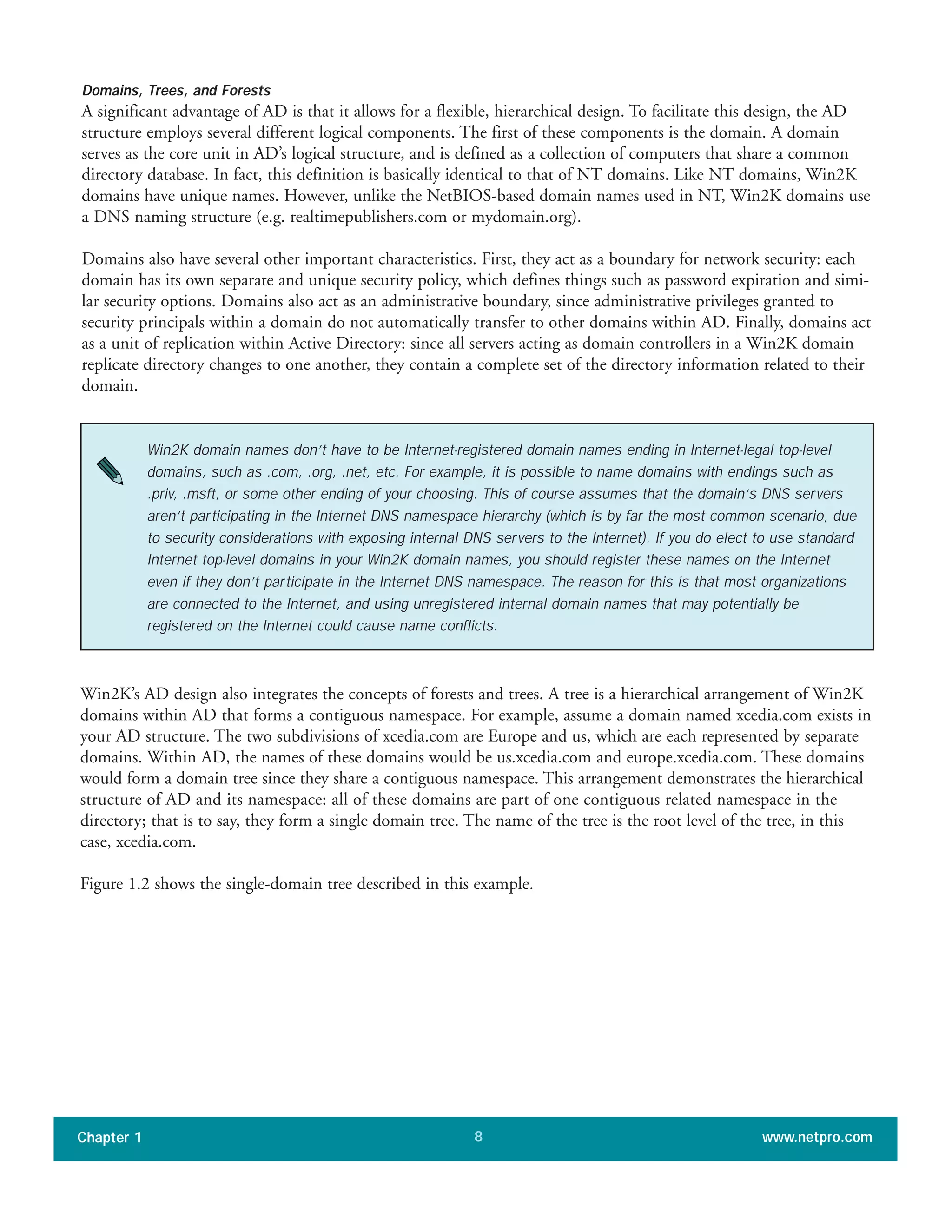Domains, Trees, and Forests
A significant advantage of AD is that it allows for a flexible, hierarchical design. To facilitate this design, the AD
structure employs several different logical components. The first of these components is the domain. A domain
serves as the core unit in AD’s logical structure, and is defined as a collection of computers that share a common
directory database. In fact, this definition is basically identical to that of NT domains. Like NT domains, Win2K
domains have unique names. However, unlike the NetBIOS-based domain names used in NT, Win2K domains use
a DNS naming structure (e.g. realtimepublishers.com or mydomain.org).
Domains also have several other important characteristics. First, they act as a boundary for network security: each
domain has its own separate and unique security policy, which defines things such as password expiration and simi-
lar security options. Domains also act as an administrative boundary, since administrative privileges granted to
security principals within a domain do not automatically transfer to other domains within AD. Finally, domains act
as a unit of replication within Active Directory: since all servers acting as domain controllers in a Win2K domain
replicate directory changes to one another, they contain a complete set of the directory information related to their
domain.
Chapter 1 www.netpro.com8
Win2K domain names don’t have to be Internet-registered domain names ending in Internet-legal top-level
domains, such as .com, .org, .net, etc. For example, it is possible to name domains with endings such as
.priv, .msft, or some other ending of your choosing. This of course assumes that the domain’s DNS servers
aren’t participating in the Internet DNS namespace hierarchy (which is by far the most common scenario, due
to security considerations with exposing internal DNS servers to the Internet). If you do elect to use standard
Internet top-level domains in your Win2K domain names, you should register these names on the Internet
even if they don’t participate in the Internet DNS namespace. The reason for this is that most organizations
are connected to the Internet, and using unregistered internal domain names that may potentially be
registered on the Internet could cause name conflicts.
Win2K’s AD design also integrates the concepts of forests and trees. A tree is a hierarchical arrangement of Win2K
domains within AD that forms a contiguous namespace. For example, assume a domain named xcedia.com exists in
your AD structure. The two subdivisions of xcedia.com are Europe and us, which are each represented by separate
domains. Within AD, the names of these domains would be us.xcedia.com and europe.xcedia.com. These domains
would form a domain tree since they share a contiguous namespace. This arrangement demonstrates the hierarchical
structure of AD and its namespace: all of these domains are part of one contiguous related namespace in the
directory; that is to say, they form a single domain tree. The name of the tree is the root level of the tree, in this
case, xcedia.com.
Figure 1.2 shows the single-domain tree described in this example.
 