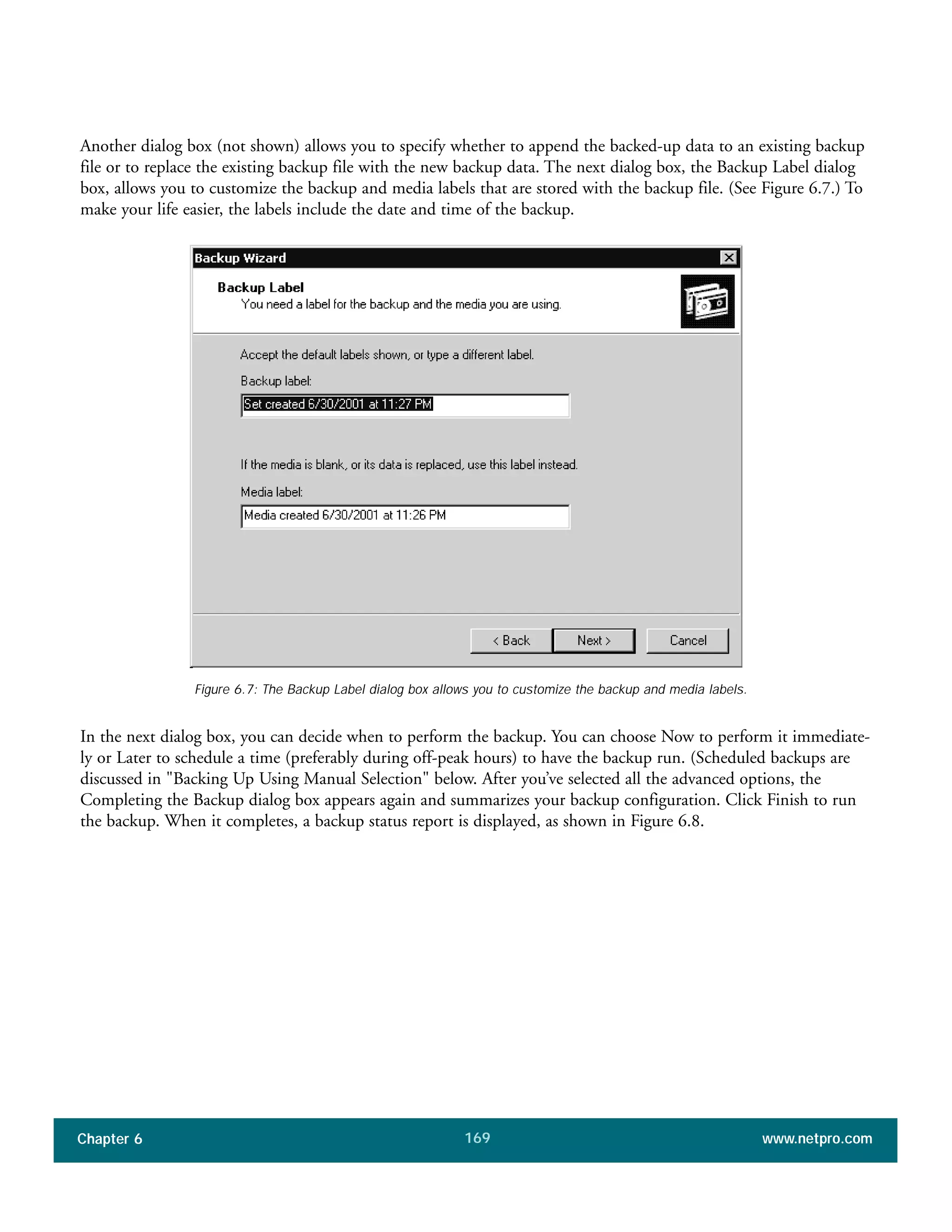 Chapter 6 www.netpro.com169
Another dialog box (not shown) allows you to specify whether to append the backed-up data to an existing backup
file or to replace the existing backup file with the new backup data. The next dialog box, the Backup Label dialog
box, allows you to customize the backup and media labels that are stored with the backup file. (See Figure 6.7.) To
make your life easier, the labels include the date and time of the backup.
In the next dialog box, you can decide when to perform the backup. You can choose Now to perform it immediate-
ly or Later to schedule a time (preferably during off-peak hours) to have the backup run. (Scheduled backups are
discussed in "Backing Up Using Manual Selection" below. After you’ve selected all the advanced options, the
Completing the Backup dialog box appears again and summarizes your backup configuration. Click Finish to run
the backup. When it completes, a backup status report is displayed, as shown in Figure 6.8.
Figure 6.7: The Backup Label dialog box allows you to customize the backup and media labels.
 