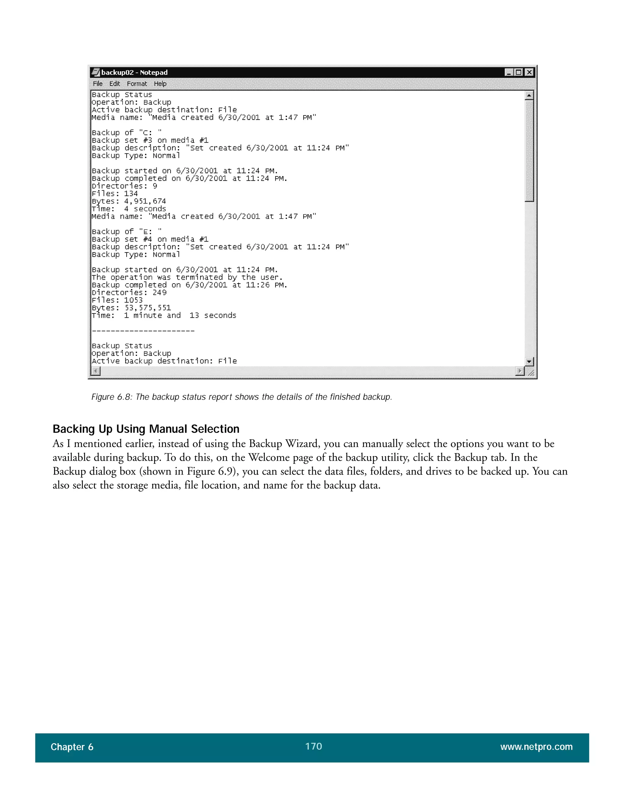Chapter 6 www.netpro.com170
Figure 6.8: The backup status report shows the details of the finished backup.
Backing Up Using Manual Selection
As I mentioned earlier, instead of using the Backup Wizard, you can manually select the options you want to be
available during backup. To do this, on the Welcome page of the backup utility, click the Backup tab. In the
Backup dialog box (shown in Figure 6.9), you can select the data files, folders, and drives to be backed up. You can
also select the storage media, file location, and name for the backup data.
 