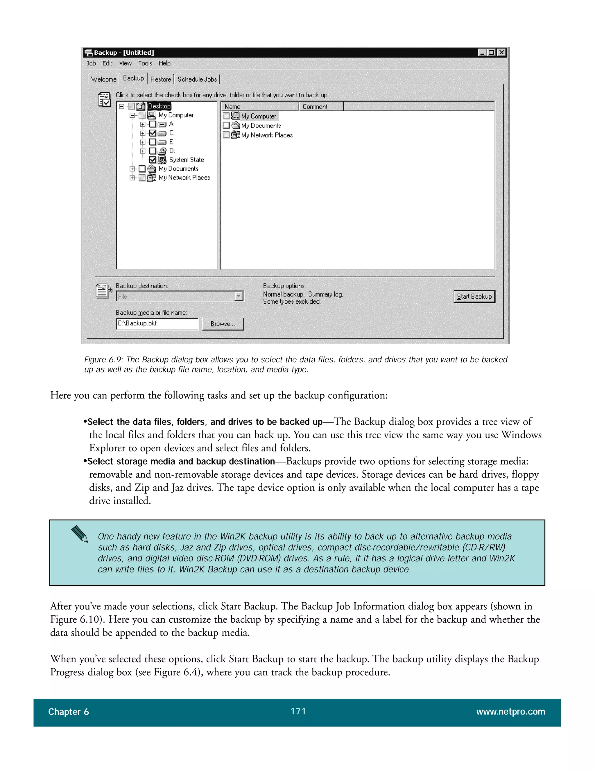 Chapter 6 www.netpro.com171
Figure 6.9: The Backup dialog box allows you to select the data files, folders, and drives that you want to be backed
up as well as the backup file name, location, and media type.
Here you can perform the following tasks and set up the backup configuration:
•Select the data files, folders, and drives to be backed up—The Backup dialog box provides a tree view of
the local files and folders that you can back up. You can use this tree view the same way you use Windows
Explorer to open devices and select files and folders.
•Select storage media and backup destination—Backups provide two options for selecting storage media:
removable and non-removable storage devices and tape devices. Storage devices can be hard drives, floppy
disks, and Zip and Jaz drives. The tape device option is only available when the local computer has a tape
drive installed.
After you’ve made your selections, click Start Backup. The Backup Job Information dialog box appears (shown in
Figure 6.10). Here you can customize the backup by specifying a name and a label for the backup and whether the
data should be appended to the backup media.
When you’ve selected these options, click Start Backup to start the backup. The backup utility displays the Backup
Progress dialog box (see Figure 6.4), where you can track the backup procedure.
One handy new feature in the Win2K backup utility is its ability to back up to alternative backup media
such as hard disks, Jaz and Zip drives, optical drives, compact disc-recordable/rewritable (CD-R/RW)
drives, and digital video disc-ROM (DVD-ROM) drives. As a rule, if it has a logical drive letter and Win2K
can write files to it, Win2K Backup can use it as a destination backup device.
 