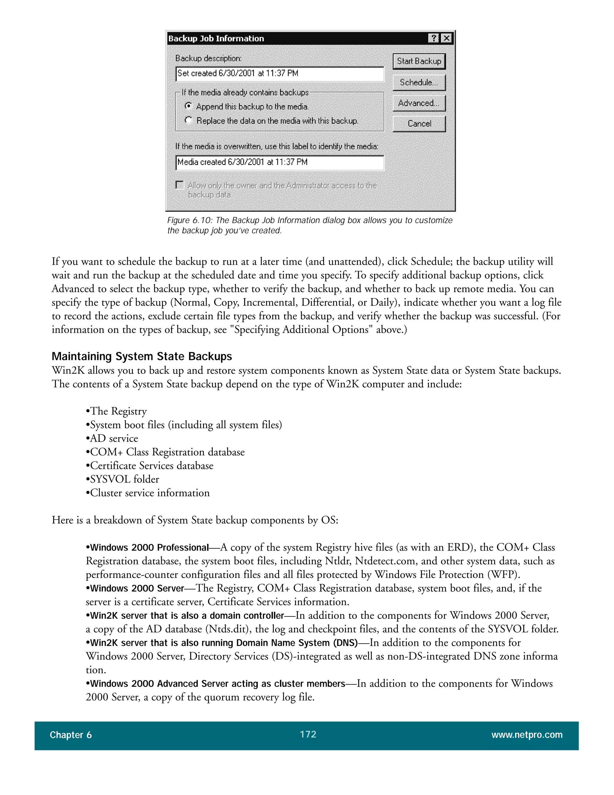 Chapter 6 www.netpro.com172
If you want to schedule the backup to run at a later time (and unattended), click Schedule; the backup utility will
wait and run the backup at the scheduled date and time you specify. To specify additional backup options, click
Advanced to select the backup type, whether to verify the backup, and whether to back up remote media. You can
specify the type of backup (Normal, Copy, Incremental, Differential, or Daily), indicate whether you want a log file
to record the actions, exclude certain file types from the backup, and verify whether the backup was successful. (For
information on the types of backup, see "Specifying Additional Options" above.)
Maintaining System State Backups
Win2K allows you to back up and restore system components known as System State data or System State backups.
The contents of a System State backup depend on the type of Win2K computer and include:
•The Registry
•System boot files (including all system files)
•AD service
•COM+ Class Registration database
•Certificate Services database
•SYSVOL folder
•Cluster service information
Here is a breakdown of System State backup components by OS:
•Windows 2000 Professional—A copy of the system Registry hive files (as with an ERD), the COM+ Class
Registration database, the system boot files, including Ntldr, Ntdetect.com, and other system data, such as
performance-counter configuration files and all files protected by Windows File Protection (WFP).
•Windows 2000 Server—The Registry, COM+ Class Registration database, system boot files, and, if the
server is a certificate server, Certificate Services information.
•Win2K server that is also a domain controller—In addition to the components for Windows 2000 Server,
a copy of the AD database (Ntds.dit), the log and checkpoint files, and the contents of the SYSVOL folder.
•Win2K server that is also running Domain Name System (DNS)—In addition to the components for
Windows 2000 Server, Directory Services (DS)-integrated as well as non-DS-integrated DNS zone informa
tion.
•Windows 2000 Advanced Server acting as cluster members—In addition to the components for Windows
2000 Server, a copy of the quorum recovery log file.
Figure 6.10: The Backup Job Information dialog box allows you to customize
the backup job you’ve created.
 