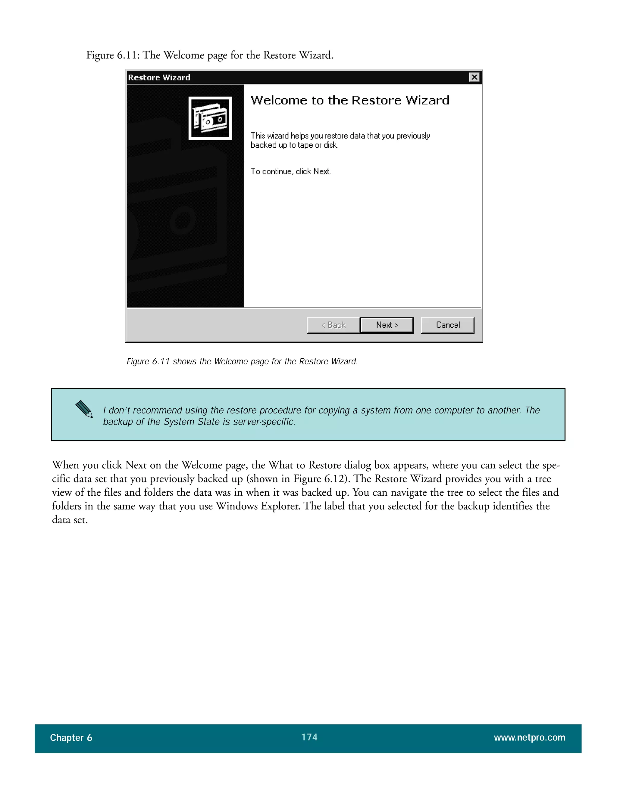 Chapter 6 www.netpro.com174
Figure 6.11: The Welcome page for the Restore Wizard.
When you click Next on the Welcome page, the What to Restore dialog box appears, where you can select the spe-
cific data set that you previously backed up (shown in Figure 6.12). The Restore Wizard provides you with a tree
view of the files and folders the data was in when it was backed up. You can navigate the tree to select the files and
folders in the same way that you use Windows Explorer. The label that you selected for the backup identifies the
data set.
Figure 6.11 shows the Welcome page for the Restore Wizard.
I don’t recommend using the restore procedure for copying a system from one computer to another. The
backup of the System State is server-specific.
 