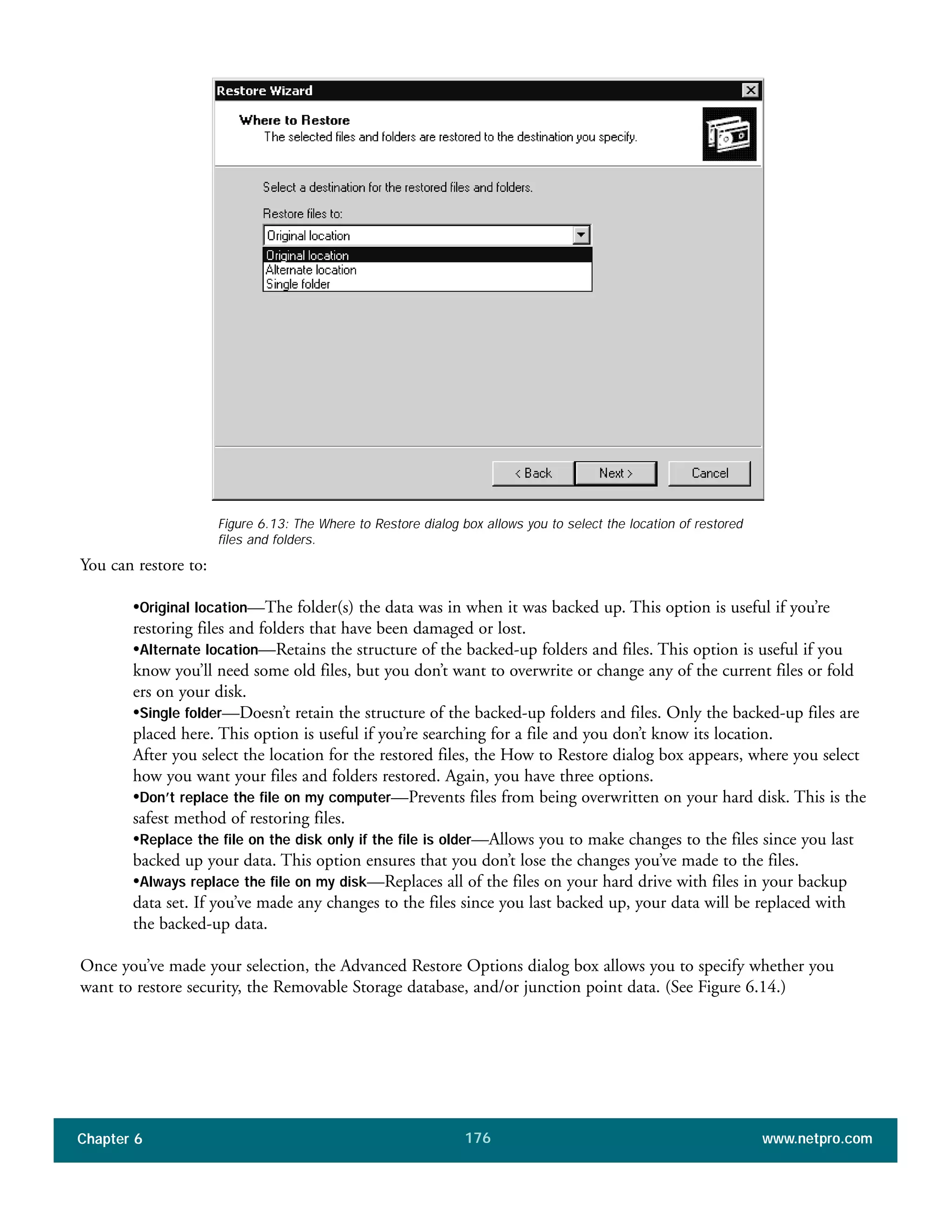 Chapter 6 www.netpro.com176
You can restore to:
•Original location—The folder(s) the data was in when it was backed up. This option is useful if you’re
restoring files and folders that have been damaged or lost.
•Alternate location—Retains the structure of the backed-up folders and files. This option is useful if you
know you’ll need some old files, but you don’t want to overwrite or change any of the current files or fold
ers on your disk.
•Single folder—Doesn’t retain the structure of the backed-up folders and files. Only the backed-up files are
placed here. This option is useful if you’re searching for a file and you don’t know its location.
After you select the location for the restored files, the How to Restore dialog box appears, where you select
how you want your files and folders restored. Again, you have three options.
•Don’t replace the file on my computer—Prevents files from being overwritten on your hard disk. This is the
safest method of restoring files.
•Replace the file on the disk only if the file is older—Allows you to make changes to the files since you last
backed up your data. This option ensures that you don’t lose the changes you’ve made to the files.
•Always replace the file on my disk—Replaces all of the files on your hard drive with files in your backup
data set. If you’ve made any changes to the files since you last backed up, your data will be replaced with
the backed-up data.
Once you’ve made your selection, the Advanced Restore Options dialog box allows you to specify whether you
want to restore security, the Removable Storage database, and/or junction point data. (See Figure 6.14.)
Figure 6.13: The Where to Restore dialog box allows you to select the location of restored
files and folders.
 