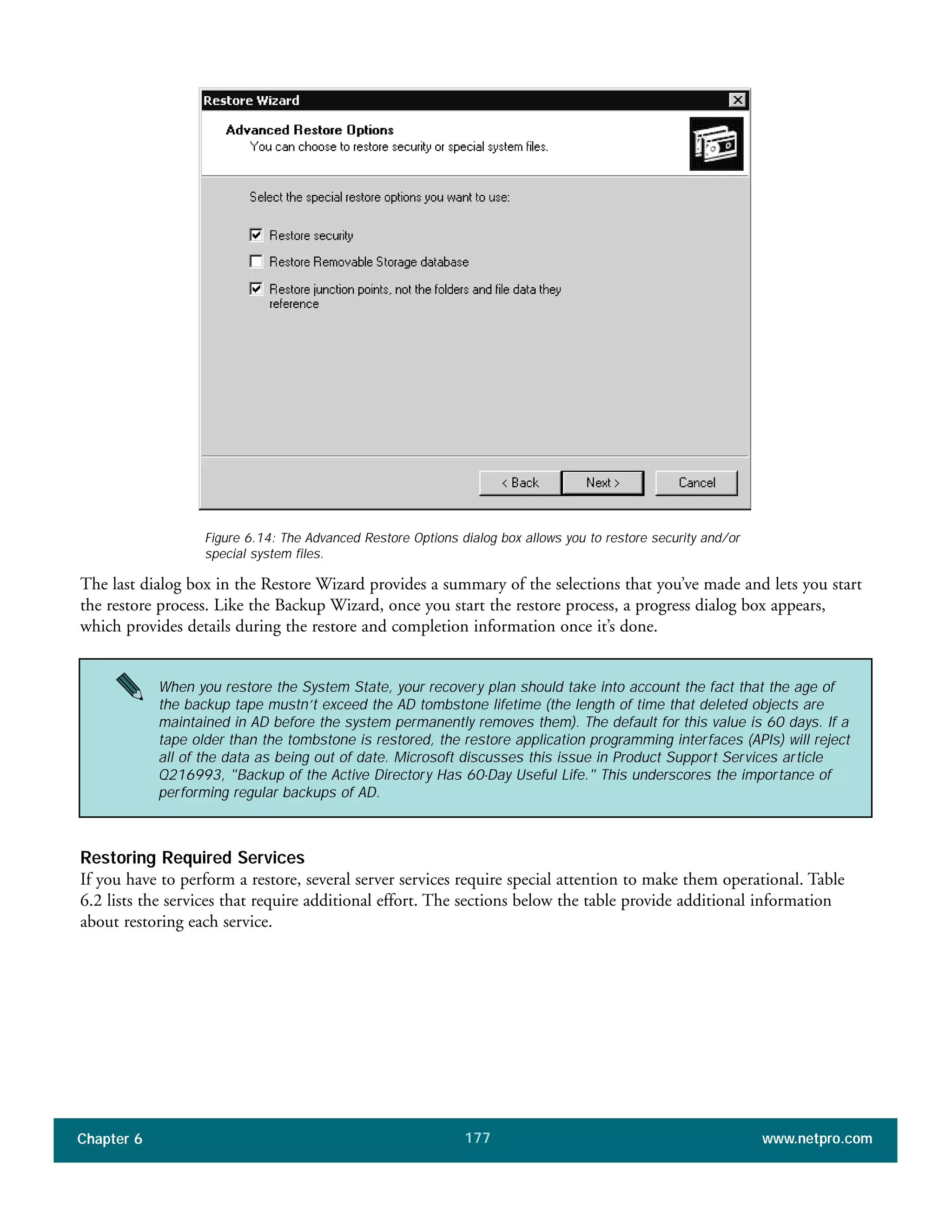 Chapter 6 www.netpro.com177
The last dialog box in the Restore Wizard provides a summary of the selections that you’ve made and lets you start
the restore process. Like the Backup Wizard, once you start the restore process, a progress dialog box appears,
which provides details during the restore and completion information once it’s done.
Restoring Required Services
If you have to perform a restore, several server services require special attention to make them operational. Table
6.2 lists the services that require additional effort. The sections below the table provide additional information
about restoring each service.
Figure 6.14: The Advanced Restore Options dialog box allows you to restore security and/or
special system files.
When you restore the System State, your recovery plan should take into account the fact that the age of
the backup tape mustn’t exceed the AD tombstone lifetime (the length of time that deleted objects are
maintained in AD before the system permanently removes them). The default for this value is 60 days. If a
tape older than the tombstone is restored, the restore application programming interfaces (APIs) will reject
all of the data as being out of date. Microsoft discusses this issue in Product Support Services article
Q216993, "Backup of the Active Directory Has 60-Day Useful Life." This underscores the importance of
performing regular backups of AD.
 