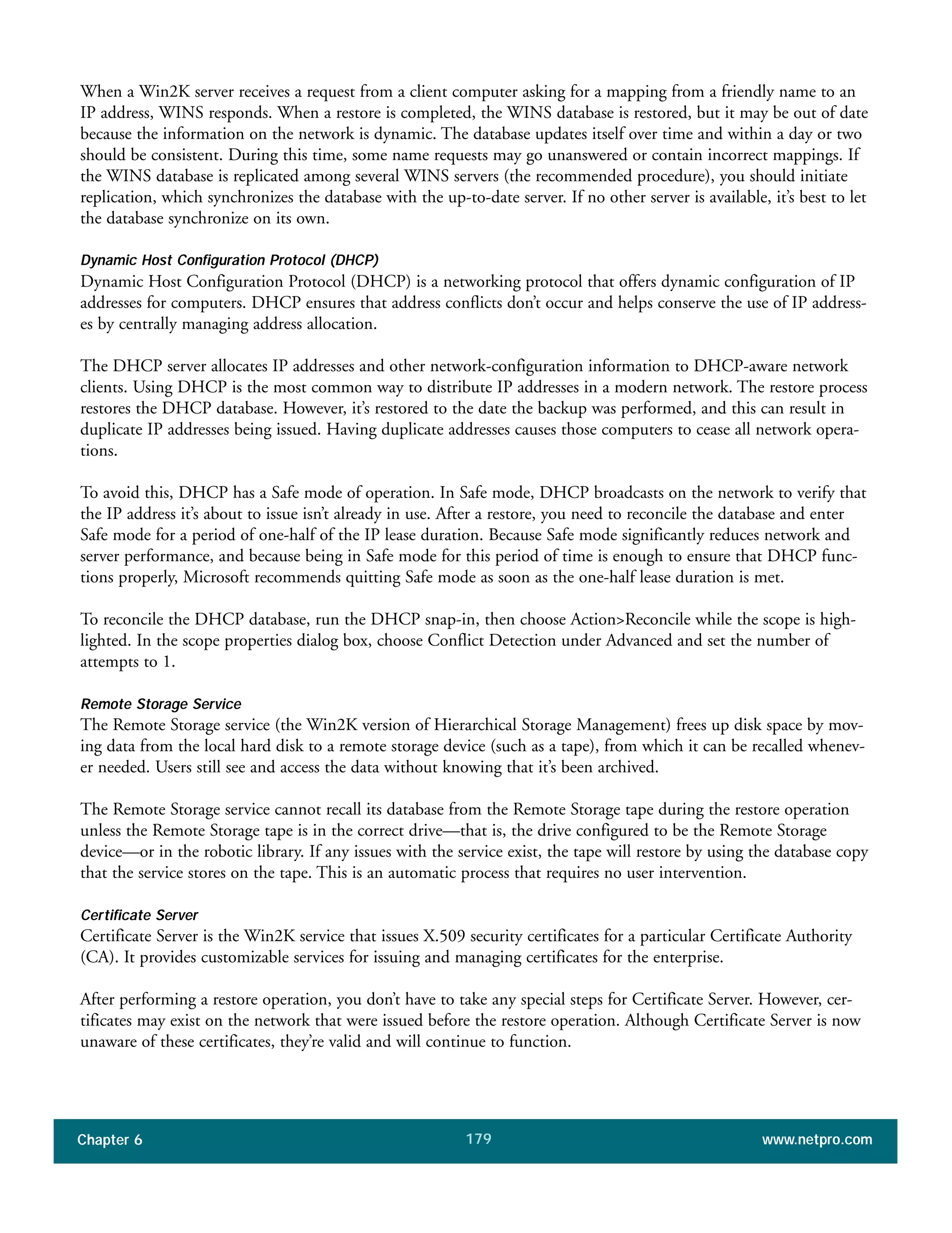 Chapter 6 www.netpro.com179
When a Win2K server receives a request from a client computer asking for a mapping from a friendly name to an
IP address, WINS responds. When a restore is completed, the WINS database is restored, but it may be out of date
because the information on the network is dynamic. The database updates itself over time and within a day or two
should be consistent. During this time, some name requests may go unanswered or contain incorrect mappings. If
the WINS database is replicated among several WINS servers (the recommended procedure), you should initiate
replication, which synchronizes the database with the up-to-date server. If no other server is available, it’s best to let
the database synchronize on its own.
Dynamic Host Configuration Protocol (DHCP)
Dynamic Host Configuration Protocol (DHCP) is a networking protocol that offers dynamic configuration of IP
addresses for computers. DHCP ensures that address conflicts don’t occur and helps conserve the use of IP address-
es by centrally managing address allocation.
The DHCP server allocates IP addresses and other network-configuration information to DHCP-aware network
clients. Using DHCP is the most common way to distribute IP addresses in a modern network. The restore process
restores the DHCP database. However, it’s restored to the date the backup was performed, and this can result in
duplicate IP addresses being issued. Having duplicate addresses causes those computers to cease all network opera-
tions.
To avoid this, DHCP has a Safe mode of operation. In Safe mode, DHCP broadcasts on the network to verify that
the IP address it’s about to issue isn’t already in use. After a restore, you need to reconcile the database and enter
Safe mode for a period of one-half of the IP lease duration. Because Safe mode significantly reduces network and
server performance, and because being in Safe mode for this period of time is enough to ensure that DHCP func-
tions properly, Microsoft recommends quitting Safe mode as soon as the one-half lease duration is met.
To reconcile the DHCP database, run the DHCP snap-in, then choose Action>Reconcile while the scope is high-
lighted. In the scope properties dialog box, choose Conflict Detection under Advanced and set the number of
attempts to 1.
Remote Storage Service
The Remote Storage service (the Win2K version of Hierarchical Storage Management) frees up disk space by mov-
ing data from the local hard disk to a remote storage device (such as a tape), from which it can be recalled whenev-
er needed. Users still see and access the data without knowing that it’s been archived.
The Remote Storage service cannot recall its database from the Remote Storage tape during the restore operation
unless the Remote Storage tape is in the correct drive—that is, the drive configured to be the Remote Storage
device—or in the robotic library. If any issues with the service exist, the tape will restore by using the database copy
that the service stores on the tape. This is an automatic process that requires no user intervention.
Certificate Server
Certificate Server is the Win2K service that issues X.509 security certificates for a particular Certificate Authority
(CA). It provides customizable services for issuing and managing certificates for the enterprise.
After performing a restore operation, you don’t have to take any special steps for Certificate Server. However, cer-
tificates may exist on the network that were issued before the restore operation. Although Certificate Server is now
unaware of these certificates, they’re valid and will continue to function.
 