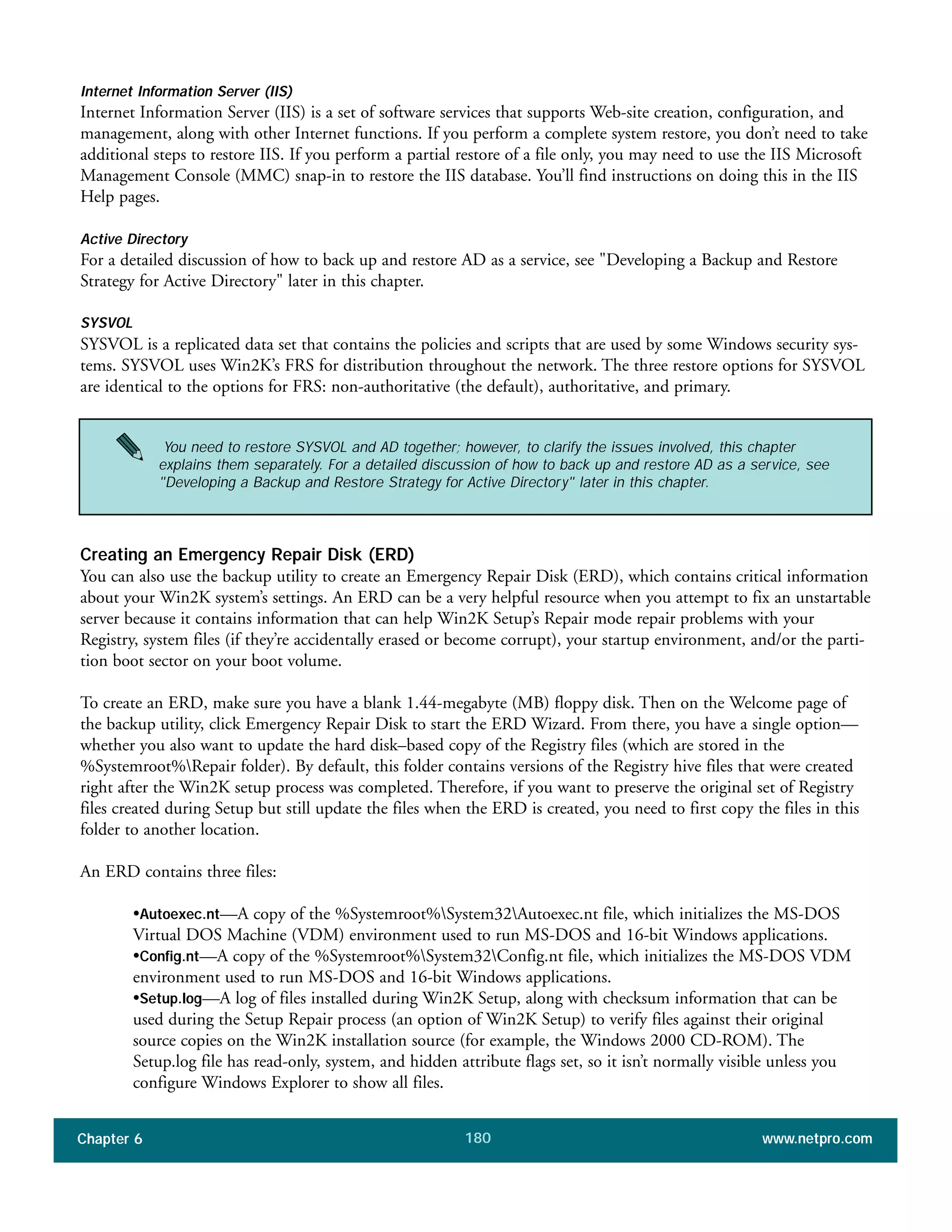 Chapter 6 www.netpro.com180
Internet Information Server (IIS)
Internet Information Server (IIS) is a set of software services that supports Web-site creation, configuration, and
management, along with other Internet functions. If you perform a complete system restore, you don’t need to take
additional steps to restore IIS. If you perform a partial restore of a file only, you may need to use the IIS Microsoft
Management Console (MMC) snap-in to restore the IIS database. You’ll find instructions on doing this in the IIS
Help pages.
Active Directory
For a detailed discussion of how to back up and restore AD as a service, see "Developing a Backup and Restore
Strategy for Active Directory" later in this chapter.
SYSVOL
SYSVOL is a replicated data set that contains the policies and scripts that are used by some Windows security sys-
tems. SYSVOL uses Win2K’s FRS for distribution throughout the network. The three restore options for SYSVOL
are identical to the options for FRS: non-authoritative (the default), authoritative, and primary.
Creating an Emergency Repair Disk (ERD)
You can also use the backup utility to create an Emergency Repair Disk (ERD), which contains critical information
about your Win2K system’s settings. An ERD can be a very helpful resource when you attempt to fix an unstartable
server because it contains information that can help Win2K Setup’s Repair mode repair problems with your
Registry, system files (if they’re accidentally erased or become corrupt), your startup environment, and/or the parti-
tion boot sector on your boot volume.
To create an ERD, make sure you have a blank 1.44-megabyte (MB) floppy disk. Then on the Welcome page of
the backup utility, click Emergency Repair Disk to start the ERD Wizard. From there, you have a single option—
whether you also want to update the hard disk–based copy of the Registry files (which are stored in the
%Systemroot%Repair folder). By default, this folder contains versions of the Registry hive files that were created
right after the Win2K setup process was completed. Therefore, if you want to preserve the original set of Registry
files created during Setup but still update the files when the ERD is created, you need to first copy the files in this
folder to another location.
An ERD contains three files:
•Autoexec.nt—A copy of the %Systemroot%System32Autoexec.nt file, which initializes the MS-DOS
Virtual DOS Machine (VDM) environment used to run MS-DOS and 16-bit Windows applications.
•Config.nt—A copy of the %Systemroot%System32Config.nt file, which initializes the MS-DOS VDM
environment used to run MS-DOS and 16-bit Windows applications.
•Setup.log—A log of files installed during Win2K Setup, along with checksum information that can be
used during the Setup Repair process (an option of Win2K Setup) to verify files against their original
source copies on the Win2K installation source (for example, the Windows 2000 CD-ROM). The
Setup.log file has read-only, system, and hidden attribute flags set, so it isn’t normally visible unless you
configure Windows Explorer to show all files.
You need to restore SYSVOL and AD together; however, to clarify the issues involved, this chapter
explains them separately. For a detailed discussion of how to back up and restore AD as a service, see
"Developing a Backup and Restore Strategy for Active Directory" later in this chapter.
 