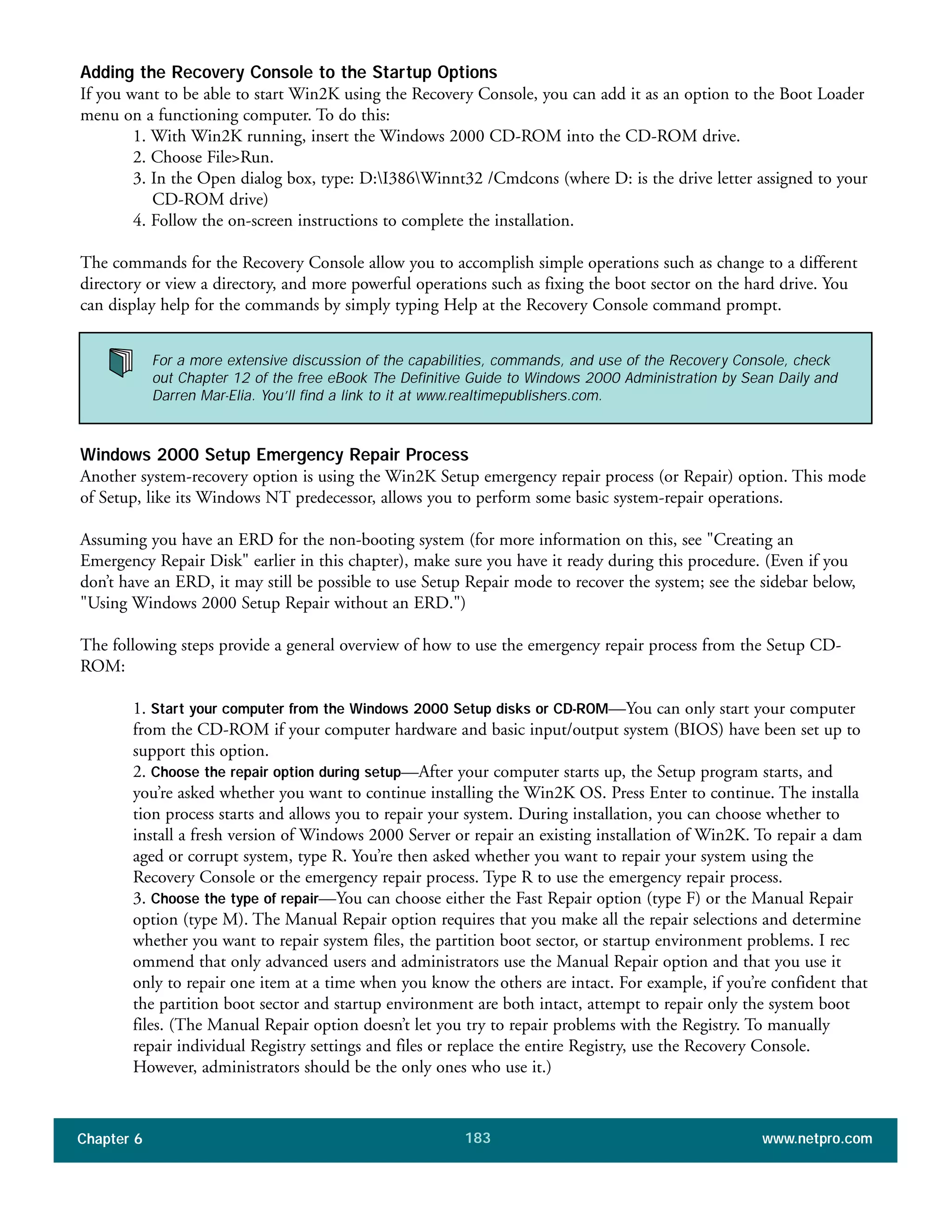 Chapter 6 www.netpro.com183
Adding the Recovery Console to the Startup Options
If you want to be able to start Win2K using the Recovery Console, you can add it as an option to the Boot Loader
menu on a functioning computer. To do this:
1. With Win2K running, insert the Windows 2000 CD-ROM into the CD-ROM drive.
2. Choose File>Run.
3. In the Open dialog box, type: D:I386Winnt32 /Cmdcons (where D: is the drive letter assigned to your
CD-ROM drive)
4. Follow the on-screen instructions to complete the installation.
The commands for the Recovery Console allow you to accomplish simple operations such as change to a different
directory or view a directory, and more powerful operations such as fixing the boot sector on the hard drive. You
can display help for the commands by simply typing Help at the Recovery Console command prompt.
Windows 2000 Setup Emergency Repair Process
Another system-recovery option is using the Win2K Setup emergency repair process (or Repair) option. This mode
of Setup, like its Windows NT predecessor, allows you to perform some basic system-repair operations.
Assuming you have an ERD for the non-booting system (for more information on this, see "Creating an
Emergency Repair Disk" earlier in this chapter), make sure you have it ready during this procedure. (Even if you
don’t have an ERD, it may still be possible to use Setup Repair mode to recover the system; see the sidebar below,
"Using Windows 2000 Setup Repair without an ERD.")
The following steps provide a general overview of how to use the emergency repair process from the Setup CD-
ROM:
1. Start your computer from the Windows 2000 Setup disks or CD-ROM—You can only start your computer
from the CD-ROM if your computer hardware and basic input/output system (BIOS) have been set up to
support this option.
2. Choose the repair option during setup—After your computer starts up, the Setup program starts, and
you’re asked whether you want to continue installing the Win2K OS. Press Enter to continue. The installa
tion process starts and allows you to repair your system. During installation, you can choose whether to
install a fresh version of Windows 2000 Server or repair an existing installation of Win2K. To repair a dam
aged or corrupt system, type R. You’re then asked whether you want to repair your system using the
Recovery Console or the emergency repair process. Type R to use the emergency repair process.
3. Choose the type of repair—You can choose either the Fast Repair option (type F) or the Manual Repair
option (type M). The Manual Repair option requires that you make all the repair selections and determine
whether you want to repair system files, the partition boot sector, or startup environment problems. I rec
ommend that only advanced users and administrators use the Manual Repair option and that you use it
only to repair one item at a time when you know the others are intact. For example, if you’re confident that
the partition boot sector and startup environment are both intact, attempt to repair only the system boot
files. (The Manual Repair option doesn’t let you try to repair problems with the Registry. To manually
repair individual Registry settings and files or replace the entire Registry, use the Recovery Console.
However, administrators should be the only ones who use it.)
For a more extensive discussion of the capabilities, commands, and use of the Recovery Console, check
out Chapter 12 of the free eBook The Definitive Guide to Windows 2000 Administration by Sean Daily and
Darren Mar-Elia. You’ll find a link to it at www.realtimepublishers.com.
 