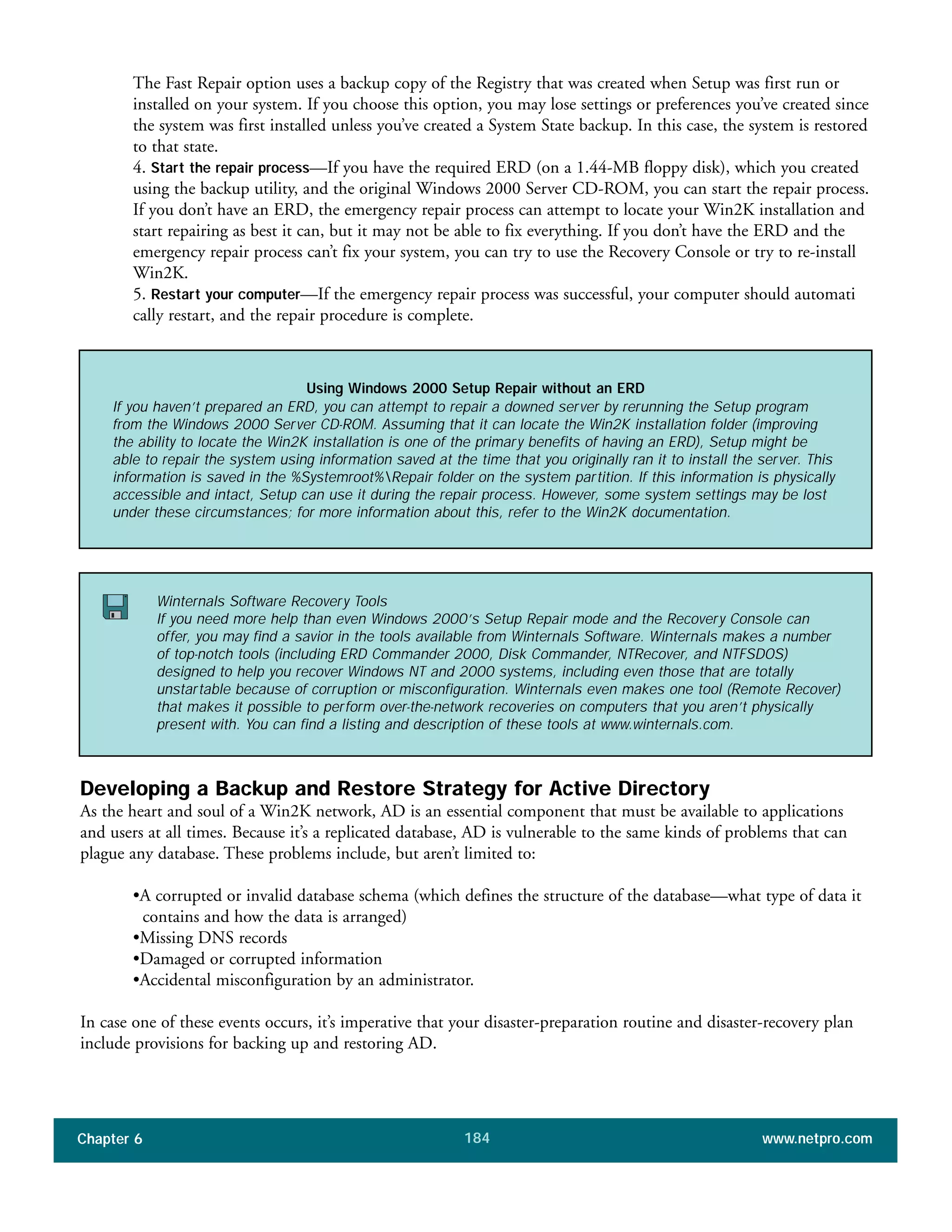 Chapter 6 www.netpro.com184
The Fast Repair option uses a backup copy of the Registry that was created when Setup was first run or
installed on your system. If you choose this option, you may lose settings or preferences you’ve created since
the system was first installed unless you’ve created a System State backup. In this case, the system is restored
to that state.
4. Start the repair process—If you have the required ERD (on a 1.44-MB floppy disk), which you created
using the backup utility, and the original Windows 2000 Server CD-ROM, you can start the repair process.
If you don’t have an ERD, the emergency repair process can attempt to locate your Win2K installation and
start repairing as best it can, but it may not be able to fix everything. If you don’t have the ERD and the
emergency repair process can’t fix your system, you can try to use the Recovery Console or try to re-install
Win2K.
5. Restart your computer—If the emergency repair process was successful, your computer should automati
cally restart, and the repair procedure is complete.
Developing a Backup and Restore Strategy for Active Directory
As the heart and soul of a Win2K network, AD is an essential component that must be available to applications
and users at all times. Because it’s a replicated database, AD is vulnerable to the same kinds of problems that can
plague any database. These problems include, but aren’t limited to:
•A corrupted or invalid database schema (which defines the structure of the database—what type of data it
contains and how the data is arranged)
•Missing DNS records
•Damaged or corrupted information
•Accidental misconfiguration by an administrator.
In case one of these events occurs, it’s imperative that your disaster-preparation routine and disaster-recovery plan
include provisions for backing up and restoring AD.
Using Windows 2000 Setup Repair without an ERD
If you haven’t prepared an ERD, you can attempt to repair a downed server by rerunning the Setup program
from the Windows 2000 Server CD-ROM. Assuming that it can locate the Win2K installation folder (improving
the ability to locate the Win2K installation is one of the primary benefits of having an ERD), Setup might be
able to repair the system using information saved at the time that you originally ran it to install the server. This
information is saved in the %Systemroot%Repair folder on the system partition. If this information is physically
accessible and intact, Setup can use it during the repair process. However, some system settings may be lost
under these circumstances; for more information about this, refer to the Win2K documentation.
Winternals Software Recovery Tools
If you need more help than even Windows 2000’s Setup Repair mode and the Recovery Console can
offer, you may find a savior in the tools available from Winternals Software. Winternals makes a number
of top-notch tools (including ERD Commander 2000, Disk Commander, NTRecover, and NTFSDOS)
designed to help you recover Windows NT and 2000 systems, including even those that are totally
unstartable because of corruption or misconfiguration. Winternals even makes one tool (Remote Recover)
that makes it possible to perform over-the-network recoveries on computers that you aren’t physically
present with. You can find a listing and description of these tools at www.winternals.com.
 