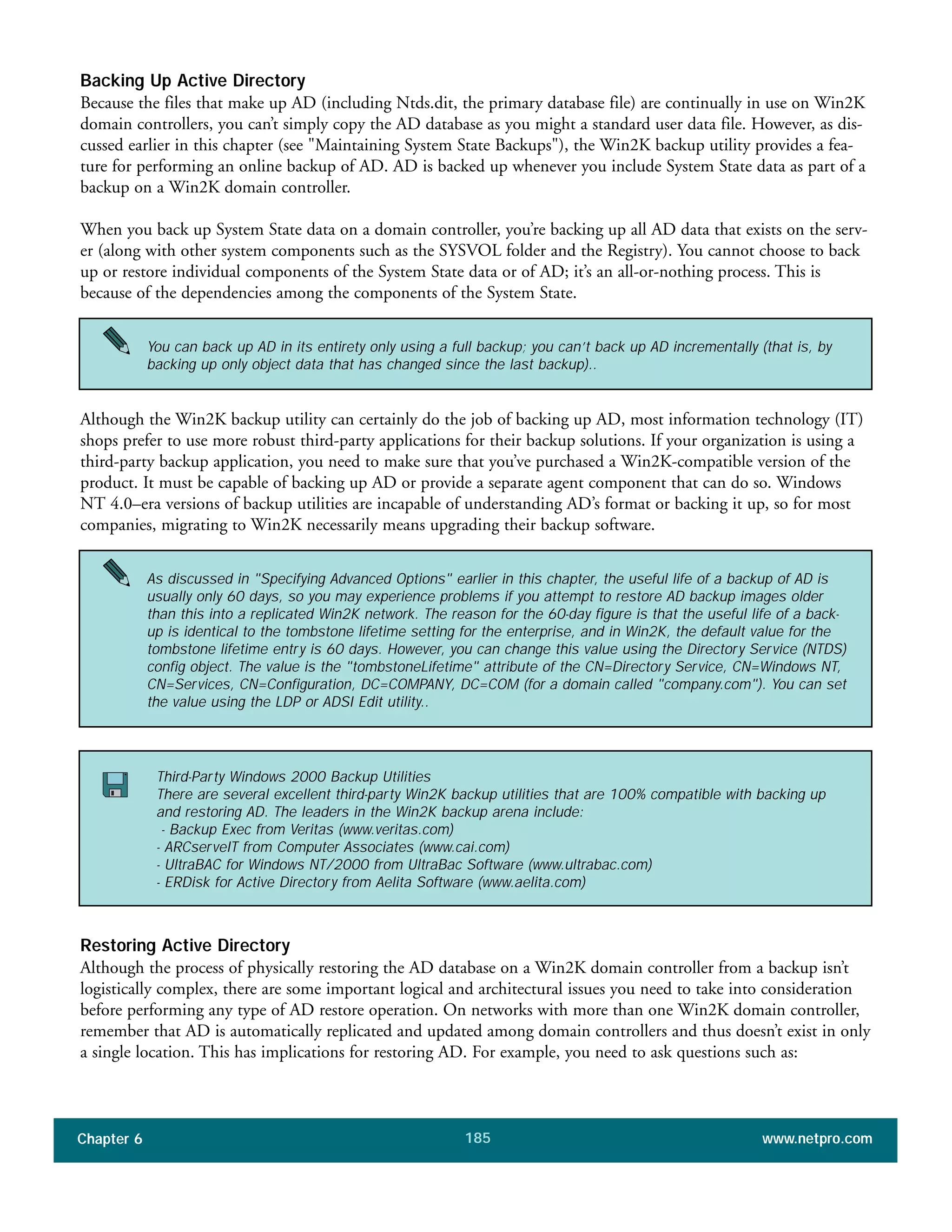 Chapter 6 www.netpro.com185
Backing Up Active Directory
Because the files that make up AD (including Ntds.dit, the primary database file) are continually in use on Win2K
domain controllers, you can’t simply copy the AD database as you might a standard user data file. However, as dis-
cussed earlier in this chapter (see "Maintaining System State Backups"), the Win2K backup utility provides a fea-
ture for performing an online backup of AD. AD is backed up whenever you include System State data as part of a
backup on a Win2K domain controller.
When you back up System State data on a domain controller, you’re backing up all AD data that exists on the serv-
er (along with other system components such as the SYSVOL folder and the Registry). You cannot choose to back
up or restore individual components of the System State data or of AD; it’s an all-or-nothing process. This is
because of the dependencies among the components of the System State.
Although the Win2K backup utility can certainly do the job of backing up AD, most information technology (IT)
shops prefer to use more robust third-party applications for their backup solutions. If your organization is using a
third-party backup application, you need to make sure that you’ve purchased a Win2K-compatible version of the
product. It must be capable of backing up AD or provide a separate agent component that can do so. Windows
NT 4.0–era versions of backup utilities are incapable of understanding AD’s format or backing it up, so for most
companies, migrating to Win2K necessarily means upgrading their backup software.
Restoring Active Directory
Although the process of physically restoring the AD database on a Win2K domain controller from a backup isn’t
logistically complex, there are some important logical and architectural issues you need to take into consideration
before performing any type of AD restore operation. On networks with more than one Win2K domain controller,
remember that AD is automatically replicated and updated among domain controllers and thus doesn’t exist in only
a single location. This has implications for restoring AD. For example, you need to ask questions such as:
Third-Party Windows 2000 Backup Utilities
There are several excellent third-party Win2K backup utilities that are 100% compatible with backing up
and restoring AD. The leaders in the Win2K backup arena include:
- Backup Exec from Veritas (www.veritas.com)
- ARCserveIT from Computer Associates (www.cai.com)
- UltraBAC for Windows NT/2000 from UltraBac Software (www.ultrabac.com)
- ERDisk for Active Directory from Aelita Software (www.aelita.com)
You can back up AD in its entirety only using a full backup; you can’t back up AD incrementally (that is, by
backing up only object data that has changed since the last backup)..
As discussed in "Specifying Advanced Options" earlier in this chapter, the useful life of a backup of AD is
usually only 60 days, so you may experience problems if you attempt to restore AD backup images older
than this into a replicated Win2K network. The reason for the 60-day figure is that the useful life of a back-
up is identical to the tombstone lifetime setting for the enterprise, and in Win2K, the default value for the
tombstone lifetime entry is 60 days. However, you can change this value using the Directory Service (NTDS)
config object. The value is the "tombstoneLifetime" attribute of the CN=Directory Service, CN=Windows NT,
CN=Services, CN=Configuration, DC=COMPANY, DC=COM (for a domain called "company.com"). You can set
the value using the LDP or ADSI Edit utility..
 