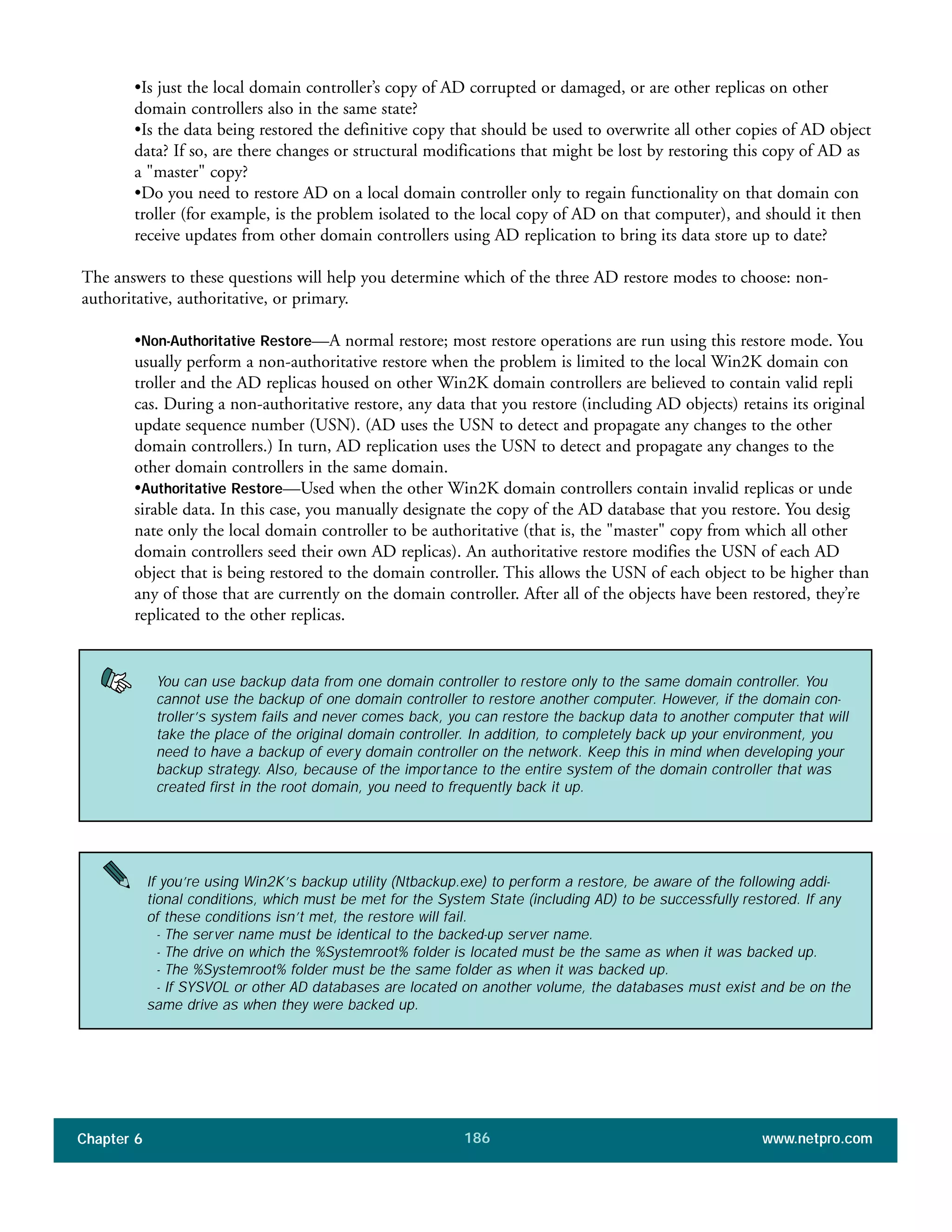 Chapter 6 www.netpro.com186
•Is just the local domain controller’s copy of AD corrupted or damaged, or are other replicas on other
domain controllers also in the same state?
•Is the data being restored the definitive copy that should be used to overwrite all other copies of AD object
data? If so, are there changes or structural modifications that might be lost by restoring this copy of AD as
a "master" copy?
•Do you need to restore AD on a local domain controller only to regain functionality on that domain con
troller (for example, is the problem isolated to the local copy of AD on that computer), and should it then
receive updates from other domain controllers using AD replication to bring its data store up to date?
The answers to these questions will help you determine which of the three AD restore modes to choose: non-
authoritative, authoritative, or primary.
•Non-Authoritative Restore—A normal restore; most restore operations are run using this restore mode. You
usually perform a non-authoritative restore when the problem is limited to the local Win2K domain con
troller and the AD replicas housed on other Win2K domain controllers are believed to contain valid repli
cas. During a non-authoritative restore, any data that you restore (including AD objects) retains its original
update sequence number (USN). (AD uses the USN to detect and propagate any changes to the other
domain controllers.) In turn, AD replication uses the USN to detect and propagate any changes to the
other domain controllers in the same domain.
•Authoritative Restore—Used when the other Win2K domain controllers contain invalid replicas or unde
sirable data. In this case, you manually designate the copy of the AD database that you restore. You desig
nate only the local domain controller to be authoritative (that is, the "master" copy from which all other
domain controllers seed their own AD replicas). An authoritative restore modifies the USN of each AD
object that is being restored to the domain controller. This allows the USN of each object to be higher than
any of those that are currently on the domain controller. After all of the objects have been restored, they’re
replicated to the other replicas.
You can use backup data from one domain controller to restore only to the same domain controller. You
cannot use the backup of one domain controller to restore another computer. However, if the domain con-
troller’s system fails and never comes back, you can restore the backup data to another computer that will
take the place of the original domain controller. In addition, to completely back up your environment, you
need to have a backup of every domain controller on the network. Keep this in mind when developing your
backup strategy. Also, because of the importance to the entire system of the domain controller that was
created first in the root domain, you need to frequently back it up.
If you’re using Win2K’s backup utility (Ntbackup.exe) to perform a restore, be aware of the following addi-
tional conditions, which must be met for the System State (including AD) to be successfully restored. If any
of these conditions isn’t met, the restore will fail.
- The server name must be identical to the backed-up server name.
- The drive on which the %Systemroot% folder is located must be the same as when it was backed up.
- The %Systemroot% folder must be the same folder as when it was backed up.
- If SYSVOL or other AD databases are located on another volume, the databases must exist and be on the
same drive as when they were backed up.
 