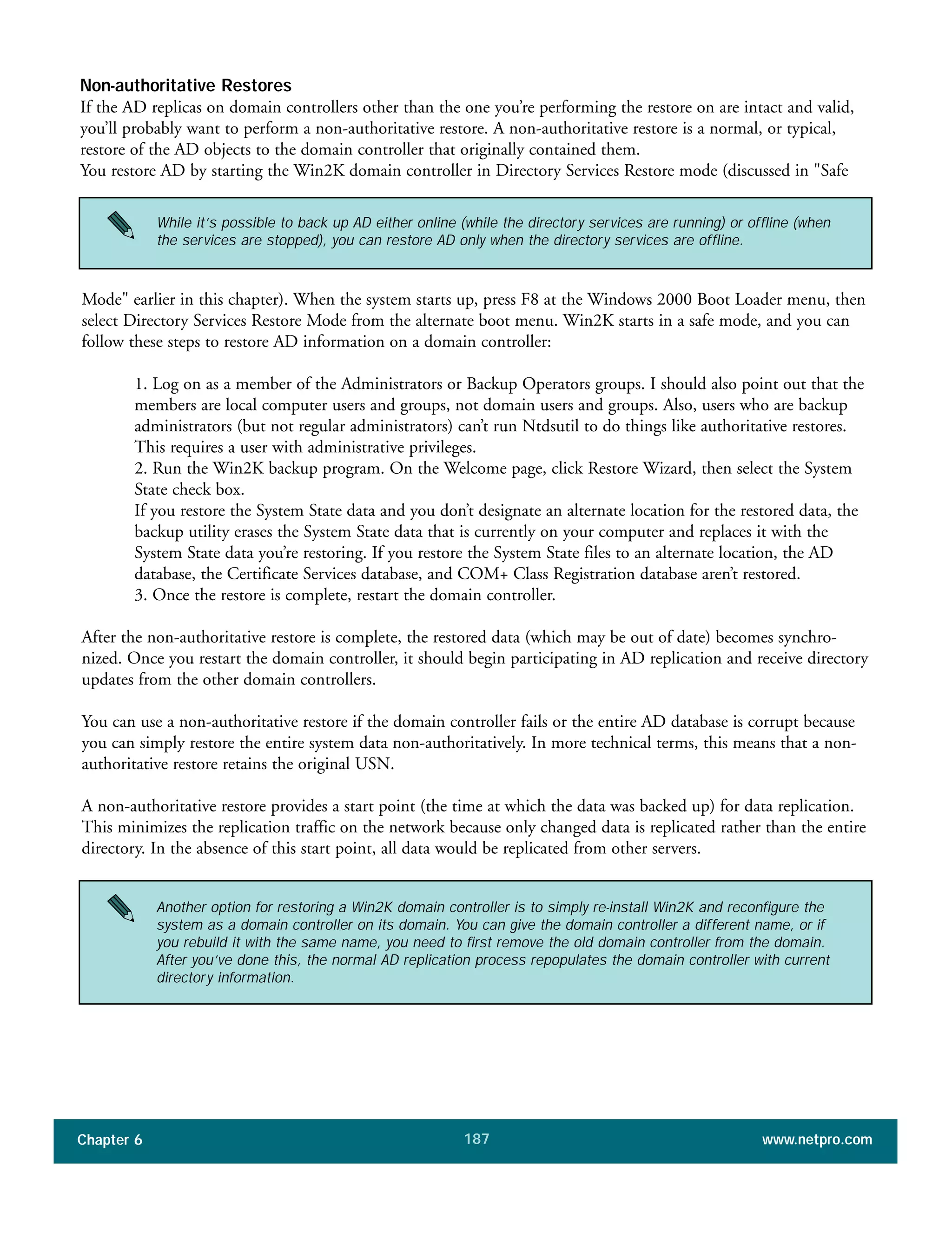 Chapter 6 www.netpro.com187
Non-authoritative Restores
If the AD replicas on domain controllers other than the one you’re performing the restore on are intact and valid,
you’ll probably want to perform a non-authoritative restore. A non-authoritative restore is a normal, or typical,
restore of the AD objects to the domain controller that originally contained them.
You restore AD by starting the Win2K domain controller in Directory Services Restore mode (discussed in "Safe
Mode" earlier in this chapter). When the system starts up, press F8 at the Windows 2000 Boot Loader menu, then
select Directory Services Restore Mode from the alternate boot menu. Win2K starts in a safe mode, and you can
follow these steps to restore AD information on a domain controller:
1. Log on as a member of the Administrators or Backup Operators groups. I should also point out that the
members are local computer users and groups, not domain users and groups. Also, users who are backup
administrators (but not regular administrators) can’t run Ntdsutil to do things like authoritative restores.
This requires a user with administrative privileges.
2. Run the Win2K backup program. On the Welcome page, click Restore Wizard, then select the System
State check box.
If you restore the System State data and you don’t designate an alternate location for the restored data, the
backup utility erases the System State data that is currently on your computer and replaces it with the
System State data you’re restoring. If you restore the System State files to an alternate location, the AD
database, the Certificate Services database, and COM+ Class Registration database aren’t restored.
3. Once the restore is complete, restart the domain controller.
After the non-authoritative restore is complete, the restored data (which may be out of date) becomes synchro-
nized. Once you restart the domain controller, it should begin participating in AD replication and receive directory
updates from the other domain controllers.
You can use a non-authoritative restore if the domain controller fails or the entire AD database is corrupt because
you can simply restore the entire system data non-authoritatively. In more technical terms, this means that a non-
authoritative restore retains the original USN.
A non-authoritative restore provides a start point (the time at which the data was backed up) for data replication.
This minimizes the replication traffic on the network because only changed data is replicated rather than the entire
directory. In the absence of this start point, all data would be replicated from other servers.
While it’s possible to back up AD either online (while the directory services are running) or offline (when
the services are stopped), you can restore AD only when the directory services are offline.
Another option for restoring a Win2K domain controller is to simply re-install Win2K and reconfigure the
system as a domain controller on its domain. You can give the domain controller a different name, or if
you rebuild it with the same name, you need to first remove the old domain controller from the domain.
After you’ve done this, the normal AD replication process repopulates the domain controller with current
directory information.
 