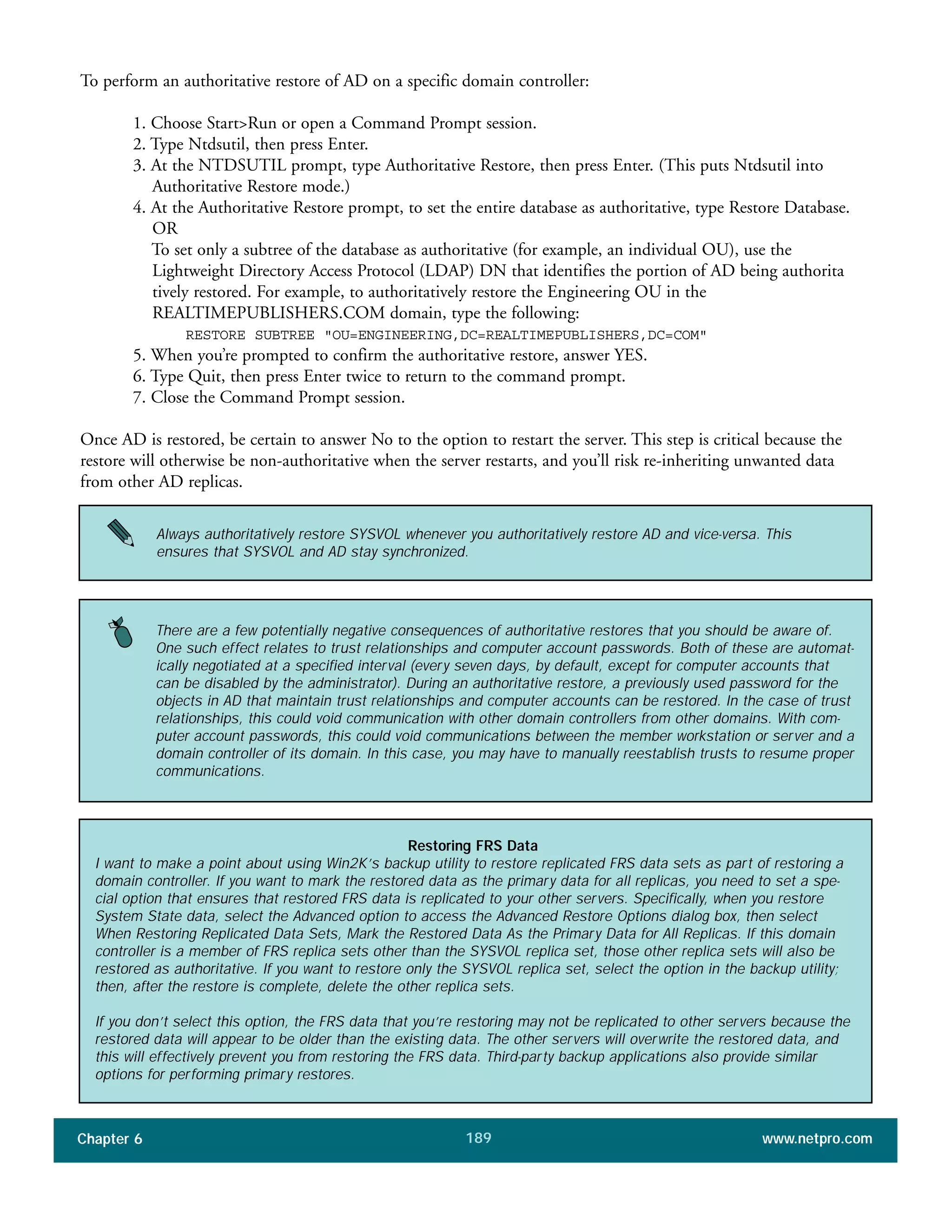 Chapter 6 www.netpro.com189
To perform an authoritative restore of AD on a specific domain controller:
1. Choose Start>Run or open a Command Prompt session.
2. Type Ntdsutil, then press Enter.
3. At the NTDSUTIL prompt, type Authoritative Restore, then press Enter. (This puts Ntdsutil into
Authoritative Restore mode.)
4. At the Authoritative Restore prompt, to set the entire database as authoritative, type Restore Database.
OR
To set only a subtree of the database as authoritative (for example, an individual OU), use the
Lightweight Directory Access Protocol (LDAP) DN that identifies the portion of AD being authorita
tively restored. For example, to authoritatively restore the Engineering OU in the
REALTIMEPUBLISHERS.COM domain, type the following:
RESTORE SUBTREE "OU=ENGINEERING,DC=REALTIMEPUBLISHERS,DC=COM"
5. When you’re prompted to confirm the authoritative restore, answer YES.
6. Type Quit, then press Enter twice to return to the command prompt.
7. Close the Command Prompt session.
Once AD is restored, be certain to answer No to the option to restart the server. This step is critical because the
restore will otherwise be non-authoritative when the server restarts, and you’ll risk re-inheriting unwanted data
from other AD replicas.
Always authoritatively restore SYSVOL whenever you authoritatively restore AD and vice-versa. This
ensures that SYSVOL and AD stay synchronized.
There are a few potentially negative consequences of authoritative restores that you should be aware of.
One such effect relates to trust relationships and computer account passwords. Both of these are automat-
ically negotiated at a specified interval (every seven days, by default, except for computer accounts that
can be disabled by the administrator). During an authoritative restore, a previously used password for the
objects in AD that maintain trust relationships and computer accounts can be restored. In the case of trust
relationships, this could void communication with other domain controllers from other domains. With com-
puter account passwords, this could void communications between the member workstation or server and a
domain controller of its domain. In this case, you may have to manually reestablish trusts to resume proper
communications.
Restoring FRS Data
I want to make a point about using Win2K’s backup utility to restore replicated FRS data sets as part of restoring a
domain controller. If you want to mark the restored data as the primary data for all replicas, you need to set a spe-
cial option that ensures that restored FRS data is replicated to your other servers. Specifically, when you restore
System State data, select the Advanced option to access the Advanced Restore Options dialog box, then select
When Restoring Replicated Data Sets, Mark the Restored Data As the Primary Data for All Replicas. If this domain
controller is a member of FRS replica sets other than the SYSVOL replica set, those other replica sets will also be
restored as authoritative. If you want to restore only the SYSVOL replica set, select the option in the backup utility;
then, after the restore is complete, delete the other replica sets.
If you don’t select this option, the FRS data that you’re restoring may not be replicated to other servers because the
restored data will appear to be older than the existing data. The other servers will overwrite the restored data, and
this will effectively prevent you from restoring the FRS data. Third-party backup applications also provide similar
options for performing primary restores.
 