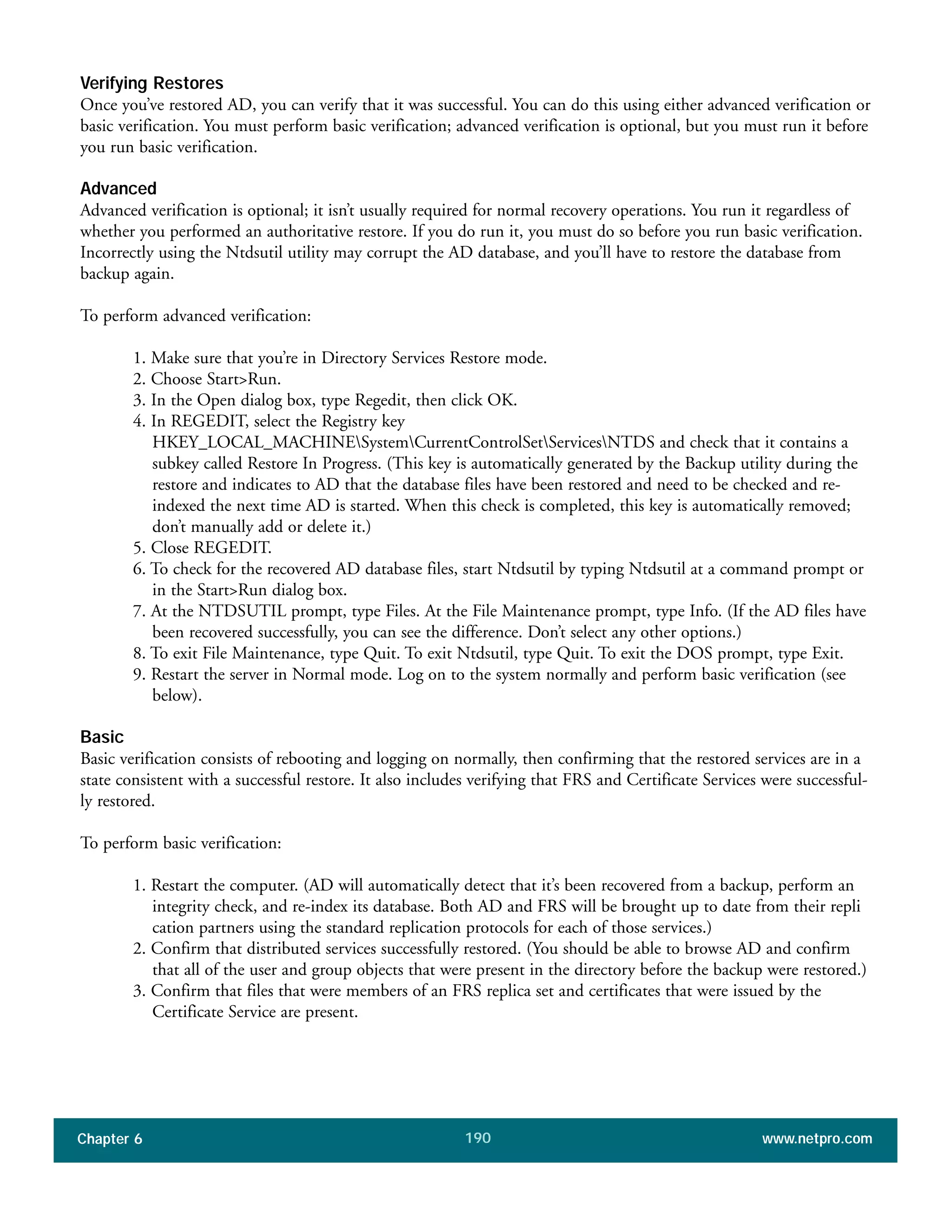 Chapter 6 www.netpro.com190
Verifying Restores
Once you’ve restored AD, you can verify that it was successful. You can do this using either advanced verification or
basic verification. You must perform basic verification; advanced verification is optional, but you must run it before
you run basic verification.
Advanced
Advanced verification is optional; it isn’t usually required for normal recovery operations. You run it regardless of
whether you performed an authoritative restore. If you do run it, you must do so before you run basic verification.
Incorrectly using the Ntdsutil utility may corrupt the AD database, and you’ll have to restore the database from
backup again.
To perform advanced verification:
1. Make sure that you’re in Directory Services Restore mode.
2. Choose Start>Run.
3. In the Open dialog box, type Regedit, then click OK.
4. In REGEDIT, select the Registry key
HKEY_LOCAL_MACHINESystemCurrentControlSetServicesNTDS and check that it contains a
subkey called Restore In Progress. (This key is automatically generated by the Backup utility during the
restore and indicates to AD that the database files have been restored and need to be checked and re-
indexed the next time AD is started. When this check is completed, this key is automatically removed;
don’t manually add or delete it.)
5. Close REGEDIT.
6. To check for the recovered AD database files, start Ntdsutil by typing Ntdsutil at a command prompt or
in the Start>Run dialog box.
7. At the NTDSUTIL prompt, type Files. At the File Maintenance prompt, type Info. (If the AD files have
been recovered successfully, you can see the difference. Don’t select any other options.)
8. To exit File Maintenance, type Quit. To exit Ntdsutil, type Quit. To exit the DOS prompt, type Exit.
9. Restart the server in Normal mode. Log on to the system normally and perform basic verification (see
below).
Basic
Basic verification consists of rebooting and logging on normally, then confirming that the restored services are in a
state consistent with a successful restore. It also includes verifying that FRS and Certificate Services were successful-
ly restored.
To perform basic verification:
1. Restart the computer. (AD will automatically detect that it’s been recovered from a backup, perform an
integrity check, and re-index its database. Both AD and FRS will be brought up to date from their repli
cation partners using the standard replication protocols for each of those services.)
2. Confirm that distributed services successfully restored. (You should be able to browse AD and confirm
that all of the user and group objects that were present in the directory before the backup were restored.)
3. Confirm that files that were members of an FRS replica set and certificates that were issued by the
Certificate Service are present.
 
