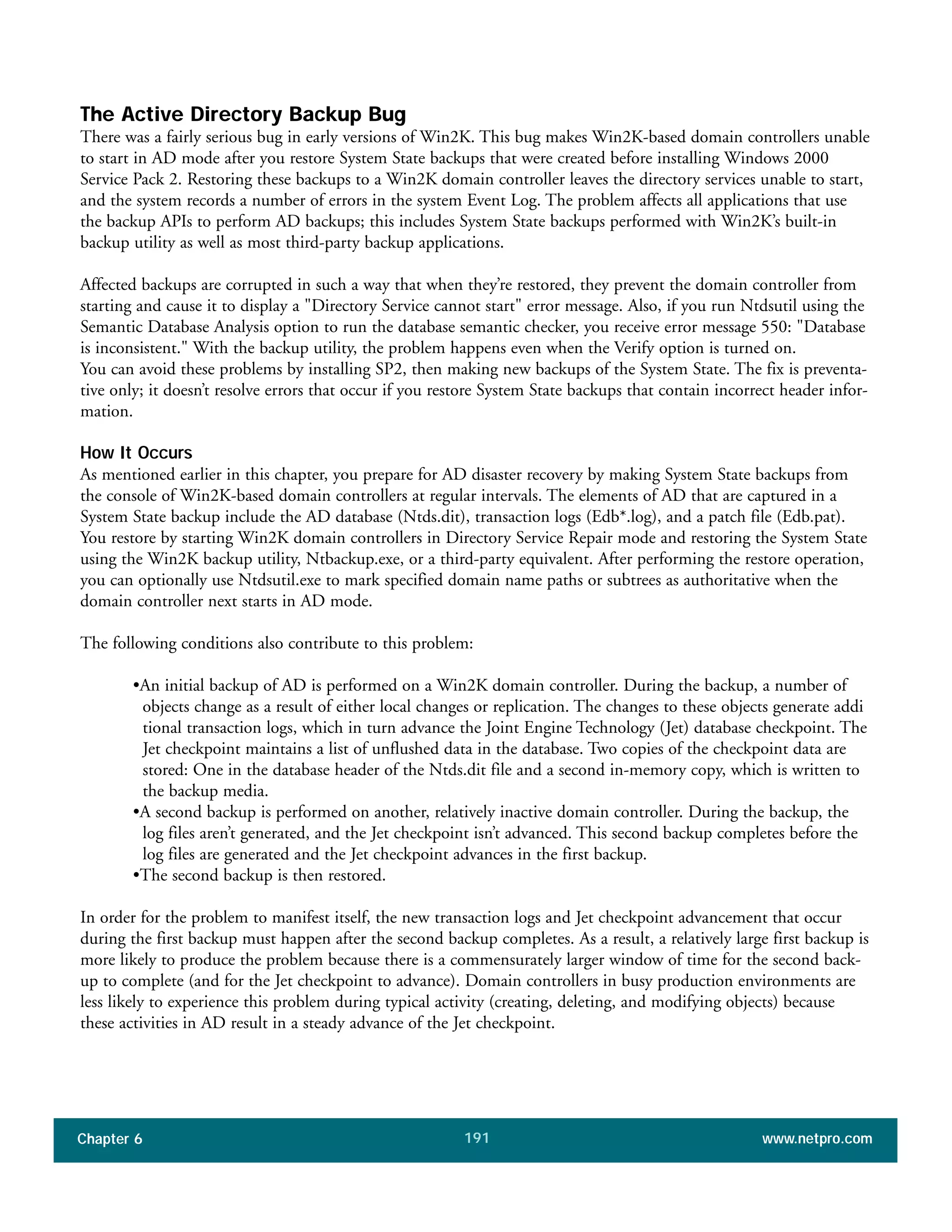Chapter 6 www.netpro.com191
The Active Directory Backup Bug
There was a fairly serious bug in early versions of Win2K. This bug makes Win2K-based domain controllers unable
to start in AD mode after you restore System State backups that were created before installing Windows 2000
Service Pack 2. Restoring these backups to a Win2K domain controller leaves the directory services unable to start,
and the system records a number of errors in the system Event Log. The problem affects all applications that use
the backup APIs to perform AD backups; this includes System State backups performed with Win2K’s built-in
backup utility as well as most third-party backup applications.
Affected backups are corrupted in such a way that when they’re restored, they prevent the domain controller from
starting and cause it to display a "Directory Service cannot start" error message. Also, if you run Ntdsutil using the
Semantic Database Analysis option to run the database semantic checker, you receive error message 550: "Database
is inconsistent." With the backup utility, the problem happens even when the Verify option is turned on.
You can avoid these problems by installing SP2, then making new backups of the System State. The fix is preventa-
tive only; it doesn’t resolve errors that occur if you restore System State backups that contain incorrect header infor-
mation.
How It Occurs
As mentioned earlier in this chapter, you prepare for AD disaster recovery by making System State backups from
the console of Win2K-based domain controllers at regular intervals. The elements of AD that are captured in a
System State backup include the AD database (Ntds.dit), transaction logs (Edb*.log), and a patch file (Edb.pat).
You restore by starting Win2K domain controllers in Directory Service Repair mode and restoring the System State
using the Win2K backup utility, Ntbackup.exe, or a third-party equivalent. After performing the restore operation,
you can optionally use Ntdsutil.exe to mark specified domain name paths or subtrees as authoritative when the
domain controller next starts in AD mode.
The following conditions also contribute to this problem:
•An initial backup of AD is performed on a Win2K domain controller. During the backup, a number of
objects change as a result of either local changes or replication. The changes to these objects generate addi
tional transaction logs, which in turn advance the Joint Engine Technology (Jet) database checkpoint. The
Jet checkpoint maintains a list of unflushed data in the database. Two copies of the checkpoint data are
stored: One in the database header of the Ntds.dit file and a second in-memory copy, which is written to
the backup media.
•A second backup is performed on another, relatively inactive domain controller. During the backup, the
log files aren’t generated, and the Jet checkpoint isn’t advanced. This second backup completes before the
log files are generated and the Jet checkpoint advances in the first backup.
•The second backup is then restored.
In order for the problem to manifest itself, the new transaction logs and Jet checkpoint advancement that occur
during the first backup must happen after the second backup completes. As a result, a relatively large first backup is
more likely to produce the problem because there is a commensurately larger window of time for the second back-
up to complete (and for the Jet checkpoint to advance). Domain controllers in busy production environments are
less likely to experience this problem during typical activity (creating, deleting, and modifying objects) because
these activities in AD result in a steady advance of the Jet checkpoint.
 