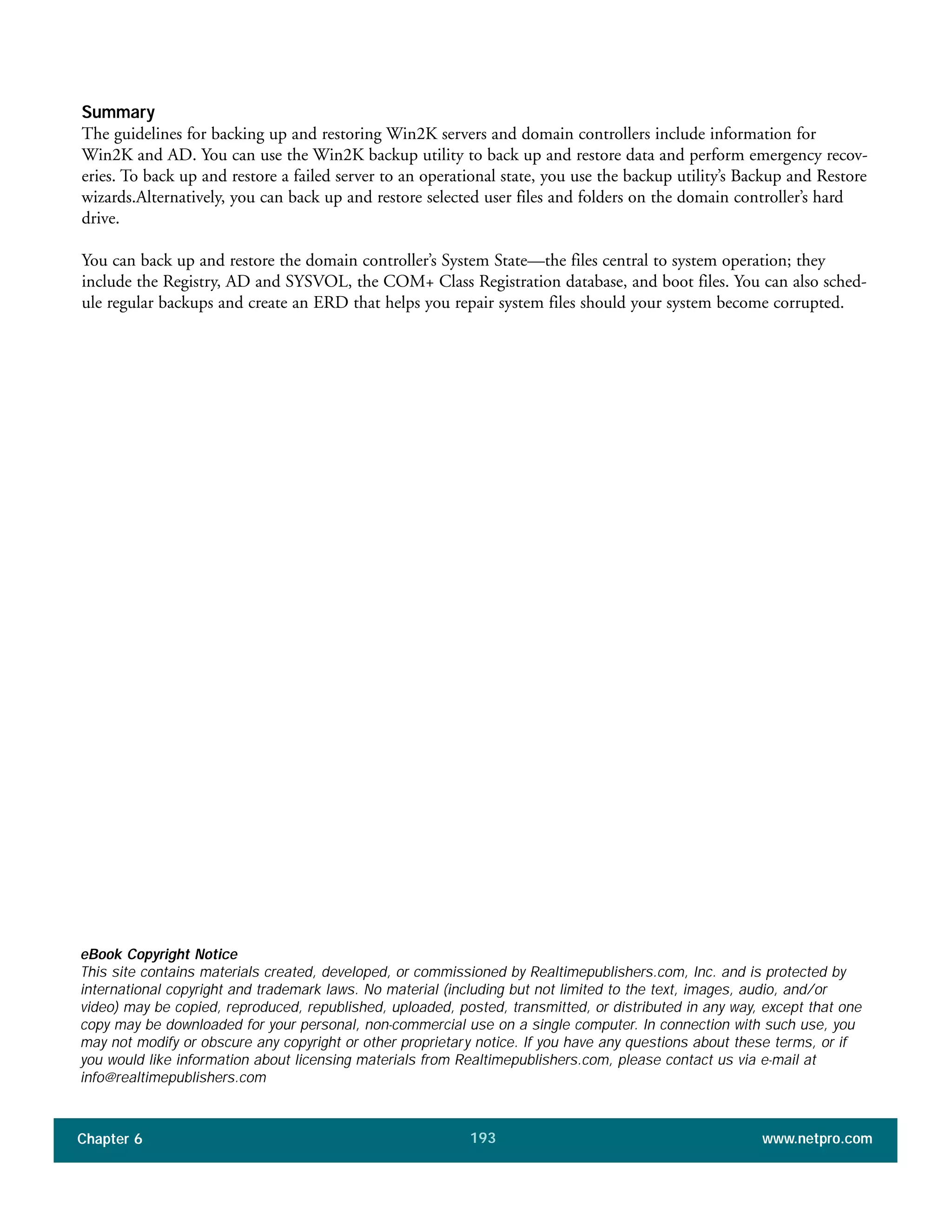 Summary
The guidelines for backing up and restoring Win2K servers and domain controllers include information for
Win2K and AD. You can use the Win2K backup utility to back up and restore data and perform emergency recov-
eries. To back up and restore a failed server to an operational state, you use the backup utility’s Backup and Restore
wizards.Alternatively, you can back up and restore selected user files and folders on the domain controller’s hard
drive.
You can back up and restore the domain controller’s System State—the files central to system operation; they
include the Registry, AD and SYSVOL, the COM+ Class Registration database, and boot files. You can also sched-
ule regular backups and create an ERD that helps you repair system files should your system become corrupted.
Chapter 6 www.netpro.com193
eBook Copyright Notice
This site contains materials created, developed, or commissioned by Realtimepublishers.com, Inc. and is protected by
international copyright and trademark laws. No material (including but not limited to the text, images, audio, and/or
video) may be copied, reproduced, republished, uploaded, posted, transmitted, or distributed in any way, except that one
copy may be downloaded for your personal, non-commercial use on a single computer. In connection with such use, you
may not modify or obscure any copyright or other proprietary notice. If you have any questions about these terms, or if
you would like information about licensing materials from Realtimepublishers.com, please contact us via e-mail at
info@realtimepublishers.com
 