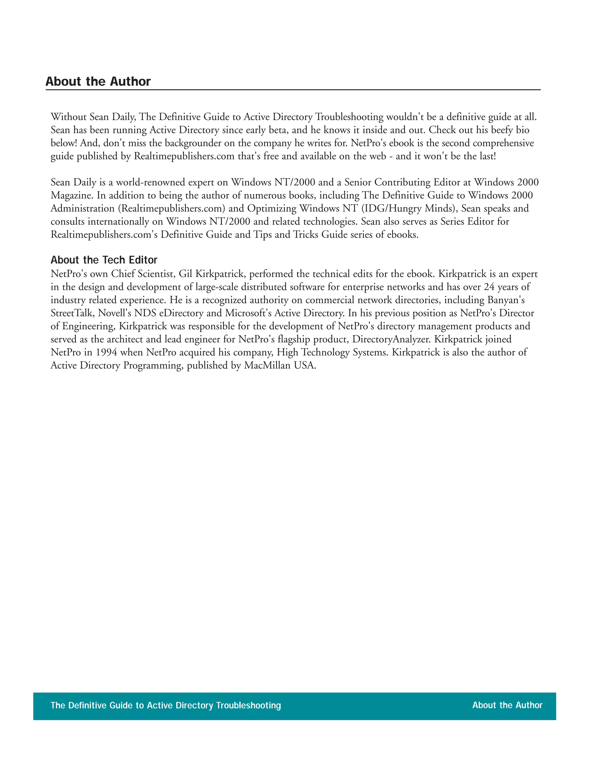 Without Sean Daily, The Definitive Guide to Active Directory Troubleshooting wouldn't be a definitive guide at all.
Sean has been running Active Directory since early beta, and he knows it inside and out. Check out his beefy bio
below! And, don't miss the backgrounder on the company he writes for. NetPro's ebook is the second comprehensive
guide published by Realtimepublishers.com that's free and available on the web - and it won't be the last!
Sean Daily is a world-renowned expert on Windows NT/2000 and a Senior Contributing Editor at Windows 2000
Magazine. In addition to being the author of numerous books, including The Definitive Guide to Windows 2000
Administration (Realtimepublishers.com) and Optimizing Windows NT (IDG/Hungry Minds), Sean speaks and
consults internationally on Windows NT/2000 and related technologies. Sean also serves as Series Editor for
Realtimepublishers.com's Definitive Guide and Tips and Tricks Guide series of ebooks.
About the Tech Editor
NetPro's own Chief Scientist, Gil Kirkpatrick, performed the technical edits for the ebook. Kirkpatrick is an expert
in the design and development of large-scale distributed software for enterprise networks and has over 24 years of
industry related experience. He is a recognized authority on commercial network directories, including Banyan's
StreetTalk, Novell's NDS eDirectory and Microsoft's Active Directory. In his previous position as NetPro's Director
of Engineering, Kirkpatrick was responsible for the development of NetPro's directory management products and
served as the architect and lead engineer for NetPro's flagship product, DirectoryAnalyzer. Kirkpatrick joined
NetPro in 1994 when NetPro acquired his company, High Technology Systems. Kirkpatrick is also the author of
Active Directory Programming, published by MacMillan USA.
The Definitive Guide to Active Directory Troubleshooting About the Author
About the Author
 