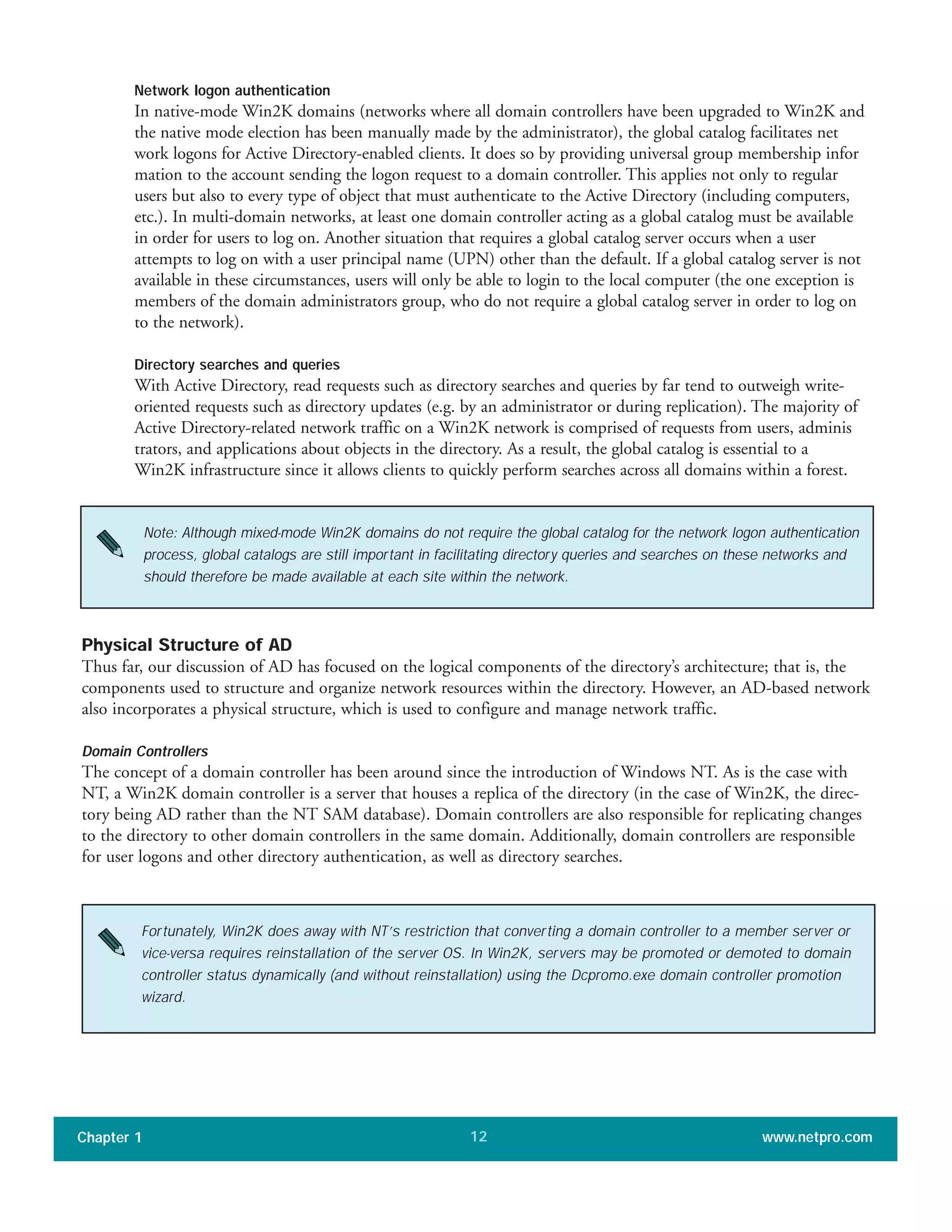 Network logon authentication
In native-mode Win2K domains (networks where all domain controllers have been upgraded to Win2K and
the native mode election has been manually made by the administrator), the global catalog facilitates net
work logons for Active Directory-enabled clients. It does so by providing universal group membership infor
mation to the account sending the logon request to a domain controller. This applies not only to regular
users but also to every type of object that must authenticate to the Active Directory (including computers,
etc.). In multi-domain networks, at least one domain controller acting as a global catalog must be available
in order for users to log on. Another situation that requires a global catalog server occurs when a user
attempts to log on with a user principal name (UPN) other than the default. If a global catalog server is not
available in these circumstances, users will only be able to login to the local computer (the one exception is
members of the domain administrators group, who do not require a global catalog server in order to log on
to the network).
Directory searches and queries
With Active Directory, read requests such as directory searches and queries by far tend to outweigh write-
oriented requests such as directory updates (e.g. by an administrator or during replication). The majority of
Active Directory-related network traffic on a Win2K network is comprised of requests from users, adminis
trators, and applications about objects in the directory. As a result, the global catalog is essential to a
Win2K infrastructure since it allows clients to quickly perform searches across all domains within a forest.
Chapter 1 www.netpro.com12
Note: Although mixed-mode Win2K domains do not require the global catalog for the network logon authentication
process, global catalogs are still important in facilitating directory queries and searches on these networks and
should therefore be made available at each site within the network.
Physical Structure of AD
Thus far, our discussion of AD has focused on the logical components of the directory’s architecture; that is, the
components used to structure and organize network resources within the directory. However, an AD-based network
also incorporates a physical structure, which is used to configure and manage network traffic.
Domain Controllers
The concept of a domain controller has been around since the introduction of Windows NT. As is the case with
NT, a Win2K domain controller is a server that houses a replica of the directory (in the case of Win2K, the direc-
tory being AD rather than the NT SAM database). Domain controllers are also responsible for replicating changes
to the directory to other domain controllers in the same domain. Additionally, domain controllers are responsible
for user logons and other directory authentication, as well as directory searches.
Fortunately, Win2K does away with NT’s restriction that converting a domain controller to a member server or
vice-versa requires reinstallation of the server OS. In Win2K, servers may be promoted or demoted to domain
controller status dynamically (and without reinstallation) using the Dcpromo.exe domain controller promotion
wizard.
 