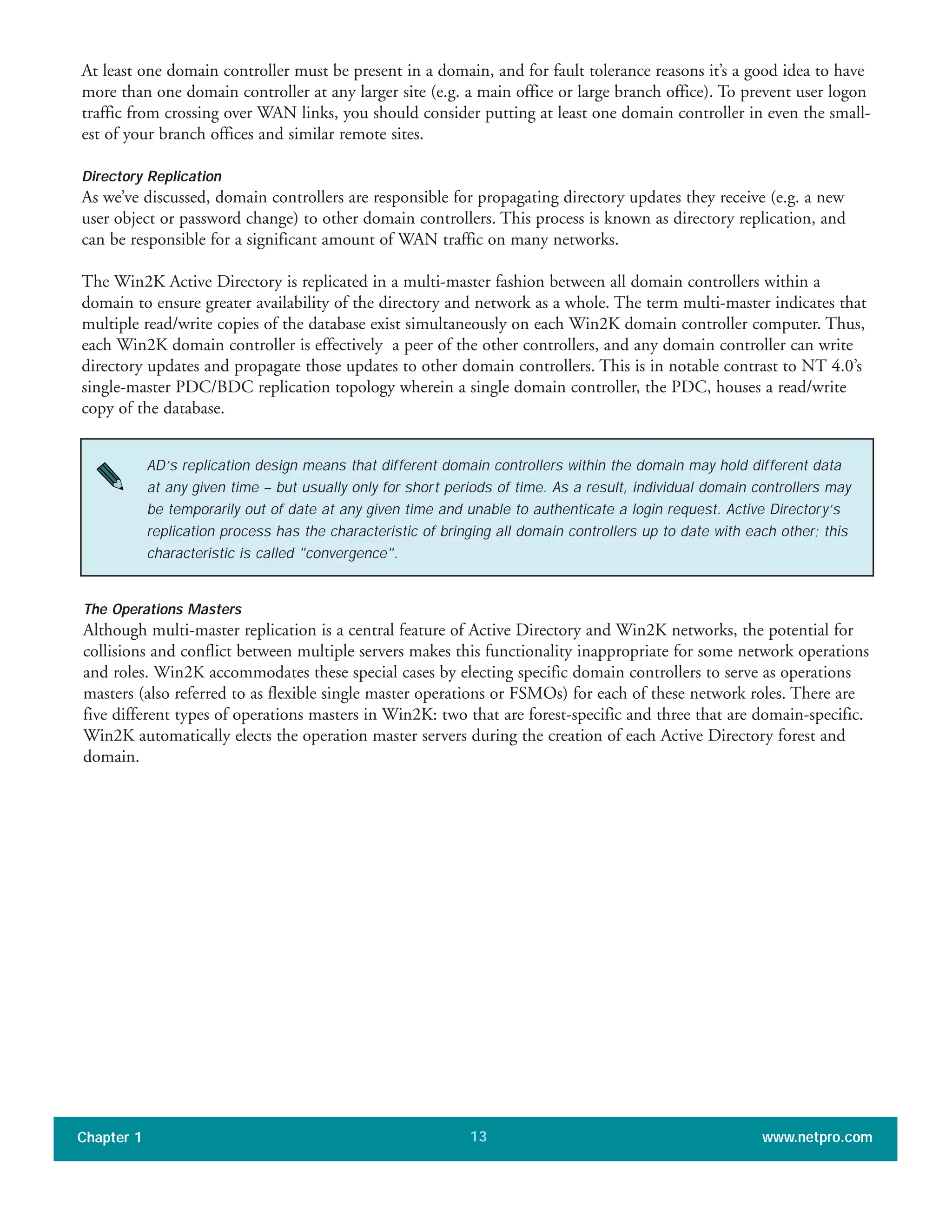 At least one domain controller must be present in a domain, and for fault tolerance reasons it’s a good idea to have
more than one domain controller at any larger site (e.g. a main office or large branch office). To prevent user logon
traffic from crossing over WAN links, you should consider putting at least one domain controller in even the small-
est of your branch offices and similar remote sites.
Directory Replication
As we’ve discussed, domain controllers are responsible for propagating directory updates they receive (e.g. a new
user object or password change) to other domain controllers. This process is known as directory replication, and
can be responsible for a significant amount of WAN traffic on many networks.
The Win2K Active Directory is replicated in a multi-master fashion between all domain controllers within a
domain to ensure greater availability of the directory and network as a whole. The term multi-master indicates that
multiple read/write copies of the database exist simultaneously on each Win2K domain controller computer. Thus,
each Win2K domain controller is effectively a peer of the other controllers, and any domain controller can write
directory updates and propagate those updates to other domain controllers. This is in notable contrast to NT 4.0’s
single-master PDC/BDC replication topology wherein a single domain controller, the PDC, houses a read/write
copy of the database.
Chapter 1 www.netpro.com13
AD’s replication design means that different domain controllers within the domain may hold different data
at any given time – but usually only for short periods of time. As a result, individual domain controllers may
be temporarily out of date at any given time and unable to authenticate a login request. Active Directory’s
replication process has the characteristic of bringing all domain controllers up to date with each other; this
characteristic is called "convergence".
The Operations Masters
Although multi-master replication is a central feature of Active Directory and Win2K networks, the potential for
collisions and conflict between multiple servers makes this functionality inappropriate for some network operations
and roles. Win2K accommodates these special cases by electing specific domain controllers to serve as operations
masters (also referred to as flexible single master operations or FSMOs) for each of these network roles. There are
five different types of operations masters in Win2K: two that are forest-specific and three that are domain-specific.
Win2K automatically elects the operation master servers during the creation of each Active Directory forest and
domain.
 