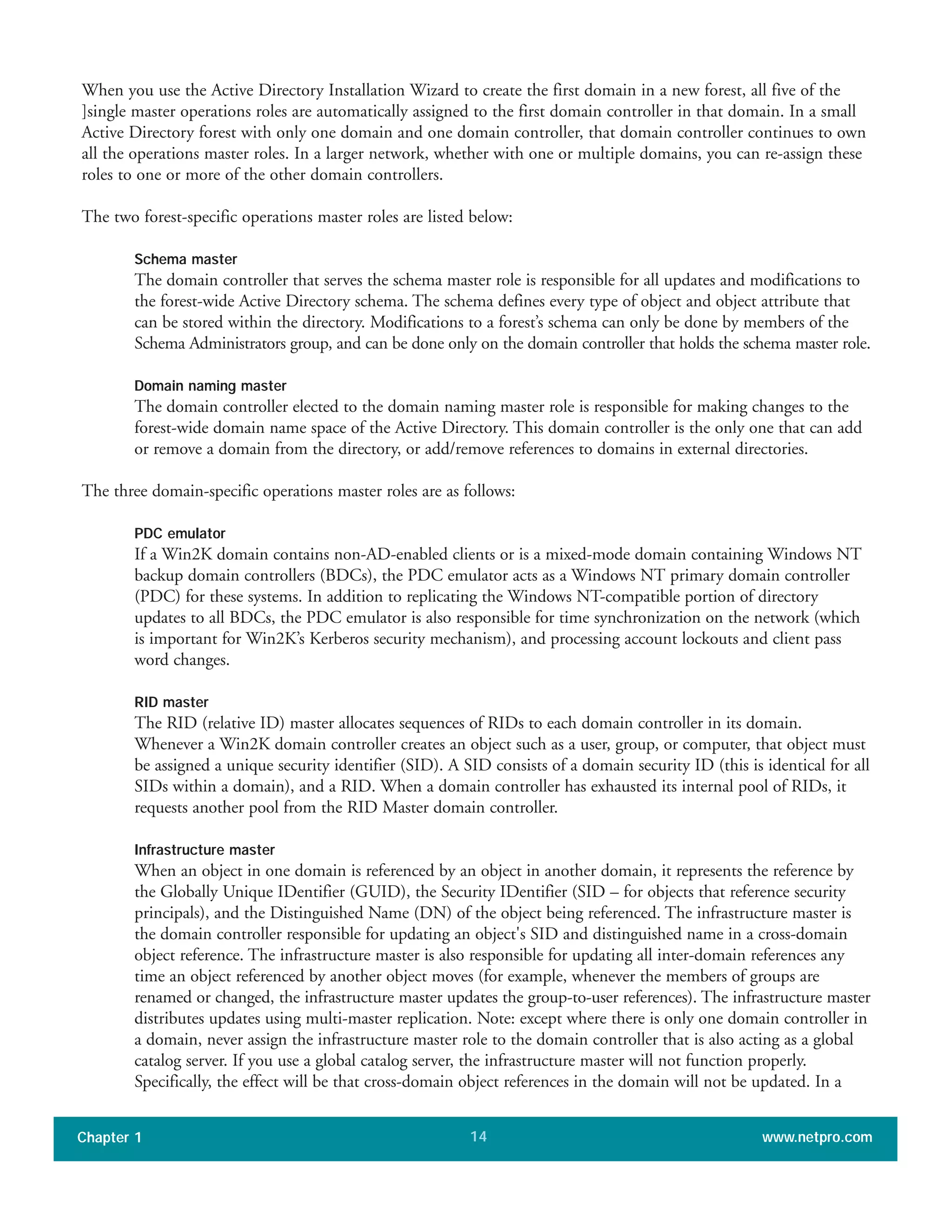 When you use the Active Directory Installation Wizard to create the first domain in a new forest, all five of the
]single master operations roles are automatically assigned to the first domain controller in that domain. In a small
Active Directory forest with only one domain and one domain controller, that domain controller continues to own
all the operations master roles. In a larger network, whether with one or multiple domains, you can re-assign these
roles to one or more of the other domain controllers.
The two forest-specific operations master roles are listed below:
Schema master
The domain controller that serves the schema master role is responsible for all updates and modifications to
the forest-wide Active Directory schema. The schema defines every type of object and object attribute that
can be stored within the directory. Modifications to a forest’s schema can only be done by members of the
Schema Administrators group, and can be done only on the domain controller that holds the schema master role.
Domain naming master
The domain controller elected to the domain naming master role is responsible for making changes to the
forest-wide domain name space of the Active Directory. This domain controller is the only one that can add
or remove a domain from the directory, or add/remove references to domains in external directories.
The three domain-specific operations master roles are as follows:
PDC emulator
If a Win2K domain contains non-AD-enabled clients or is a mixed-mode domain containing Windows NT
backup domain controllers (BDCs), the PDC emulator acts as a Windows NT primary domain controller
(PDC) for these systems. In addition to replicating the Windows NT-compatible portion of directory
updates to all BDCs, the PDC emulator is also responsible for time synchronization on the network (which
is important for Win2K’s Kerberos security mechanism), and processing account lockouts and client pass
word changes.
RID master
The RID (relative ID) master allocates sequences of RIDs to each domain controller in its domain.
Whenever a Win2K domain controller creates an object such as a user, group, or computer, that object must
be assigned a unique security identifier (SID). A SID consists of a domain security ID (this is identical for all
SIDs within a domain), and a RID. When a domain controller has exhausted its internal pool of RIDs, it
requests another pool from the RID Master domain controller.
Infrastructure master
When an object in one domain is referenced by an object in another domain, it represents the reference by
the Globally Unique IDentifier (GUID), the Security IDentifier (SID – for objects that reference security
principals), and the Distinguished Name (DN) of the object being referenced. The infrastructure master is
the domain controller responsible for updating an object's SID and distinguished name in a cross-domain
object reference. The infrastructure master is also responsible for updating all inter-domain references any
time an object referenced by another object moves (for example, whenever the members of groups are
renamed or changed, the infrastructure master updates the group-to-user references). The infrastructure master
distributes updates using multi-master replication. Note: except where there is only one domain controller in
a domain, never assign the infrastructure master role to the domain controller that is also acting as a global
catalog server. If you use a global catalog server, the infrastructure master will not function properly.
Specifically, the effect will be that cross-domain object references in the domain will not be updated. In a
Chapter 1 www.netpro.com14
 