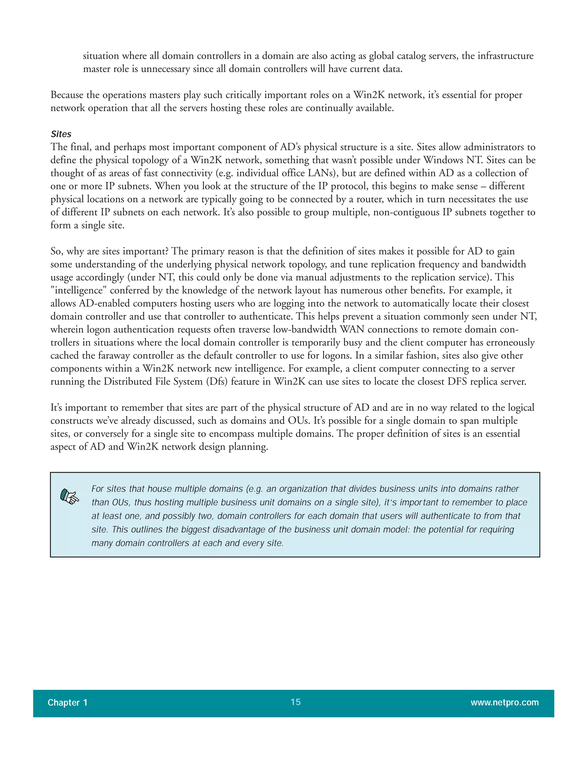 situation where all domain controllers in a domain are also acting as global catalog servers, the infrastructure
master role is unnecessary since all domain controllers will have current data.
Because the operations masters play such critically important roles on a Win2K network, it’s essential for proper
network operation that all the servers hosting these roles are continually available.
Sites
The final, and perhaps most important component of AD’s physical structure is a site. Sites allow administrators to
define the physical topology of a Win2K network, something that wasn’t possible under Windows NT. Sites can be
thought of as areas of fast connectivity (e.g. individual office LANs), but are defined within AD as a collection of
one or more IP subnets. When you look at the structure of the IP protocol, this begins to make sense – different
physical locations on a network are typically going to be connected by a router, which in turn necessitates the use
of different IP subnets on each network. It’s also possible to group multiple, non-contiguous IP subnets together to
form a single site.
So, why are sites important? The primary reason is that the definition of sites makes it possible for AD to gain
some understanding of the underlying physical network topology, and tune replication frequency and bandwidth
usage accordingly (under NT, this could only be done via manual adjustments to the replication service). This
"intelligence" conferred by the knowledge of the network layout has numerous other benefits. For example, it
allows AD-enabled computers hosting users who are logging into the network to automatically locate their closest
domain controller and use that controller to authenticate. This helps prevent a situation commonly seen under NT,
wherein logon authentication requests often traverse low-bandwidth WAN connections to remote domain con-
trollers in situations where the local domain controller is temporarily busy and the client computer has erroneously
cached the faraway controller as the default controller to use for logons. In a similar fashion, sites also give other
components within a Win2K network new intelligence. For example, a client computer connecting to a server
running the Distributed File System (Dfs) feature in Win2K can use sites to locate the closest DFS replica server.
It’s important to remember that sites are part of the physical structure of AD and are in no way related to the logical
constructs we’ve already discussed, such as domains and OUs. It’s possible for a single domain to span multiple
sites, or conversely for a single site to encompass multiple domains. The proper definition of sites is an essential
aspect of AD and Win2K network design planning.
Chapter 1 www.netpro.com15
For sites that house multiple domains (e.g. an organization that divides business units into domains rather
than OUs, thus hosting multiple business unit domains on a single site), it’s important to remember to place
at least one, and possibly two, domain controllers for each domain that users will authenticate to from that
site. This outlines the biggest disadvantage of the business unit domain model: the potential for requiring
many domain controllers at each and every site.
 