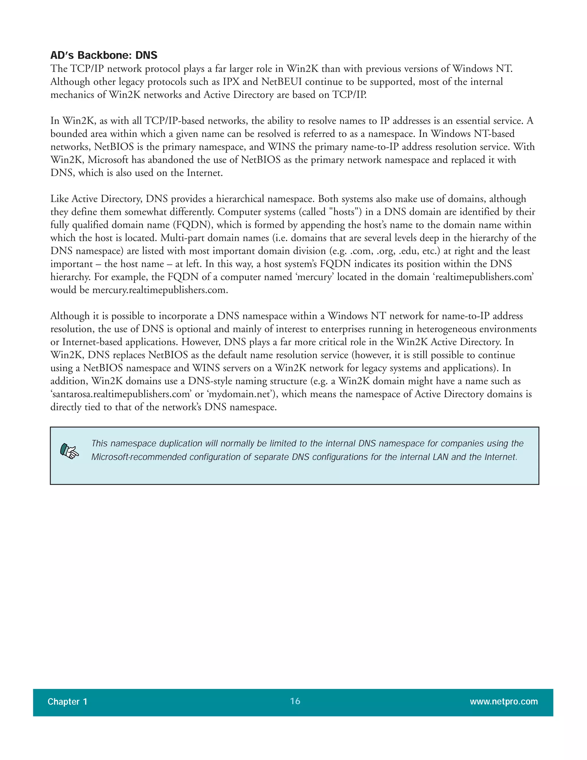 AD’s Backbone: DNS
The TCP/IP network protocol plays a far larger role in Win2K than with previous versions of Windows NT.
Although other legacy protocols such as IPX and NetBEUI continue to be supported, most of the internal
mechanics of Win2K networks and Active Directory are based on TCP/IP.
In Win2K, as with all TCP/IP-based networks, the ability to resolve names to IP addresses is an essential service. A
bounded area within which a given name can be resolved is referred to as a namespace. In Windows NT-based
networks, NetBIOS is the primary namespace, and WINS the primary name-to-IP address resolution service. With
Win2K, Microsoft has abandoned the use of NetBIOS as the primary network namespace and replaced it with
DNS, which is also used on the Internet.
Like Active Directory, DNS provides a hierarchical namespace. Both systems also make use of domains, although
they define them somewhat differently. Computer systems (called "hosts") in a DNS domain are identified by their
fully qualified domain name (FQDN), which is formed by appending the host’s name to the domain name within
which the host is located. Multi-part domain names (i.e. domains that are several levels deep in the hierarchy of the
DNS namespace) are listed with most important domain division (e.g. .com, .org, .edu, etc.) at right and the least
important – the host name – at left. In this way, a host system’s FQDN indicates its position within the DNS
hierarchy. For example, the FQDN of a computer named ‘mercury’ located in the domain ‘realtimepublishers.com’
would be mercury.realtimepublishers.com.
Although it is possible to incorporate a DNS namespace within a Windows NT network for name-to-IP address
resolution, the use of DNS is optional and mainly of interest to enterprises running in heterogeneous environments
or Internet-based applications. However, DNS plays a far more critical role in the Win2K Active Directory. In
Win2K, DNS replaces NetBIOS as the default name resolution service (however, it is still possible to continue
using a NetBIOS namespace and WINS servers on a Win2K network for legacy systems and applications). In
addition, Win2K domains use a DNS-style naming structure (e.g. a Win2K domain might have a name such as
‘santarosa.realtimepublishers.com’ or ‘mydomain.net’), which means the namespace of Active Directory domains is
directly tied to that of the network’s DNS namespace.
Chapter 1 www.netpro.com16
This namespace duplication will normally be limited to the internal DNS namespace for companies using the
Microsoft-recommended configuration of separate DNS configurations for the internal LAN and the Internet.
 