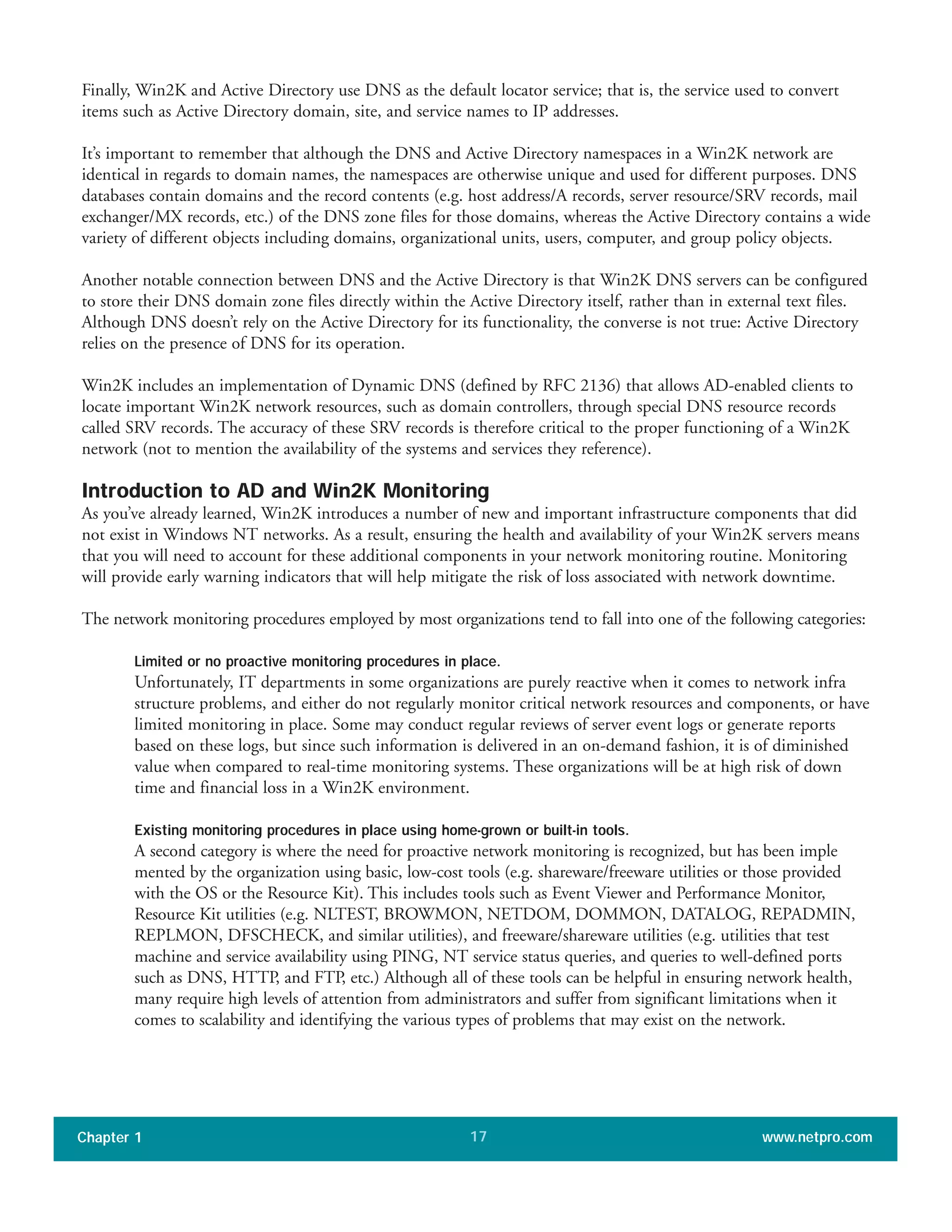 Finally, Win2K and Active Directory use DNS as the default locator service; that is, the service used to convert
items such as Active Directory domain, site, and service names to IP addresses.
It’s important to remember that although the DNS and Active Directory namespaces in a Win2K network are
identical in regards to domain names, the namespaces are otherwise unique and used for different purposes. DNS
databases contain domains and the record contents (e.g. host address/A records, server resource/SRV records, mail
exchanger/MX records, etc.) of the DNS zone files for those domains, whereas the Active Directory contains a wide
variety of different objects including domains, organizational units, users, computer, and group policy objects.
Another notable connection between DNS and the Active Directory is that Win2K DNS servers can be configured
to store their DNS domain zone files directly within the Active Directory itself, rather than in external text files.
Although DNS doesn’t rely on the Active Directory for its functionality, the converse is not true: Active Directory
relies on the presence of DNS for its operation.
Win2K includes an implementation of Dynamic DNS (defined by RFC 2136) that allows AD-enabled clients to
locate important Win2K network resources, such as domain controllers, through special DNS resource records
called SRV records. The accuracy of these SRV records is therefore critical to the proper functioning of a Win2K
network (not to mention the availability of the systems and services they reference).
Introduction to AD and Win2K Monitoring
As you’ve already learned, Win2K introduces a number of new and important infrastructure components that did
not exist in Windows NT networks. As a result, ensuring the health and availability of your Win2K servers means
that you will need to account for these additional components in your network monitoring routine. Monitoring
will provide early warning indicators that will help mitigate the risk of loss associated with network downtime.
The network monitoring procedures employed by most organizations tend to fall into one of the following categories:
Limited or no proactive monitoring procedures in place.
Unfortunately, IT departments in some organizations are purely reactive when it comes to network infra
structure problems, and either do not regularly monitor critical network resources and components, or have
limited monitoring in place. Some may conduct regular reviews of server event logs or generate reports
based on these logs, but since such information is delivered in an on-demand fashion, it is of diminished
value when compared to real-time monitoring systems. These organizations will be at high risk of down
time and financial loss in a Win2K environment.
Existing monitoring procedures in place using home-grown or built-in tools.
A second category is where the need for proactive network monitoring is recognized, but has been imple
mented by the organization using basic, low-cost tools (e.g. shareware/freeware utilities or those provided
with the OS or the Resource Kit). This includes tools such as Event Viewer and Performance Monitor,
Resource Kit utilities (e.g. NLTEST, BROWMON, NETDOM, DOMMON, DATALOG, REPADMIN,
REPLMON, DFSCHECK, and similar utilities), and freeware/shareware utilities (e.g. utilities that test
machine and service availability using PING, NT service status queries, and queries to well-defined ports
such as DNS, HTTP, and FTP, etc.) Although all of these tools can be helpful in ensuring network health,
many require high levels of attention from administrators and suffer from significant limitations when it
comes to scalability and identifying the various types of problems that may exist on the network.
Chapter 1 www.netpro.com17
 