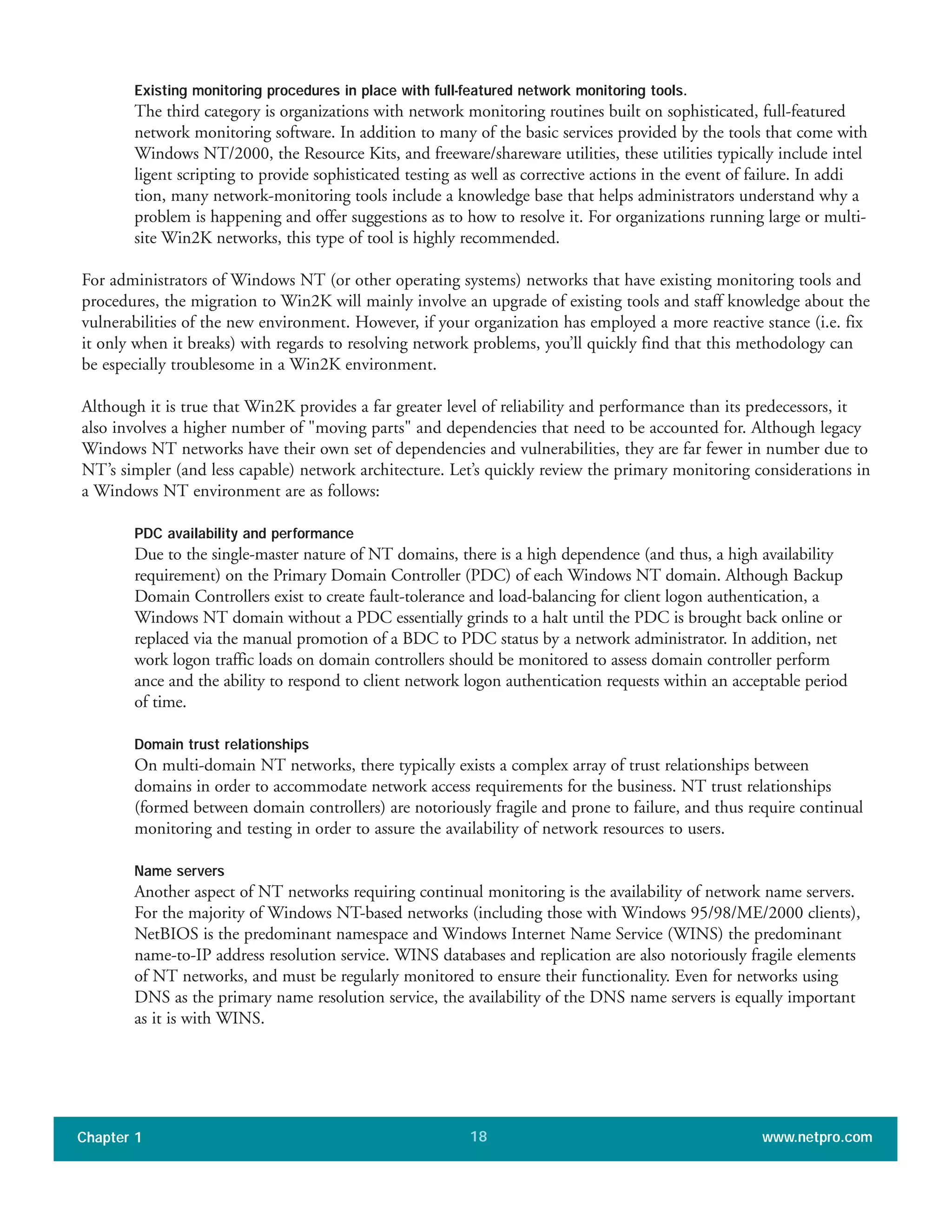 Existing monitoring procedures in place with full-featured network monitoring tools.
The third category is organizations with network monitoring routines built on sophisticated, full-featured
network monitoring software. In addition to many of the basic services provided by the tools that come with
Windows NT/2000, the Resource Kits, and freeware/shareware utilities, these utilities typically include intel
ligent scripting to provide sophisticated testing as well as corrective actions in the event of failure. In addi
tion, many network-monitoring tools include a knowledge base that helps administrators understand why a
problem is happening and offer suggestions as to how to resolve it. For organizations running large or multi-
site Win2K networks, this type of tool is highly recommended.
For administrators of Windows NT (or other operating systems) networks that have existing monitoring tools and
procedures, the migration to Win2K will mainly involve an upgrade of existing tools and staff knowledge about the
vulnerabilities of the new environment. However, if your organization has employed a more reactive stance (i.e. fix
it only when it breaks) with regards to resolving network problems, you’ll quickly find that this methodology can
be especially troublesome in a Win2K environment.
Although it is true that Win2K provides a far greater level of reliability and performance than its predecessors, it
also involves a higher number of "moving parts" and dependencies that need to be accounted for. Although legacy
Windows NT networks have their own set of dependencies and vulnerabilities, they are far fewer in number due to
NT’s simpler (and less capable) network architecture. Let’s quickly review the primary monitoring considerations in
a Windows NT environment are as follows:
PDC availability and performance
Due to the single-master nature of NT domains, there is a high dependence (and thus, a high availability
requirement) on the Primary Domain Controller (PDC) of each Windows NT domain. Although Backup
Domain Controllers exist to create fault-tolerance and load-balancing for client logon authentication, a
Windows NT domain without a PDC essentially grinds to a halt until the PDC is brought back online or
replaced via the manual promotion of a BDC to PDC status by a network administrator. In addition, net
work logon traffic loads on domain controllers should be monitored to assess domain controller perform
ance and the ability to respond to client network logon authentication requests within an acceptable period
of time.
Domain trust relationships
On multi-domain NT networks, there typically exists a complex array of trust relationships between
domains in order to accommodate network access requirements for the business. NT trust relationships
(formed between domain controllers) are notoriously fragile and prone to failure, and thus require continual
monitoring and testing in order to assure the availability of network resources to users.
Name servers
Another aspect of NT networks requiring continual monitoring is the availability of network name servers.
For the majority of Windows NT-based networks (including those with Windows 95/98/ME/2000 clients),
NetBIOS is the predominant namespace and Windows Internet Name Service (WINS) the predominant
name-to-IP address resolution service. WINS databases and replication are also notoriously fragile elements
of NT networks, and must be regularly monitored to ensure their functionality. Even for networks using
DNS as the primary name resolution service, the availability of the DNS name servers is equally important
as it is with WINS.
Chapter 1 www.netpro.com18
 