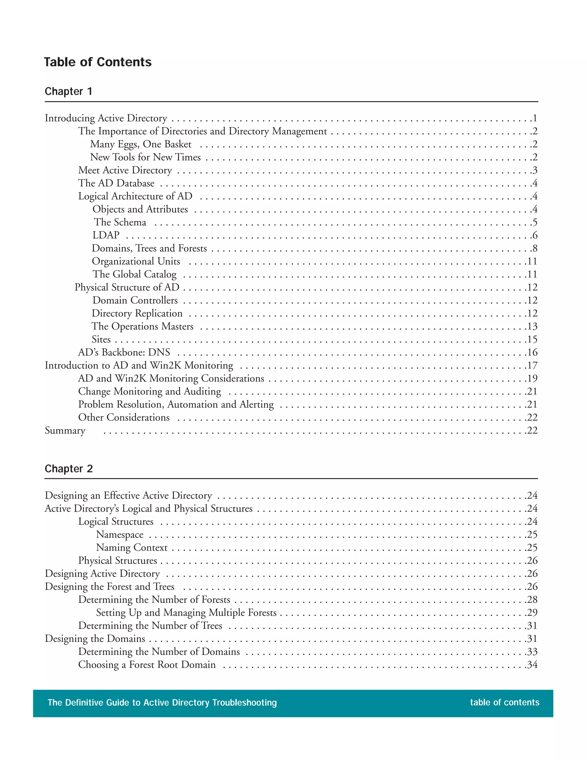 Chapter 1
Introducing Active Directory . . . . . . . . . . . . . . . . . . . . . . . . . . . . . . . . . . . . . . . . . . . . . . . . . . . . . . . . . . . . . . . .1
The Importance of Directories and Directory Management . . . . . . . . . . . . . . . . . . . . . . . . . . . . . . . . . . . .2
Many Eggs, One Basket . . . . . . . . . . . . . . . . . . . . . . . . . . . . . . . . . . . . . . . . . . . . . . . . . . . . . . . . . . .2
New Tools for New Times . . . . . . . . . . . . . . . . . . . . . . . . . . . . . . . . . . . . . . . . . . . . . . . . . . . . . . . . . .2
Meet Active Directory . . . . . . . . . . . . . . . . . . . . . . . . . . . . . . . . . . . . . . . . . . . . . . . . . . . . . . . . . . . . . . .3
The AD Database . . . . . . . . . . . . . . . . . . . . . . . . . . . . . . . . . . . . . . . . . . . . . . . . . . . . . . . . . . . . . . . . . .4
Logical Architecture of AD . . . . . . . . . . . . . . . . . . . . . . . . . . . . . . . . . . . . . . . . . . . . . . . . . . . . . . . . . . .4
Objects and Attributes . . . . . . . . . . . . . . . . . . . . . . . . . . . . . . . . . . . . . . . . . . . . . . . . . . . . . . . . . . . .4
The Schema . . . . . . . . . . . . . . . . . . . . . . . . . . . . . . . . . . . . . . . . . . . . . . . . . . . . . . . . . . . . . . . . . . .5
LDAP . . . . . . . . . . . . . . . . . . . . . . . . . . . . . . . . . . . . . . . . . . . . . . . . . . . . . . . . . . . . . . . . . . . . . . . .6
Domains, Trees and Forests . . . . . . . . . . . . . . . . . . . . . . . . . . . . . . . . . . . . . . . . . . . . . . . . . . . . . . . . .8
Organizational Units . . . . . . . . . . . . . . . . . . . . . . . . . . . . . . . . . . . . . . . . . . . . . . . . . . . . . . . . . . . .11
The Global Catalog . . . . . . . . . . . . . . . . . . . . . . . . . . . . . . . . . . . . . . . . . . . . . . . . . . . . . . . . . . . . .11
Physical Structure of AD . . . . . . . . . . . . . . . . . . . . . . . . . . . . . . . . . . . . . . . . . . . . . . . . . . . . . . . . . . . . .12
Domain Controllers . . . . . . . . . . . . . . . . . . . . . . . . . . . . . . . . . . . . . . . . . . . . . . . . . . . . . . . . . . . . .12
Directory Replication . . . . . . . . . . . . . . . . . . . . . . . . . . . . . . . . . . . . . . . . . . . . . . . . . . . . . . . . . . . .12
The Operations Masters . . . . . . . . . . . . . . . . . . . . . . . . . . . . . . . . . . . . . . . . . . . . . . . . . . . . . . . . . .13
Sites . . . . . . . . . . . . . . . . . . . . . . . . . . . . . . . . . . . . . . . . . . . . . . . . . . . . . . . . . . . . . . . . . . . . . . . . .15
AD’s Backbone: DNS . . . . . . . . . . . . . . . . . . . . . . . . . . . . . . . . . . . . . . . . . . . . . . . . . . . . . . . . . . . . . .16
Introduction to AD and Win2K Monitoring . . . . . . . . . . . . . . . . . . . . . . . . . . . . . . . . . . . . . . . . . . . . . . . . . . .17
AD and Win2K Monitoring Considerations . . . . . . . . . . . . . . . . . . . . . . . . . . . . . . . . . . . . . . . . . . . . . .19
Change Monitoring and Auditing . . . . . . . . . . . . . . . . . . . . . . . . . . . . . . . . . . . . . . . . . . . . . . . . . . . . .21
Problem Resolution, Automation and Alerting . . . . . . . . . . . . . . . . . . . . . . . . . . . . . . . . . . . . . . . . . . . .21
Other Considerations . . . . . . . . . . . . . . . . . . . . . . . . . . . . . . . . . . . . . . . . . . . . . . . . . . . . . . . . . . . . . .22
Summary . . . . . . . . . . . . . . . . . . . . . . . . . . . . . . . . . . . . . . . . . . . . . . . . . . . . . . . . . . . . . . . . . . . . . . . . . . .22
Chapter 2
Designing an Effective Active Directory . . . . . . . . . . . . . . . . . . . . . . . . . . . . . . . . . . . . . . . . . . . . . . . . . . . . . . .24
Active Directory’s Logical and Physical Structures . . . . . . . . . . . . . . . . . . . . . . . . . . . . . . . . . . . . . . . . . . . . . . . .24
Logical Structures . . . . . . . . . . . . . . . . . . . . . . . . . . . . . . . . . . . . . . . . . . . . . . . . . . . . . . . . . . . . . . . . .24
Namespace . . . . . . . . . . . . . . . . . . . . . . . . . . . . . . . . . . . . . . . . . . . . . . . . . . . . . . . . . . . . . . . . . . .25
Naming Context . . . . . . . . . . . . . . . . . . . . . . . . . . . . . . . . . . . . . . . . . . . . . . . . . . . . . . . . . . . . . . .25
Physical Structures . . . . . . . . . . . . . . . . . . . . . . . . . . . . . . . . . . . . . . . . . . . . . . . . . . . . . . . . . . . . . . . . .26
Designing Active Directory . . . . . . . . . . . . . . . . . . . . . . . . . . . . . . . . . . . . . . . . . . . . . . . . . . . . . . . . . . . . . . . .26
Designing the Forest and Trees . . . . . . . . . . . . . . . . . . . . . . . . . . . . . . . . . . . . . . . . . . . . . . . . . . . . . . . . . . . . .26
Determining the Number of Forests . . . . . . . . . . . . . . . . . . . . . . . . . . . . . . . . . . . . . . . . . . . . . . . . . . . .28
Setting Up and Managing Multiple Forests . . . . . . . . . . . . . . . . . . . . . . . . . . . . . . . . . . . . . . . . . . . .29
Determining the Number of Trees . . . . . . . . . . . . . . . . . . . . . . . . . . . . . . . . . . . . . . . . . . . . . . . . . . . . .31
Designing the Domains . . . . . . . . . . . . . . . . . . . . . . . . . . . . . . . . . . . . . . . . . . . . . . . . . . . . . . . . . . . . . . . . . . .31
Determining the Number of Domains . . . . . . . . . . . . . . . . . . . . . . . . . . . . . . . . . . . . . . . . . . . . . . . . . .33
Choosing a Forest Root Domain . . . . . . . . . . . . . . . . . . . . . . . . . . . . . . . . . . . . . . . . . . . . . . . . . . . . . .34
The Definitive Guide to Active Directory Troubleshooting table of contents
Table of Contents
 