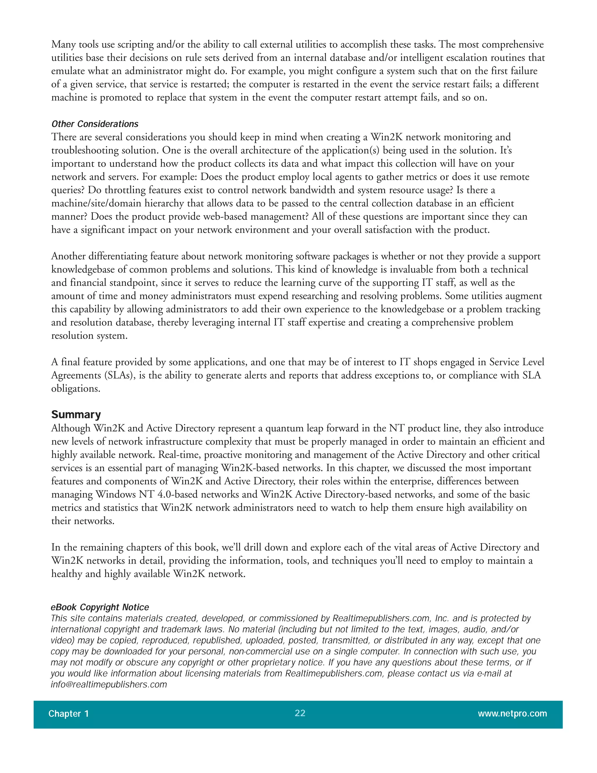 Many tools use scripting and/or the ability to call external utilities to accomplish these tasks. The most comprehensive
utilities base their decisions on rule sets derived from an internal database and/or intelligent escalation routines that
emulate what an administrator might do. For example, you might configure a system such that on the first failure
of a given service, that service is restarted; the computer is restarted in the event the service restart fails; a different
machine is promoted to replace that system in the event the computer restart attempt fails, and so on.
Other Considerations
There are several considerations you should keep in mind when creating a Win2K network monitoring and
troubleshooting solution. One is the overall architecture of the application(s) being used in the solution. It’s
important to understand how the product collects its data and what impact this collection will have on your
network and servers. For example: Does the product employ local agents to gather metrics or does it use remote
queries? Do throttling features exist to control network bandwidth and system resource usage? Is there a
machine/site/domain hierarchy that allows data to be passed to the central collection database in an efficient
manner? Does the product provide web-based management? All of these questions are important since they can
have a significant impact on your network environment and your overall satisfaction with the product.
Another differentiating feature about network monitoring software packages is whether or not they provide a support
knowledgebase of common problems and solutions. This kind of knowledge is invaluable from both a technical
and financial standpoint, since it serves to reduce the learning curve of the supporting IT staff, as well as the
amount of time and money administrators must expend researching and resolving problems. Some utilities augment
this capability by allowing administrators to add their own experience to the knowledgebase or a problem tracking
and resolution database, thereby leveraging internal IT staff expertise and creating a comprehensive problem
resolution system.
A final feature provided by some applications, and one that may be of interest to IT shops engaged in Service Level
Agreements (SLAs), is the ability to generate alerts and reports that address exceptions to, or compliance with SLA
obligations.
Summary
Although Win2K and Active Directory represent a quantum leap forward in the NT product line, they also introduce
new levels of network infrastructure complexity that must be properly managed in order to maintain an efficient and
highly available network. Real-time, proactive monitoring and management of the Active Directory and other critical
services is an essential part of managing Win2K-based networks. In this chapter, we discussed the most important
features and components of Win2K and Active Directory, their roles within the enterprise, differences between
managing Windows NT 4.0-based networks and Win2K Active Directory-based networks, and some of the basic
metrics and statistics that Win2K network administrators need to watch to help them ensure high availability on
their networks.
In the remaining chapters of this book, we’ll drill down and explore each of the vital areas of Active Directory and
Win2K networks in detail, providing the information, tools, and techniques you’ll need to employ to maintain a
healthy and highly available Win2K network.
Chapter 1 www.netpro.com22
eBook Copyright Notice
This site contains materials created, developed, or commissioned by Realtimepublishers.com, Inc. and is protected by
international copyright and trademark laws. No material (including but not limited to the text, images, audio, and/or
video) may be copied, reproduced, republished, uploaded, posted, transmitted, or distributed in any way, except that one
copy may be downloaded for your personal, non-commercial use on a single computer. In connection with such use, you
may not modify or obscure any copyright or other proprietary notice. If you have any questions about these terms, or if
you would like information about licensing materials from Realtimepublishers.com, please contact us via e-mail at
info@realtimepublishers.com
 