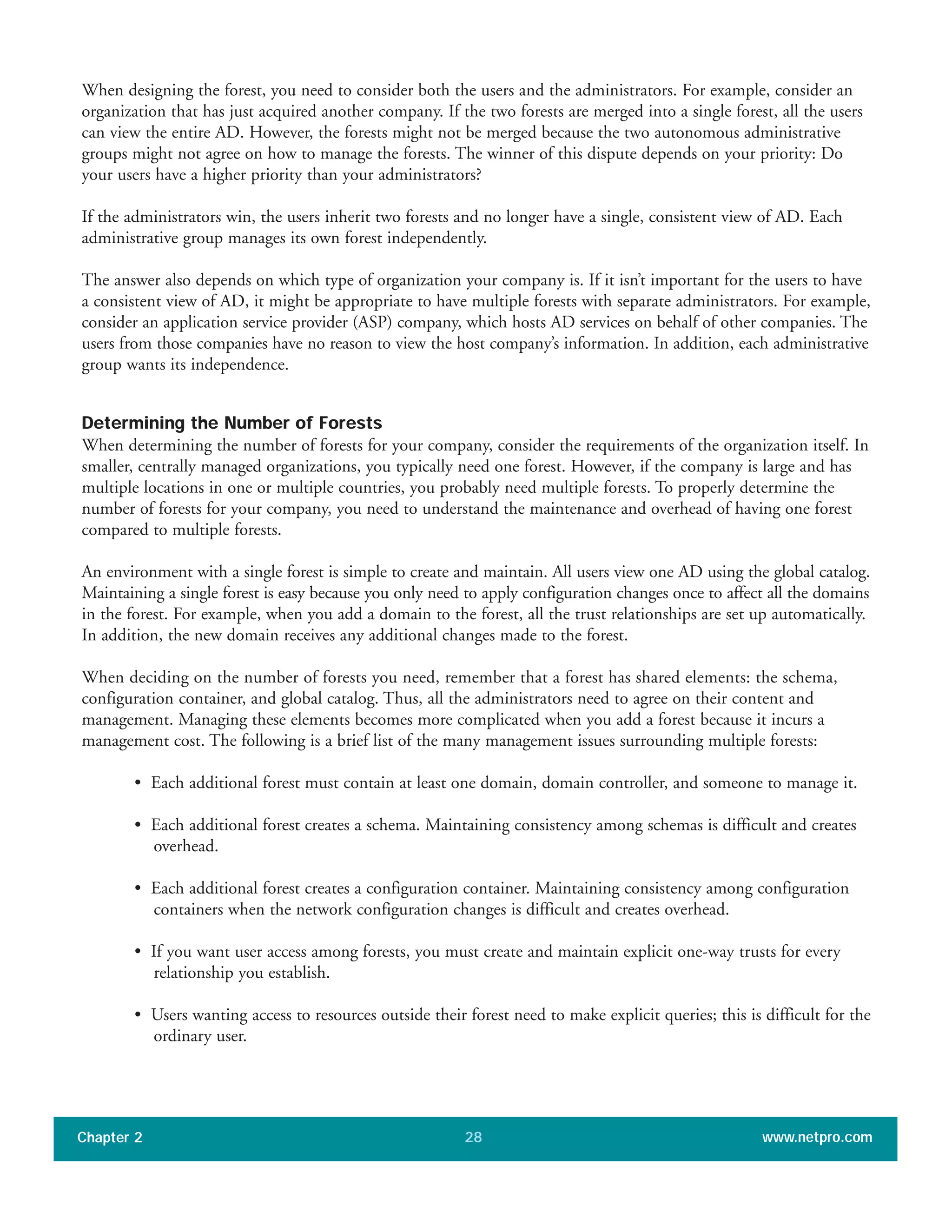 When designing the forest, you need to consider both the users and the administrators. For example, consider an
organization that has just acquired another company. If the two forests are merged into a single forest, all the users
can view the entire AD. However, the forests might not be merged because the two autonomous administrative
groups might not agree on how to manage the forests. The winner of this dispute depends on your priority: Do
your users have a higher priority than your administrators?
If the administrators win, the users inherit two forests and no longer have a single, consistent view of AD. Each
administrative group manages its own forest independently.
The answer also depends on which type of organization your company is. If it isn’t important for the users to have
a consistent view of AD, it might be appropriate to have multiple forests with separate administrators. For example,
consider an application service provider (ASP) company, which hosts AD services on behalf of other companies. The
users from those companies have no reason to view the host company’s information. In addition, each administrative
group wants its independence.
Determining the Number of Forests
When determining the number of forests for your company, consider the requirements of the organization itself. In
smaller, centrally managed organizations, you typically need one forest. However, if the company is large and has
multiple locations in one or multiple countries, you probably need multiple forests. To properly determine the
number of forests for your company, you need to understand the maintenance and overhead of having one forest
compared to multiple forests.
An environment with a single forest is simple to create and maintain. All users view one AD using the global catalog.
Maintaining a single forest is easy because you only need to apply configuration changes once to affect all the domains
in the forest. For example, when you add a domain to the forest, all the trust relationships are set up automatically.
In addition, the new domain receives any additional changes made to the forest.
When deciding on the number of forests you need, remember that a forest has shared elements: the schema,
configuration container, and global catalog. Thus, all the administrators need to agree on their content and
management. Managing these elements becomes more complicated when you add a forest because it incurs a
management cost. The following is a brief list of the many management issues surrounding multiple forests:
• Each additional forest must contain at least one domain, domain controller, and someone to manage it.
• Each additional forest creates a schema. Maintaining consistency among schemas is difficult and creates
overhead.
• Each additional forest creates a configuration container. Maintaining consistency among configuration
containers when the network configuration changes is difficult and creates overhead.
• If you want user access among forests, you must create and maintain explicit one-way trusts for every
relationship you establish.
• Users wanting access to resources outside their forest need to make explicit queries; this is difficult for the
ordinary user.
Chapter 2 www.netpro.com28
 