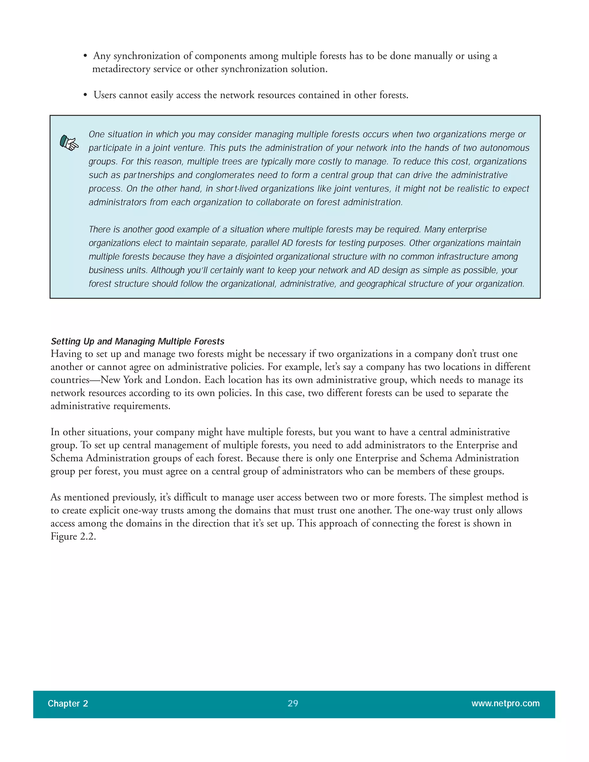 • Any synchronization of components among multiple forests has to be done manually or using a
metadirectory service or other synchronization solution.
• Users cannot easily access the network resources contained in other forests.
Setting Up and Managing Multiple Forests
Having to set up and manage two forests might be necessary if two organizations in a company don’t trust one
another or cannot agree on administrative policies. For example, let’s say a company has two locations in different
countries—New York and London. Each location has its own administrative group, which needs to manage its
network resources according to its own policies. In this case, two different forests can be used to separate the
administrative requirements.
In other situations, your company might have multiple forests, but you want to have a central administrative
group. To set up central management of multiple forests, you need to add administrators to the Enterprise and
Schema Administration groups of each forest. Because there is only one Enterprise and Schema Administration
group per forest, you must agree on a central group of administrators who can be members of these groups.
As mentioned previously, it’s difficult to manage user access between two or more forests. The simplest method is
to create explicit one-way trusts among the domains that must trust one another. The one-way trust only allows
access among the domains in the direction that it’s set up. This approach of connecting the forest is shown in
Figure 2.2.
Chapter 2 www.netpro.com29
One situation in which you may consider managing multiple forests occurs when two organizations merge or
participate in a joint venture. This puts the administration of your network into the hands of two autonomous
groups. For this reason, multiple trees are typically more costly to manage. To reduce this cost, organizations
such as partnerships and conglomerates need to form a central group that can drive the administrative
process. On the other hand, in short-lived organizations like joint ventures, it might not be realistic to expect
administrators from each organization to collaborate on forest administration.
There is another good example of a situation where multiple forests may be required. Many enterprise
organizations elect to maintain separate, parallel AD forests for testing purposes. Other organizations maintain
multiple forests because they have a disjointed organizational structure with no common infrastructure among
business units. Although you’ll certainly want to keep your network and AD design as simple as possible, your
forest structure should follow the organizational, administrative, and geographical structure of your organization.
 