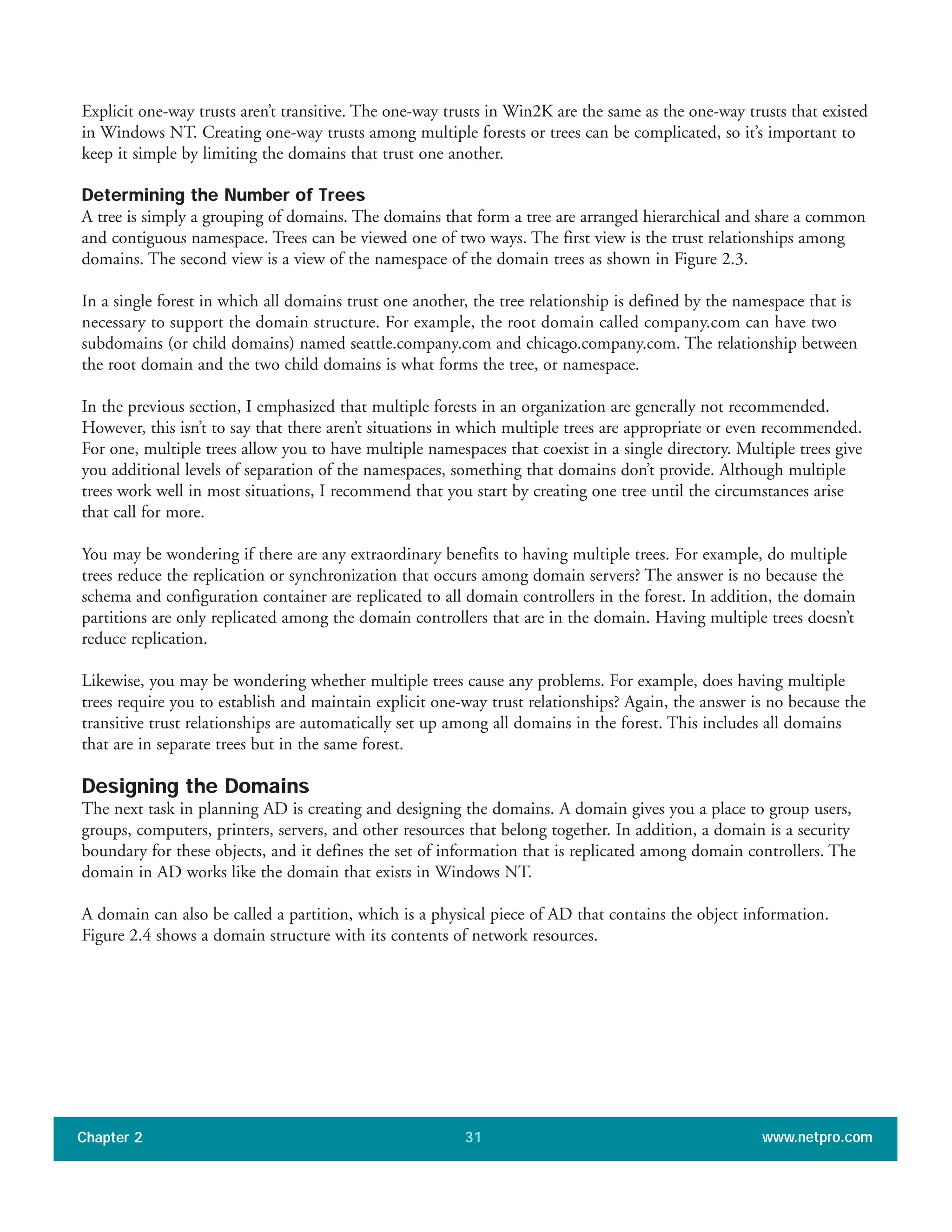 Explicit one-way trusts aren’t transitive. The one-way trusts in Win2K are the same as the one-way trusts that existed
in Windows NT. Creating one-way trusts among multiple forests or trees can be complicated, so it’s important to
keep it simple by limiting the domains that trust one another.
Determining the Number of Trees
A tree is simply a grouping of domains. The domains that form a tree are arranged hierarchical and share a common
and contiguous namespace. Trees can be viewed one of two ways. The first view is the trust relationships among
domains. The second view is a view of the namespace of the domain trees as shown in Figure 2.3.
In a single forest in which all domains trust one another, the tree relationship is defined by the namespace that is
necessary to support the domain structure. For example, the root domain called company.com can have two
subdomains (or child domains) named seattle.company.com and chicago.company.com. The relationship between
the root domain and the two child domains is what forms the tree, or namespace.
In the previous section, I emphasized that multiple forests in an organization are generally not recommended.
However, this isn’t to say that there aren’t situations in which multiple trees are appropriate or even recommended.
For one, multiple trees allow you to have multiple namespaces that coexist in a single directory. Multiple trees give
you additional levels of separation of the namespaces, something that domains don’t provide. Although multiple
trees work well in most situations, I recommend that you start by creating one tree until the circumstances arise
that call for more.
You may be wondering if there are any extraordinary benefits to having multiple trees. For example, do multiple
trees reduce the replication or synchronization that occurs among domain servers? The answer is no because the
schema and configuration container are replicated to all domain controllers in the forest. In addition, the domain
partitions are only replicated among the domain controllers that are in the domain. Having multiple trees doesn’t
reduce replication.
Likewise, you may be wondering whether multiple trees cause any problems. For example, does having multiple
trees require you to establish and maintain explicit one-way trust relationships? Again, the answer is no because the
transitive trust relationships are automatically set up among all domains in the forest. This includes all domains
that are in separate trees but in the same forest.
Designing the Domains
The next task in planning AD is creating and designing the domains. A domain gives you a place to group users,
groups, computers, printers, servers, and other resources that belong together. In addition, a domain is a security
boundary for these objects, and it defines the set of information that is replicated among domain controllers. The
domain in AD works like the domain that exists in Windows NT.
A domain can also be called a partition, which is a physical piece of AD that contains the object information.
Figure 2.4 shows a domain structure with its contents of network resources.
Chapter 2 www.netpro.com31
 