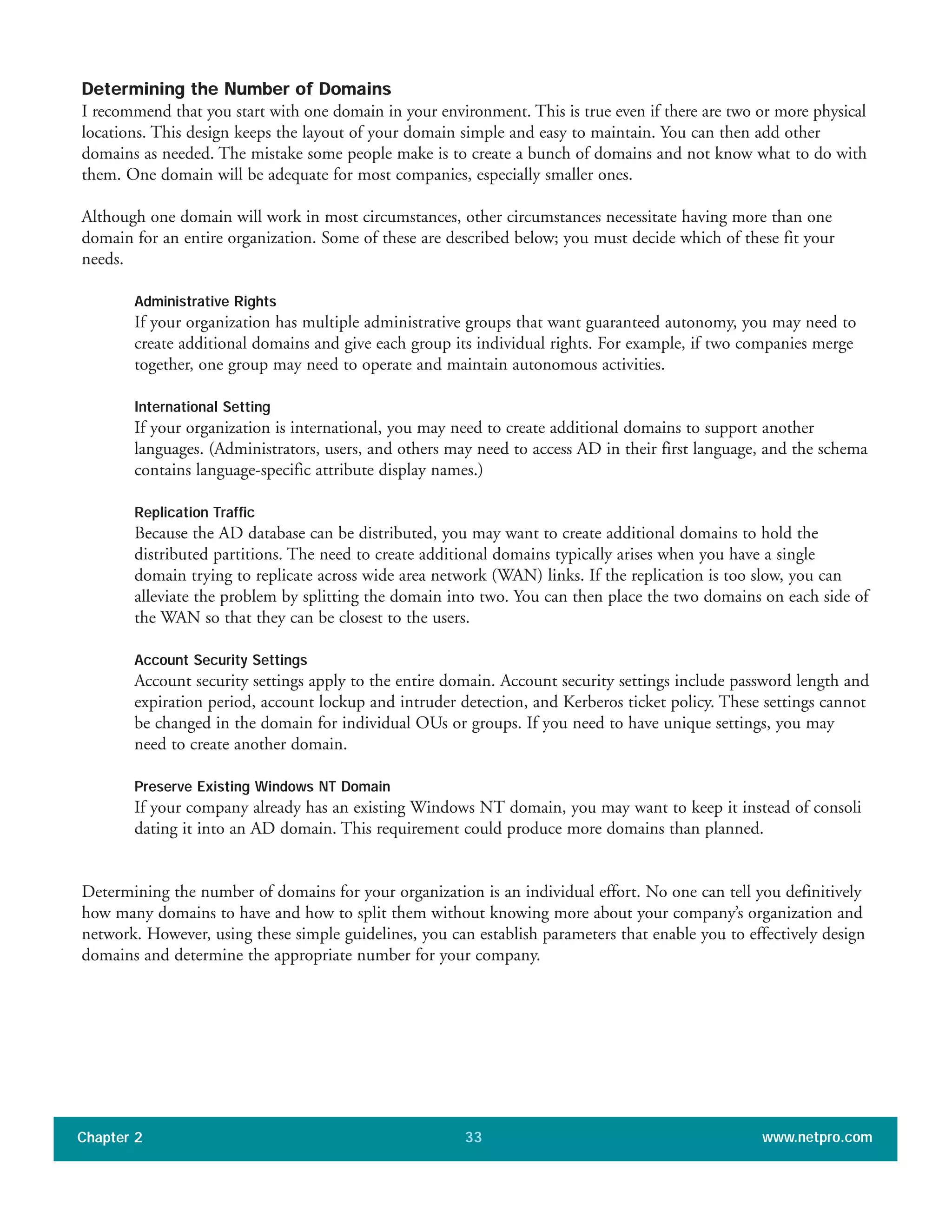 Determining the Number of Domains
I recommend that you start with one domain in your environment. This is true even if there are two or more physical
locations. This design keeps the layout of your domain simple and easy to maintain. You can then add other
domains as needed. The mistake some people make is to create a bunch of domains and not know what to do with
them. One domain will be adequate for most companies, especially smaller ones.
Although one domain will work in most circumstances, other circumstances necessitate having more than one
domain for an entire organization. Some of these are described below; you must decide which of these fit your
needs.
Administrative Rights
If your organization has multiple administrative groups that want guaranteed autonomy, you may need to
create additional domains and give each group its individual rights. For example, if two companies merge
together, one group may need to operate and maintain autonomous activities.
International Setting
If your organization is international, you may need to create additional domains to support another
languages. (Administrators, users, and others may need to access AD in their first language, and the schema
contains language-specific attribute display names.)
Replication Traffic
Because the AD database can be distributed, you may want to create additional domains to hold the
distributed partitions. The need to create additional domains typically arises when you have a single
domain trying to replicate across wide area network (WAN) links. If the replication is too slow, you can
alleviate the problem by splitting the domain into two. You can then place the two domains on each side of
the WAN so that they can be closest to the users.
Account Security Settings
Account security settings apply to the entire domain. Account security settings include password length and
expiration period, account lockup and intruder detection, and Kerberos ticket policy. These settings cannot
be changed in the domain for individual OUs or groups. If you need to have unique settings, you may
need to create another domain.
Preserve Existing Windows NT Domain
If your company already has an existing Windows NT domain, you may want to keep it instead of consoli
dating it into an AD domain. This requirement could produce more domains than planned.
Determining the number of domains for your organization is an individual effort. No one can tell you definitively
how many domains to have and how to split them without knowing more about your company’s organization and
network. However, using these simple guidelines, you can establish parameters that enable you to effectively design
domains and determine the appropriate number for your company.
Chapter 2 www.netpro.com33
 