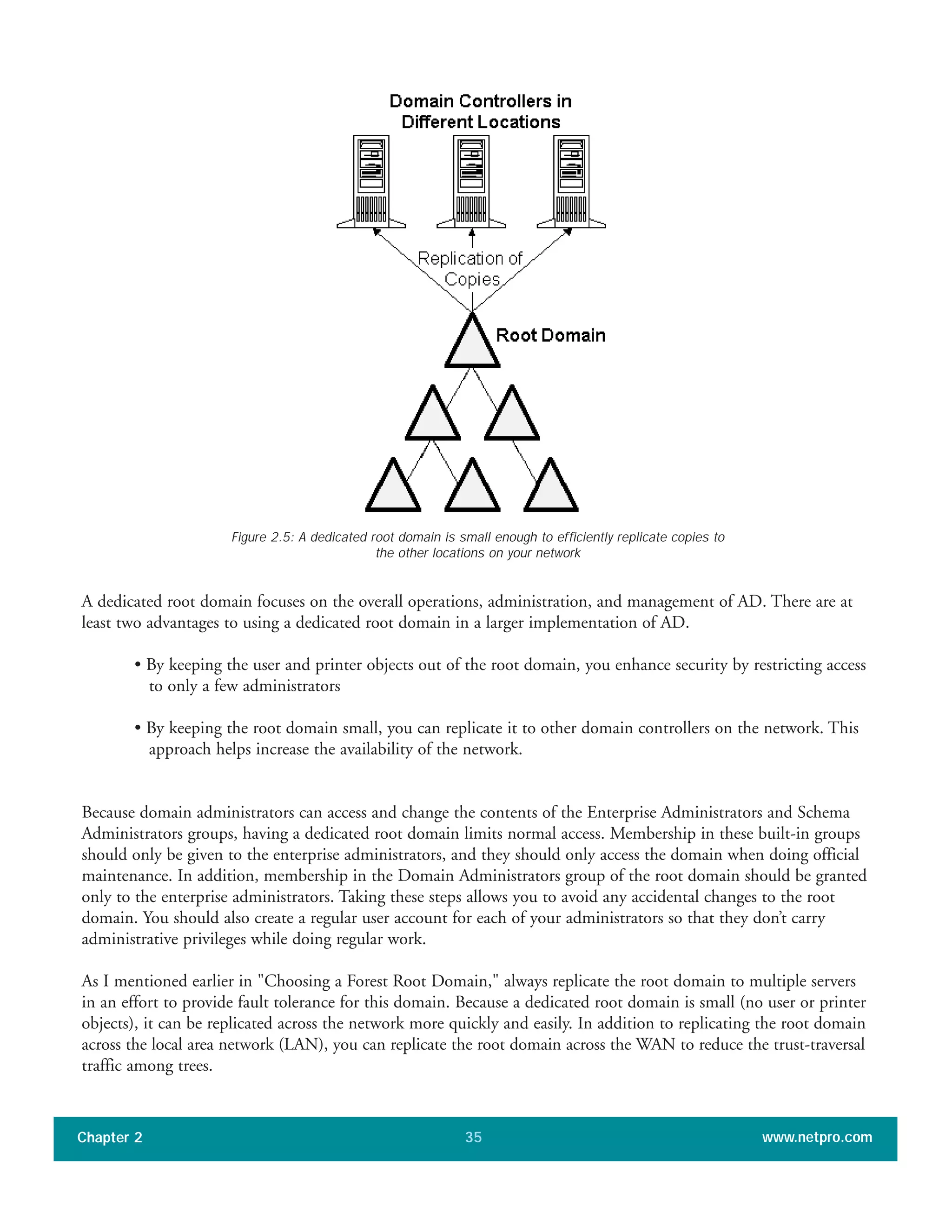 A dedicated root domain focuses on the overall operations, administration, and management of AD. There are at
least two advantages to using a dedicated root domain in a larger implementation of AD.
• By keeping the user and printer objects out of the root domain, you enhance security by restricting access
to only a few administrators
• By keeping the root domain small, you can replicate it to other domain controllers on the network. This
approach helps increase the availability of the network.
Because domain administrators can access and change the contents of the Enterprise Administrators and Schema
Administrators groups, having a dedicated root domain limits normal access. Membership in these built-in groups
should only be given to the enterprise administrators, and they should only access the domain when doing official
maintenance. In addition, membership in the Domain Administrators group of the root domain should be granted
only to the enterprise administrators. Taking these steps allows you to avoid any accidental changes to the root
domain. You should also create a regular user account for each of your administrators so that they don’t carry
administrative privileges while doing regular work.
As I mentioned earlier in "Choosing a Forest Root Domain," always replicate the root domain to multiple servers
in an effort to provide fault tolerance for this domain. Because a dedicated root domain is small (no user or printer
objects), it can be replicated across the network more quickly and easily. In addition to replicating the root domain
across the local area network (LAN), you can replicate the root domain across the WAN to reduce the trust-traversal
traffic among trees.
Chapter 2 www.netpro.com35
Figure 2.5: A dedicated root domain is small enough to efficiently replicate copies to
the other locations on your network
 