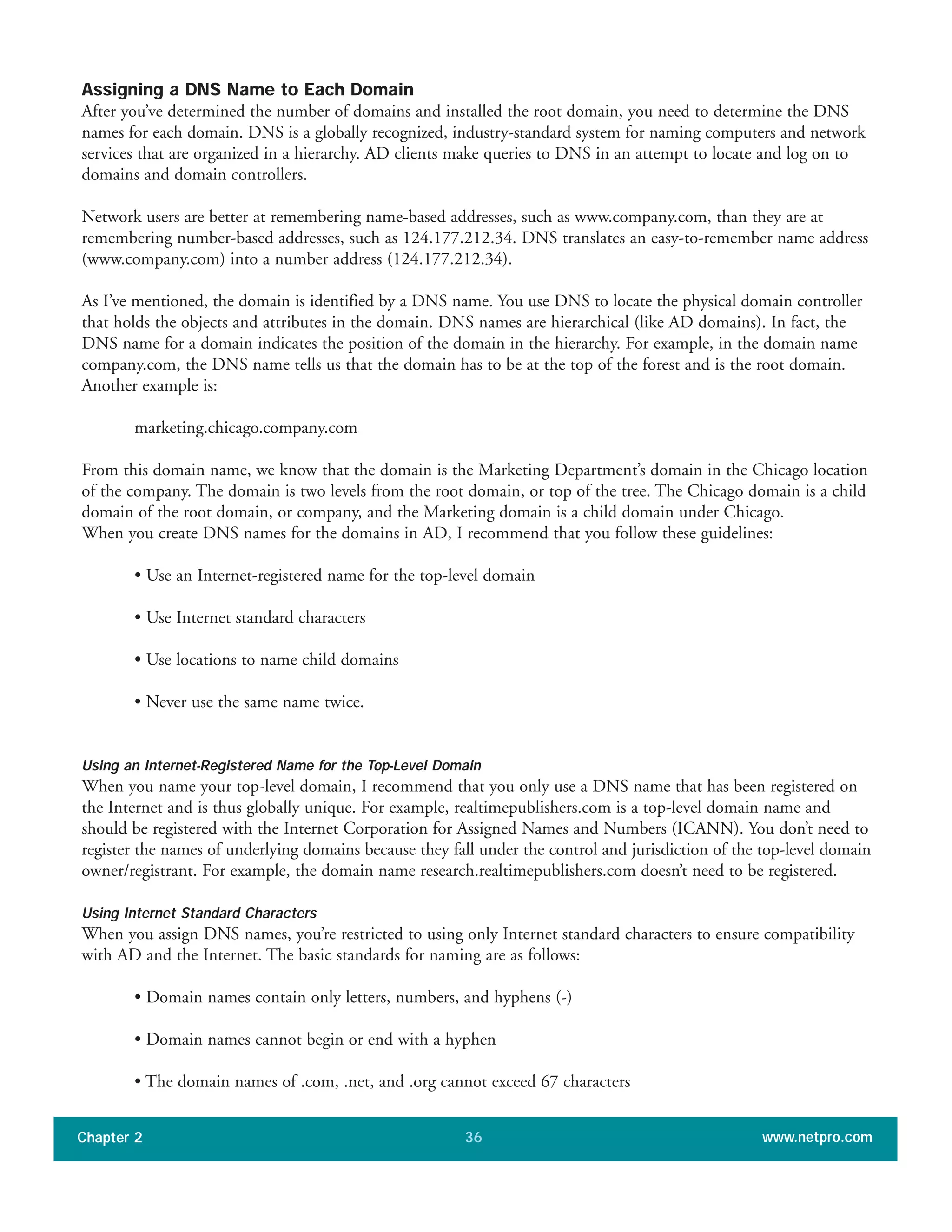 Assigning a DNS Name to Each Domain
After you’ve determined the number of domains and installed the root domain, you need to determine the DNS
names for each domain. DNS is a globally recognized, industry-standard system for naming computers and network
services that are organized in a hierarchy. AD clients make queries to DNS in an attempt to locate and log on to
domains and domain controllers.
Network users are better at remembering name-based addresses, such as www.company.com, than they are at
remembering number-based addresses, such as 124.177.212.34. DNS translates an easy-to-remember name address
(www.company.com) into a number address (124.177.212.34).
As I’ve mentioned, the domain is identified by a DNS name. You use DNS to locate the physical domain controller
that holds the objects and attributes in the domain. DNS names are hierarchical (like AD domains). In fact, the
DNS name for a domain indicates the position of the domain in the hierarchy. For example, in the domain name
company.com, the DNS name tells us that the domain has to be at the top of the forest and is the root domain.
Another example is:
marketing.chicago.company.com
From this domain name, we know that the domain is the Marketing Department’s domain in the Chicago location
of the company. The domain is two levels from the root domain, or top of the tree. The Chicago domain is a child
domain of the root domain, or company, and the Marketing domain is a child domain under Chicago.
When you create DNS names for the domains in AD, I recommend that you follow these guidelines:
• Use an Internet-registered name for the top-level domain
• Use Internet standard characters
• Use locations to name child domains
• Never use the same name twice.
Using an Internet-Registered Name for the Top-Level Domain
When you name your top-level domain, I recommend that you only use a DNS name that has been registered on
the Internet and is thus globally unique. For example, realtimepublishers.com is a top-level domain name and
should be registered with the Internet Corporation for Assigned Names and Numbers (ICANN). You don’t need to
register the names of underlying domains because they fall under the control and jurisdiction of the top-level domain
owner/registrant. For example, the domain name research.realtimepublishers.com doesn’t need to be registered.
Using Internet Standard Characters
When you assign DNS names, you’re restricted to using only Internet standard characters to ensure compatibility
with AD and the Internet. The basic standards for naming are as follows:
• Domain names contain only letters, numbers, and hyphens (-)
• Domain names cannot begin or end with a hyphen
• The domain names of .com, .net, and .org cannot exceed 67 characters
Chapter 2 www.netpro.com36
 