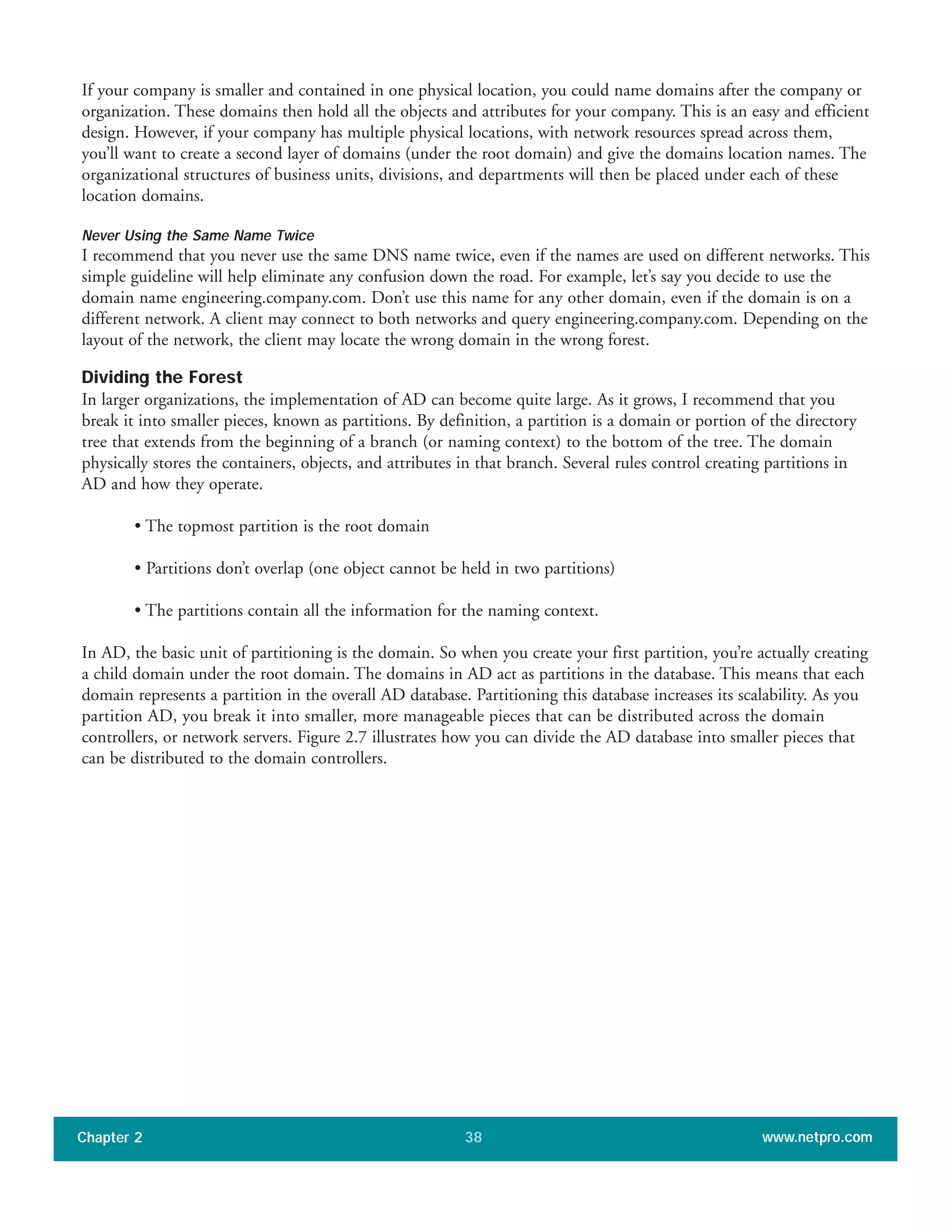 If your company is smaller and contained in one physical location, you could name domains after the company or
organization. These domains then hold all the objects and attributes for your company. This is an easy and efficient
design. However, if your company has multiple physical locations, with network resources spread across them,
you’ll want to create a second layer of domains (under the root domain) and give the domains location names. The
organizational structures of business units, divisions, and departments will then be placed under each of these
location domains.
Never Using the Same Name Twice
I recommend that you never use the same DNS name twice, even if the names are used on different networks. This
simple guideline will help eliminate any confusion down the road. For example, let’s say you decide to use the
domain name engineering.company.com. Don’t use this name for any other domain, even if the domain is on a
different network. A client may connect to both networks and query engineering.company.com. Depending on the
layout of the network, the client may locate the wrong domain in the wrong forest.
Dividing the Forest
In larger organizations, the implementation of AD can become quite large. As it grows, I recommend that you
break it into smaller pieces, known as partitions. By definition, a partition is a domain or portion of the directory
tree that extends from the beginning of a branch (or naming context) to the bottom of the tree. The domain
physically stores the containers, objects, and attributes in that branch. Several rules control creating partitions in
AD and how they operate.
• The topmost partition is the root domain
• Partitions don’t overlap (one object cannot be held in two partitions)
• The partitions contain all the information for the naming context.
In AD, the basic unit of partitioning is the domain. So when you create your first partition, you’re actually creating
a child domain under the root domain. The domains in AD act as partitions in the database. This means that each
domain represents a partition in the overall AD database. Partitioning this database increases its scalability. As you
partition AD, you break it into smaller, more manageable pieces that can be distributed across the domain
controllers, or network servers. Figure 2.7 illustrates how you can divide the AD database into smaller pieces that
can be distributed to the domain controllers.
Chapter 2 www.netpro.com38
 