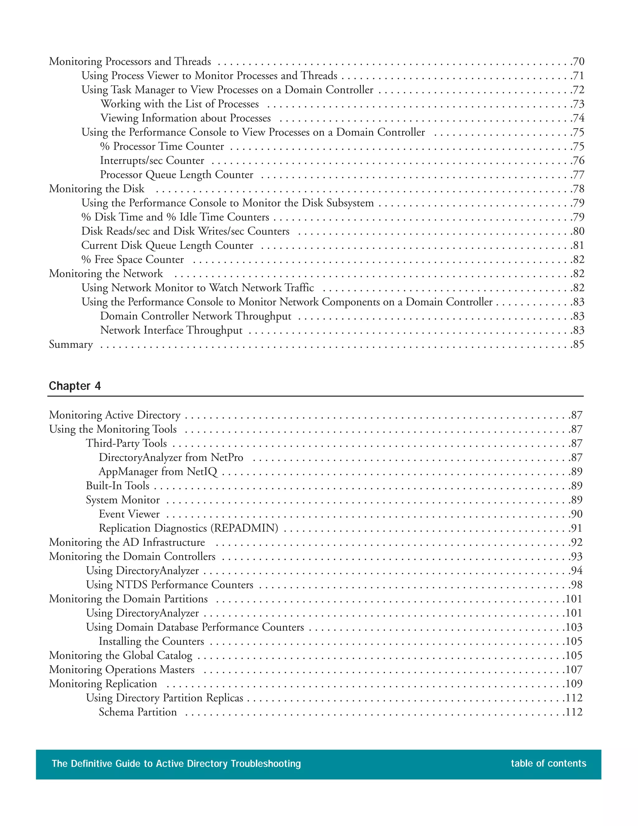 Monitoring Processors and Threads . . . . . . . . . . . . . . . . . . . . . . . . . . . . . . . . . . . . . . . . . . . . . . . . . . . . . . . . . .70
Using Process Viewer to Monitor Processes and Threads . . . . . . . . . . . . . . . . . . . . . . . . . . . . . . . . . . . . . .71
Using Task Manager to View Processes on a Domain Controller . . . . . . . . . . . . . . . . . . . . . . . . . . . . . . . .72
Working with the List of Processes . . . . . . . . . . . . . . . . . . . . . . . . . . . . . . . . . . . . . . . . . . . . . . . . . .73
Viewing Information about Processes . . . . . . . . . . . . . . . . . . . . . . . . . . . . . . . . . . . . . . . . . . . . . . . .74
Using the Performance Console to View Processes on a Domain Controller . . . . . . . . . . . . . . . . . . . . . . .75
% Processor Time Counter . . . . . . . . . . . . . . . . . . . . . . . . . . . . . . . . . . . . . . . . . . . . . . . . . . . . . . . .75
Interrupts/sec Counter . . . . . . . . . . . . . . . . . . . . . . . . . . . . . . . . . . . . . . . . . . . . . . . . . . . . . . . . . . .76
Processor Queue Length Counter . . . . . . . . . . . . . . . . . . . . . . . . . . . . . . . . . . . . . . . . . . . . . . . . . . .77
Monitoring the Disk . . . . . . . . . . . . . . . . . . . . . . . . . . . . . . . . . . . . . . . . . . . . . . . . . . . . . . . . . . . . . . . . . . . .78
Using the Performance Console to Monitor the Disk Subsystem . . . . . . . . . . . . . . . . . . . . . . . . . . . . . . . .79
% Disk Time and % Idle Time Counters . . . . . . . . . . . . . . . . . . . . . . . . . . . . . . . . . . . . . . . . . . . . . . . . .79
Disk Reads/sec and Disk Writes/sec Counters . . . . . . . . . . . . . . . . . . . . . . . . . . . . . . . . . . . . . . . . . . . . .80
Current Disk Queue Length Counter . . . . . . . . . . . . . . . . . . . . . . . . . . . . . . . . . . . . . . . . . . . . . . . . . . .81
% Free Space Counter . . . . . . . . . . . . . . . . . . . . . . . . . . . . . . . . . . . . . . . . . . . . . . . . . . . . . . . . . . . . . .82
Monitoring the Network . . . . . . . . . . . . . . . . . . . . . . . . . . . . . . . . . . . . . . . . . . . . . . . . . . . . . . . . . . . . . . . . .82
Using Network Monitor to Watch Network Traffic . . . . . . . . . . . . . . . . . . . . . . . . . . . . . . . . . . . . . . . . .82
Using the Performance Console to Monitor Network Components on a Domain Controller . . . . . . . . . . . . .83
Domain Controller Network Throughput . . . . . . . . . . . . . . . . . . . . . . . . . . . . . . . . . . . . . . . . . . . . .83
Network Interface Throughput . . . . . . . . . . . . . . . . . . . . . . . . . . . . . . . . . . . . . . . . . . . . . . . . . . . . .83
Summary . . . . . . . . . . . . . . . . . . . . . . . . . . . . . . . . . . . . . . . . . . . . . . . . . . . . . . . . . . . . . . . . . . . . . . . . . . . . .85
Chapter 4
Monitoring Active Directory . . . . . . . . . . . . . . . . . . . . . . . . . . . . . . . . . . . . . . . . . . . . . . . . . . . . . . . . . . . . . . .87
Using the Monitoring Tools . . . . . . . . . . . . . . . . . . . . . . . . . . . . . . . . . . . . . . . . . . . . . . . . . . . . . . . . . . . . . . .87
Third-Party Tools . . . . . . . . . . . . . . . . . . . . . . . . . . . . . . . . . . . . . . . . . . . . . . . . . . . . . . . . . . . . . . . . .87
DirectoryAnalyzer from NetPro . . . . . . . . . . . . . . . . . . . . . . . . . . . . . . . . . . . . . . . . . . . . . . . . . . . .87
AppManager from NetIQ . . . . . . . . . . . . . . . . . . . . . . . . . . . . . . . . . . . . . . . . . . . . . . . . . . . . . . . . .89
Built-In Tools . . . . . . . . . . . . . . . . . . . . . . . . . . . . . . . . . . . . . . . . . . . . . . . . . . . . . . . . . . . . . . . . . . . .89
System Monitor . . . . . . . . . . . . . . . . . . . . . . . . . . . . . . . . . . . . . . . . . . . . . . . . . . . . . . . . . . . . . . . . . .89
Event Viewer . . . . . . . . . . . . . . . . . . . . . . . . . . . . . . . . . . . . . . . . . . . . . . . . . . . . . . . . . . . . . . . . . .90
Replication Diagnostics (REPADMIN) . . . . . . . . . . . . . . . . . . . . . . . . . . . . . . . . . . . . . . . . . . . . . . .91
Monitoring the AD Infrastructure . . . . . . . . . . . . . . . . . . . . . . . . . . . . . . . . . . . . . . . . . . . . . . . . . . . . . . . . . .92
Monitoring the Domain Controllers . . . . . . . . . . . . . . . . . . . . . . . . . . . . . . . . . . . . . . . . . . . . . . . . . . . . . . . . .93
Using DirectoryAnalyzer . . . . . . . . . . . . . . . . . . . . . . . . . . . . . . . . . . . . . . . . . . . . . . . . . . . . . . . . . . . .94
Using NTDS Performance Counters . . . . . . . . . . . . . . . . . . . . . . . . . . . . . . . . . . . . . . . . . . . . . . . . . . .98
Monitoring the Domain Partitions . . . . . . . . . . . . . . . . . . . . . . . . . . . . . . . . . . . . . . . . . . . . . . . . . . . . . . . . .101
Using DirectoryAnalyzer . . . . . . . . . . . . . . . . . . . . . . . . . . . . . . . . . . . . . . . . . . . . . . . . . . . . . . . . . . .101
Using Domain Database Performance Counters . . . . . . . . . . . . . . . . . . . . . . . . . . . . . . . . . . . . . . . . . .103
Installing the Counters . . . . . . . . . . . . . . . . . . . . . . . . . . . . . . . . . . . . . . . . . . . . . . . . . . . . . . . . . .105
Monitoring the Global Catalog . . . . . . . . . . . . . . . . . . . . . . . . . . . . . . . . . . . . . . . . . . . . . . . . . . . . . . . . . . . .105
Monitoring Operations Masters . . . . . . . . . . . . . . . . . . . . . . . . . . . . . . . . . . . . . . . . . . . . . . . . . . . . . . . . . . .107
Monitoring Replication . . . . . . . . . . . . . . . . . . . . . . . . . . . . . . . . . . . . . . . . . . . . . . . . . . . . . . . . . . . . . . . . .109
Using Directory Partition Replicas . . . . . . . . . . . . . . . . . . . . . . . . . . . . . . . . . . . . . . . . . . . . . . . . . . . .112
Schema Partition . . . . . . . . . . . . . . . . . . . . . . . . . . . . . . . . . . . . . . . . . . . . . . . . . . . . . . . . . . . . . .112
The Definitive Guide to Active Directory Troubleshooting table of contents
 