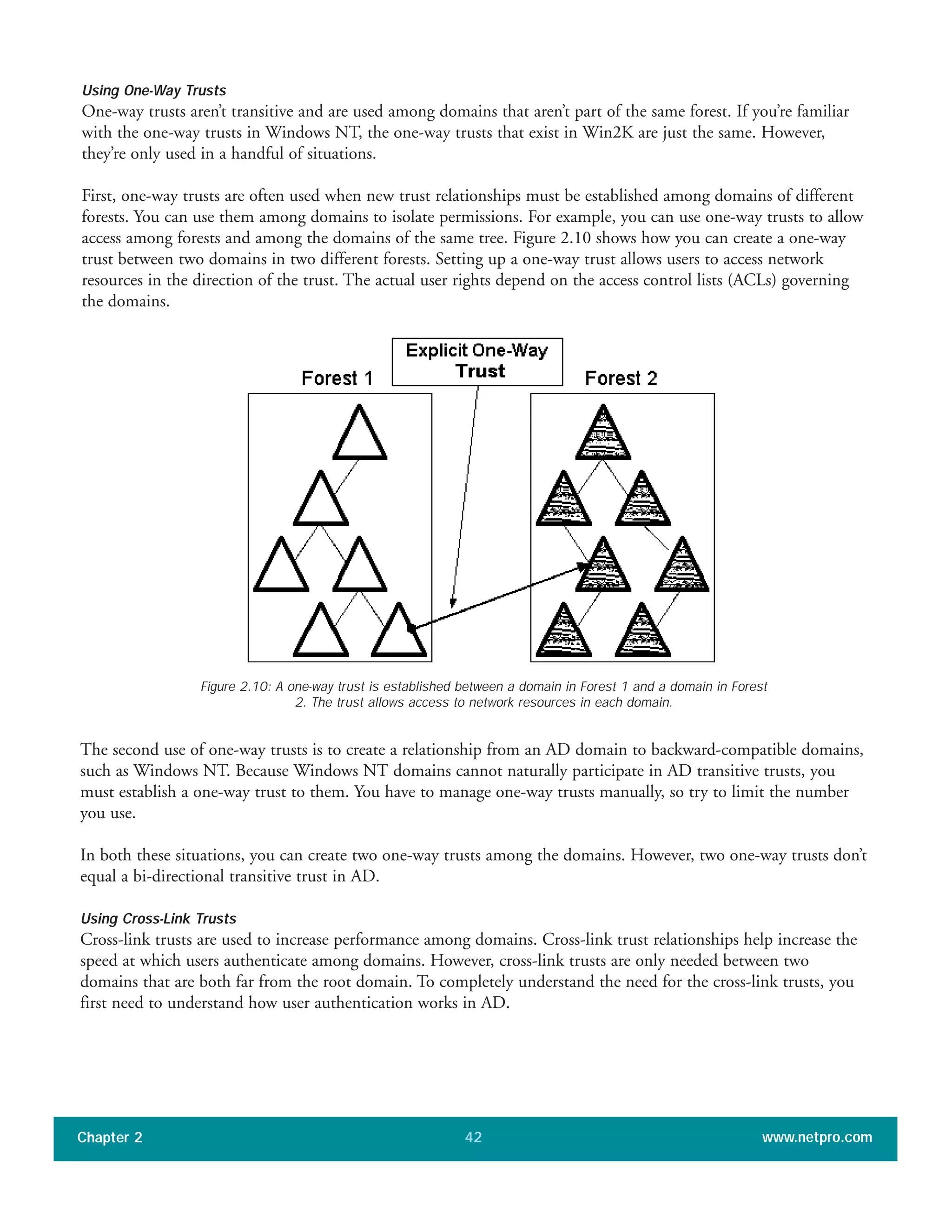 Using One-Way Trusts
One-way trusts aren’t transitive and are used among domains that aren’t part of the same forest. If you’re familiar
with the one-way trusts in Windows NT, the one-way trusts that exist in Win2K are just the same. However,
they’re only used in a handful of situations.
First, one-way trusts are often used when new trust relationships must be established among domains of different
forests. You can use them among domains to isolate permissions. For example, you can use one-way trusts to allow
access among forests and among the domains of the same tree. Figure 2.10 shows how you can create a one-way
trust between two domains in two different forests. Setting up a one-way trust allows users to access network
resources in the direction of the trust. The actual user rights depend on the access control lists (ACLs) governing
the domains.
Chapter 2 www.netpro.com42
Figure 2.10: A one-way trust is established between a domain in Forest 1 and a domain in Forest
2. The trust allows access to network resources in each domain.
The second use of one-way trusts is to create a relationship from an AD domain to backward-compatible domains,
such as Windows NT. Because Windows NT domains cannot naturally participate in AD transitive trusts, you
must establish a one-way trust to them. You have to manage one-way trusts manually, so try to limit the number
you use.
In both these situations, you can create two one-way trusts among the domains. However, two one-way trusts don’t
equal a bi-directional transitive trust in AD.
Using Cross-Link Trusts
Cross-link trusts are used to increase performance among domains. Cross-link trust relationships help increase the
speed at which users authenticate among domains. However, cross-link trusts are only needed between two
domains that are both far from the root domain. To completely understand the need for the cross-link trusts, you
first need to understand how user authentication works in AD.
 