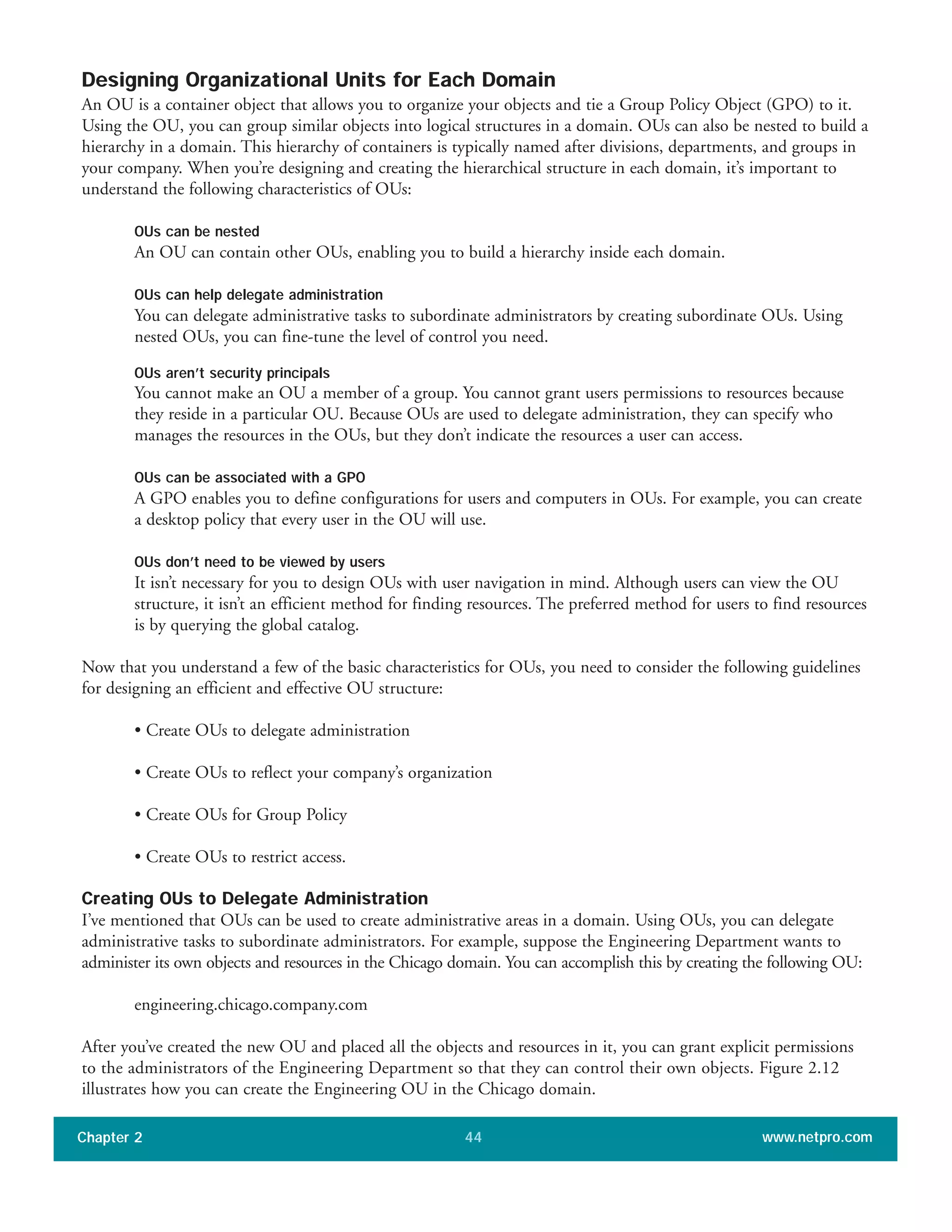 Designing Organizational Units for Each Domain
An OU is a container object that allows you to organize your objects and tie a Group Policy Object (GPO) to it.
Using the OU, you can group similar objects into logical structures in a domain. OUs can also be nested to build a
hierarchy in a domain. This hierarchy of containers is typically named after divisions, departments, and groups in
your company. When you’re designing and creating the hierarchical structure in each domain, it’s important to
understand the following characteristics of OUs:
OUs can be nested
An OU can contain other OUs, enabling you to build a hierarchy inside each domain.
OUs can help delegate administration
You can delegate administrative tasks to subordinate administrators by creating subordinate OUs. Using
nested OUs, you can fine-tune the level of control you need.
OUs aren’t security principals
You cannot make an OU a member of a group. You cannot grant users permissions to resources because
they reside in a particular OU. Because OUs are used to delegate administration, they can specify who
manages the resources in the OUs, but they don’t indicate the resources a user can access.
OUs can be associated with a GPO
A GPO enables you to define configurations for users and computers in OUs. For example, you can create
a desktop policy that every user in the OU will use.
OUs don’t need to be viewed by users
It isn’t necessary for you to design OUs with user navigation in mind. Although users can view the OU
structure, it isn’t an efficient method for finding resources. The preferred method for users to find resources
is by querying the global catalog.
Now that you understand a few of the basic characteristics for OUs, you need to consider the following guidelines
for designing an efficient and effective OU structure:
• Create OUs to delegate administration
• Create OUs to reflect your company’s organization
• Create OUs for Group Policy
• Create OUs to restrict access.
Creating OUs to Delegate Administration
I’ve mentioned that OUs can be used to create administrative areas in a domain. Using OUs, you can delegate
administrative tasks to subordinate administrators. For example, suppose the Engineering Department wants to
administer its own objects and resources in the Chicago domain. You can accomplish this by creating the following OU:
engineering.chicago.company.com
After you’ve created the new OU and placed all the objects and resources in it, you can grant explicit permissions
to the administrators of the Engineering Department so that they can control their own objects. Figure 2.12
illustrates how you can create the Engineering OU in the Chicago domain.
Chapter 2 www.netpro.com44
 