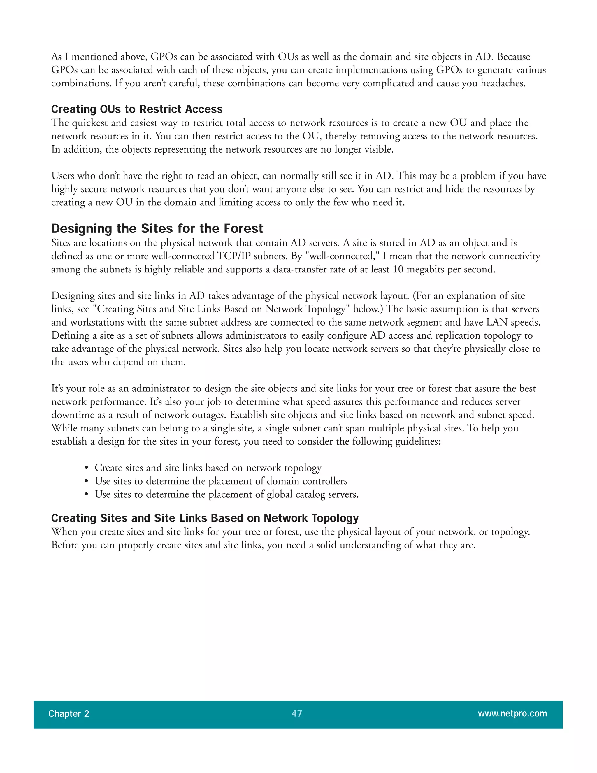 As I mentioned above, GPOs can be associated with OUs as well as the domain and site objects in AD. Because
GPOs can be associated with each of these objects, you can create implementations using GPOs to generate various
combinations. If you aren’t careful, these combinations can become very complicated and cause you headaches.
Creating OUs to Restrict Access
The quickest and easiest way to restrict total access to network resources is to create a new OU and place the
network resources in it. You can then restrict access to the OU, thereby removing access to the network resources.
In addition, the objects representing the network resources are no longer visible.
Users who don’t have the right to read an object, can normally still see it in AD. This may be a problem if you have
highly secure network resources that you don’t want anyone else to see. You can restrict and hide the resources by
creating a new OU in the domain and limiting access to only the few who need it.
Designing the Sites for the Forest
Sites are locations on the physical network that contain AD servers. A site is stored in AD as an object and is
defined as one or more well-connected TCP/IP subnets. By "well-connected," I mean that the network connectivity
among the subnets is highly reliable and supports a data-transfer rate of at least 10 megabits per second.
Designing sites and site links in AD takes advantage of the physical network layout. (For an explanation of site
links, see "Creating Sites and Site Links Based on Network Topology" below.) The basic assumption is that servers
and workstations with the same subnet address are connected to the same network segment and have LAN speeds.
Defining a site as a set of subnets allows administrators to easily configure AD access and replication topology to
take advantage of the physical network. Sites also help you locate network servers so that they’re physically close to
the users who depend on them.
It’s your role as an administrator to design the site objects and site links for your tree or forest that assure the best
network performance. It’s also your job to determine what speed assures this performance and reduces server
downtime as a result of network outages. Establish site objects and site links based on network and subnet speed.
While many subnets can belong to a single site, a single subnet can’t span multiple physical sites. To help you
establish a design for the sites in your forest, you need to consider the following guidelines:
• Create sites and site links based on network topology
• Use sites to determine the placement of domain controllers
• Use sites to determine the placement of global catalog servers.
Creating Sites and Site Links Based on Network Topology
When you create sites and site links for your tree or forest, use the physical layout of your network, or topology.
Before you can properly create sites and site links, you need a solid understanding of what they are.
Chapter 2 www.netpro.com47
 