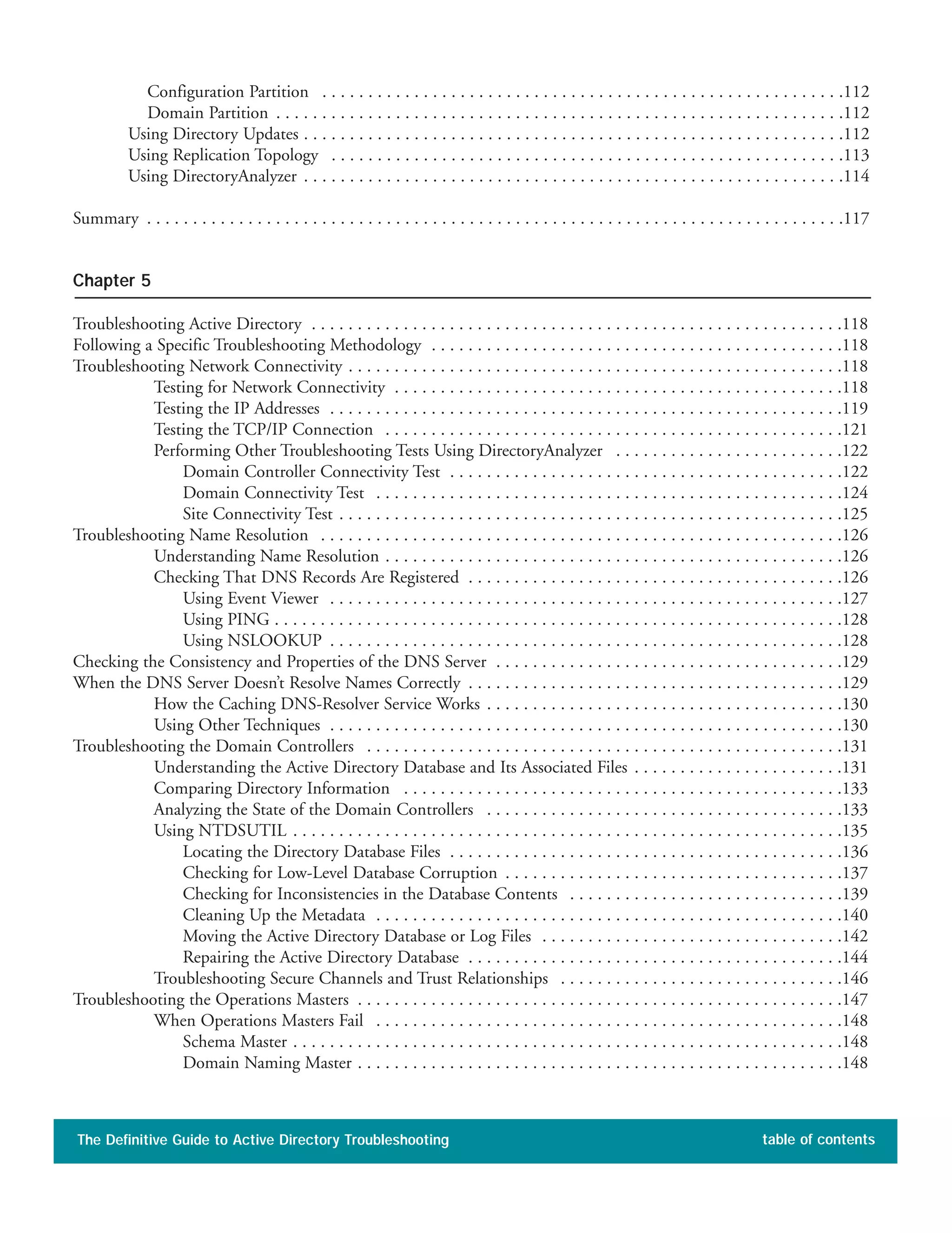 Configuration Partition . . . . . . . . . . . . . . . . . . . . . . . . . . . . . . . . . . . . . . . . . . . . . . . . . . . . . . . . .112
Domain Partition . . . . . . . . . . . . . . . . . . . . . . . . . . . . . . . . . . . . . . . . . . . . . . . . . . . . . . . . . . . . . .112
Using Directory Updates . . . . . . . . . . . . . . . . . . . . . . . . . . . . . . . . . . . . . . . . . . . . . . . . . . . . . . . . . . .112
Using Replication Topology . . . . . . . . . . . . . . . . . . . . . . . . . . . . . . . . . . . . . . . . . . . . . . . . . . . . . . . .113
Using DirectoryAnalyzer . . . . . . . . . . . . . . . . . . . . . . . . . . . . . . . . . . . . . . . . . . . . . . . . . . . . . . . . . . .114
Summary . . . . . . . . . . . . . . . . . . . . . . . . . . . . . . . . . . . . . . . . . . . . . . . . . . . . . . . . . . . . . . . . . . . . . . . . . . . .117
Chapter 5
Troubleshooting Active Directory . . . . . . . . . . . . . . . . . . . . . . . . . . . . . . . . . . . . . . . . . . . . . . . . . . . . . . . . . .118
Following a Specific Troubleshooting Methodology . . . . . . . . . . . . . . . . . . . . . . . . . . . . . . . . . . . . . . . . . . . . .118
Troubleshooting Network Connectivity . . . . . . . . . . . . . . . . . . . . . . . . . . . . . . . . . . . . . . . . . . . . . . . . . . . . . .118
Testing for Network Connectivity . . . . . . . . . . . . . . . . . . . . . . . . . . . . . . . . . . . . . . . . . . . . . . . . .118
Testing the IP Addresses . . . . . . . . . . . . . . . . . . . . . . . . . . . . . . . . . . . . . . . . . . . . . . . . . . . . . . . .119
Testing the TCP/IP Connection . . . . . . . . . . . . . . . . . . . . . . . . . . . . . . . . . . . . . . . . . . . . . . . . . .121
Performing Other Troubleshooting Tests Using DirectoryAnalyzer . . . . . . . . . . . . . . . . . . . . . . . . .122
Domain Controller Connectivity Test . . . . . . . . . . . . . . . . . . . . . . . . . . . . . . . . . . . . . . . . . . .122
Domain Connectivity Test . . . . . . . . . . . . . . . . . . . . . . . . . . . . . . . . . . . . . . . . . . . . . . . . . . .124
Site Connectivity Test . . . . . . . . . . . . . . . . . . . . . . . . . . . . . . . . . . . . . . . . . . . . . . . . . . . . . . .125
Troubleshooting Name Resolution . . . . . . . . . . . . . . . . . . . . . . . . . . . . . . . . . . . . . . . . . . . . . . . . . . . . . . . . .126
Understanding Name Resolution . . . . . . . . . . . . . . . . . . . . . . . . . . . . . . . . . . . . . . . . . . . . . . . . . .126
Checking That DNS Records Are Registered . . . . . . . . . . . . . . . . . . . . . . . . . . . . . . . . . . . . . . . . .126
Using Event Viewer . . . . . . . . . . . . . . . . . . . . . . . . . . . . . . . . . . . . . . . . . . . . . . . . . . . . . . . .127
Using PING . . . . . . . . . . . . . . . . . . . . . . . . . . . . . . . . . . . . . . . . . . . . . . . . . . . . . . . . . . . . . .128
Using NSLOOKUP . . . . . . . . . . . . . . . . . . . . . . . . . . . . . . . . . . . . . . . . . . . . . . . . . . . . . . . .128
Checking the Consistency and Properties of the DNS Server . . . . . . . . . . . . . . . . . . . . . . . . . . . . . . . . . . . . . .129
When the DNS Server Doesn’t Resolve Names Correctly . . . . . . . . . . . . . . . . . . . . . . . . . . . . . . . . . . . . . . . . .129
How the Caching DNS-Resolver Service Works . . . . . . . . . . . . . . . . . . . . . . . . . . . . . . . . . . . . . . .130
Using Other Techniques . . . . . . . . . . . . . . . . . . . . . . . . . . . . . . . . . . . . . . . . . . . . . . . . . . . . . . . .130
Troubleshooting the Domain Controllers . . . . . . . . . . . . . . . . . . . . . . . . . . . . . . . . . . . . . . . . . . . . . . . . . . . .131
Understanding the Active Directory Database and Its Associated Files . . . . . . . . . . . . . . . . . . . . . . .131
Comparing Directory Information . . . . . . . . . . . . . . . . . . . . . . . . . . . . . . . . . . . . . . . . . . . . . . . .133
Analyzing the State of the Domain Controllers . . . . . . . . . . . . . . . . . . . . . . . . . . . . . . . . . . . . . . .133
Using NTDSUTIL . . . . . . . . . . . . . . . . . . . . . . . . . . . . . . . . . . . . . . . . . . . . . . . . . . . . . . . . . . . .135
Locating the Directory Database Files . . . . . . . . . . . . . . . . . . . . . . . . . . . . . . . . . . . . . . . . . . .136
Checking for Low-Level Database Corruption . . . . . . . . . . . . . . . . . . . . . . . . . . . . . . . . . . . . .137
Checking for Inconsistencies in the Database Contents . . . . . . . . . . . . . . . . . . . . . . . . . . . . . .139
Cleaning Up the Metadata . . . . . . . . . . . . . . . . . . . . . . . . . . . . . . . . . . . . . . . . . . . . . . . . . . .140
Moving the Active Directory Database or Log Files . . . . . . . . . . . . . . . . . . . . . . . . . . . . . . . . .142
Repairing the Active Directory Database . . . . . . . . . . . . . . . . . . . . . . . . . . . . . . . . . . . . . . . . .144
Troubleshooting Secure Channels and Trust Relationships . . . . . . . . . . . . . . . . . . . . . . . . . . . . . . .146
Troubleshooting the Operations Masters . . . . . . . . . . . . . . . . . . . . . . . . . . . . . . . . . . . . . . . . . . . . . . . . . . . . .147
When Operations Masters Fail . . . . . . . . . . . . . . . . . . . . . . . . . . . . . . . . . . . . . . . . . . . . . . . . . . .148
Schema Master . . . . . . . . . . . . . . . . . . . . . . . . . . . . . . . . . . . . . . . . . . . . . . . . . . . . . . . . . . . .148
Domain Naming Master . . . . . . . . . . . . . . . . . . . . . . . . . . . . . . . . . . . . . . . . . . . . . . . . . . . . .148
The Definitive Guide to Active Directory Troubleshooting table of contents
 