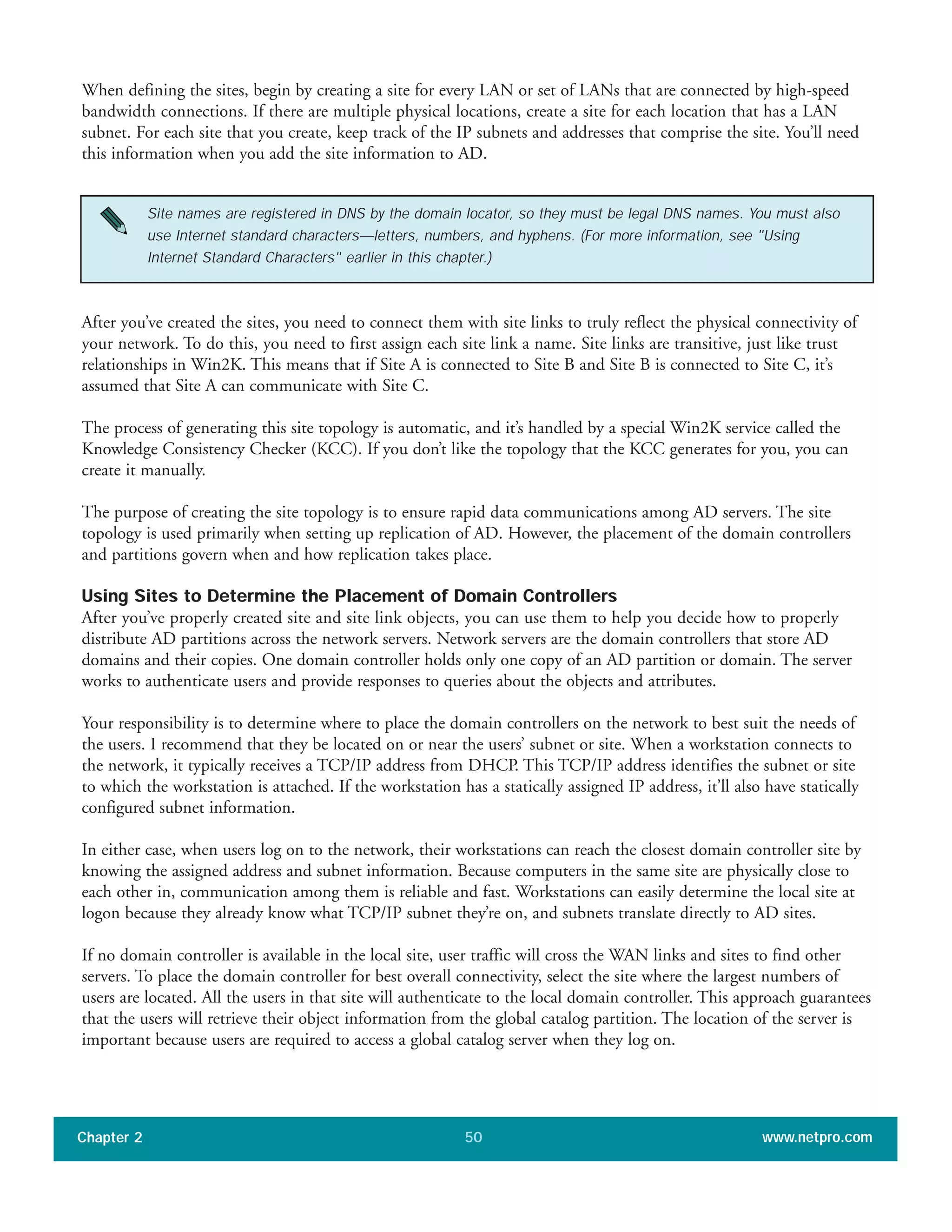 When defining the sites, begin by creating a site for every LAN or set of LANs that are connected by high-speed
bandwidth connections. If there are multiple physical locations, create a site for each location that has a LAN
subnet. For each site that you create, keep track of the IP subnets and addresses that comprise the site. You’ll need
this information when you add the site information to AD.
Chapter 2 www.netpro.com50
Site names are registered in DNS by the domain locator, so they must be legal DNS names. You must also
use Internet standard characters—letters, numbers, and hyphens. (For more information, see "Using
Internet Standard Characters" earlier in this chapter.)
After you’ve created the sites, you need to connect them with site links to truly reflect the physical connectivity of
your network. To do this, you need to first assign each site link a name. Site links are transitive, just like trust
relationships in Win2K. This means that if Site A is connected to Site B and Site B is connected to Site C, it’s
assumed that Site A can communicate with Site C.
The process of generating this site topology is automatic, and it’s handled by a special Win2K service called the
Knowledge Consistency Checker (KCC). If you don’t like the topology that the KCC generates for you, you can
create it manually.
The purpose of creating the site topology is to ensure rapid data communications among AD servers. The site
topology is used primarily when setting up replication of AD. However, the placement of the domain controllers
and partitions govern when and how replication takes place.
Using Sites to Determine the Placement of Domain Controllers
After you’ve properly created site and site link objects, you can use them to help you decide how to properly
distribute AD partitions across the network servers. Network servers are the domain controllers that store AD
domains and their copies. One domain controller holds only one copy of an AD partition or domain. The server
works to authenticate users and provide responses to queries about the objects and attributes.
Your responsibility is to determine where to place the domain controllers on the network to best suit the needs of
the users. I recommend that they be located on or near the users’ subnet or site. When a workstation connects to
the network, it typically receives a TCP/IP address from DHCP. This TCP/IP address identifies the subnet or site
to which the workstation is attached. If the workstation has a statically assigned IP address, it’ll also have statically
configured subnet information.
In either case, when users log on to the network, their workstations can reach the closest domain controller site by
knowing the assigned address and subnet information. Because computers in the same site are physically close to
each other in, communication among them is reliable and fast. Workstations can easily determine the local site at
logon because they already know what TCP/IP subnet they’re on, and subnets translate directly to AD sites.
If no domain controller is available in the local site, user traffic will cross the WAN links and sites to find other
servers. To place the domain controller for best overall connectivity, select the site where the largest numbers of
users are located. All the users in that site will authenticate to the local domain controller. This approach guarantees
that the users will retrieve their object information from the global catalog partition. The location of the server is
important because users are required to access a global catalog server when they log on.
 