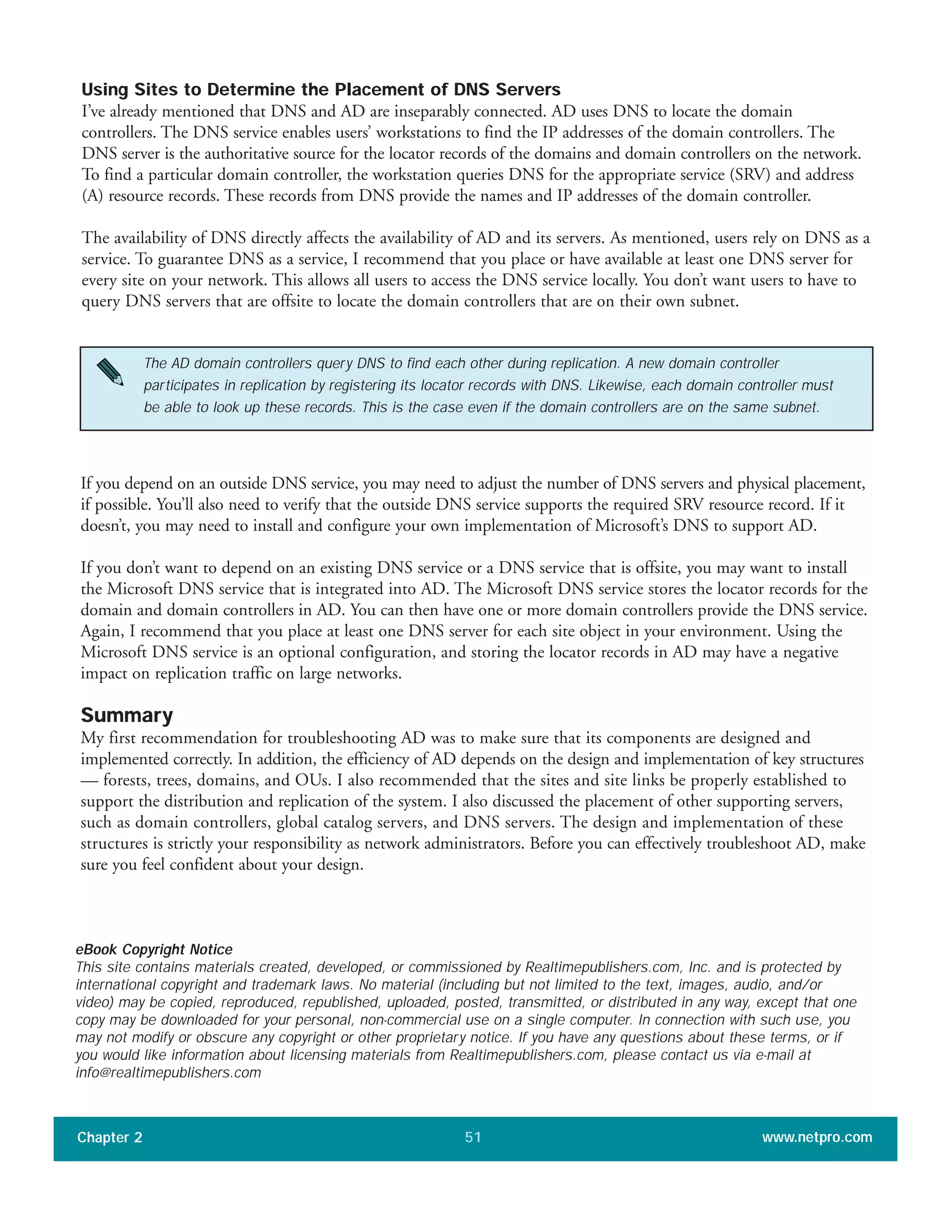 Using Sites to Determine the Placement of DNS Servers
I’ve already mentioned that DNS and AD are inseparably connected. AD uses DNS to locate the domain
controllers. The DNS service enables users’ workstations to find the IP addresses of the domain controllers. The
DNS server is the authoritative source for the locator records of the domains and domain controllers on the network.
To find a particular domain controller, the workstation queries DNS for the appropriate service (SRV) and address
(A) resource records. These records from DNS provide the names and IP addresses of the domain controller.
The availability of DNS directly affects the availability of AD and its servers. As mentioned, users rely on DNS as a
service. To guarantee DNS as a service, I recommend that you place or have available at least one DNS server for
every site on your network. This allows all users to access the DNS service locally. You don’t want users to have to
query DNS servers that are offsite to locate the domain controllers that are on their own subnet.
Chapter 2 www.netpro.com51
The AD domain controllers query DNS to find each other during replication. A new domain controller
participates in replication by registering its locator records with DNS. Likewise, each domain controller must
be able to look up these records. This is the case even if the domain controllers are on the same subnet.
If you depend on an outside DNS service, you may need to adjust the number of DNS servers and physical placement,
if possible. You’ll also need to verify that the outside DNS service supports the required SRV resource record. If it
doesn’t, you may need to install and configure your own implementation of Microsoft’s DNS to support AD.
If you don’t want to depend on an existing DNS service or a DNS service that is offsite, you may want to install
the Microsoft DNS service that is integrated into AD. The Microsoft DNS service stores the locator records for the
domain and domain controllers in AD. You can then have one or more domain controllers provide the DNS service.
Again, I recommend that you place at least one DNS server for each site object in your environment. Using the
Microsoft DNS service is an optional configuration, and storing the locator records in AD may have a negative
impact on replication traffic on large networks.
Summary
My first recommendation for troubleshooting AD was to make sure that its components are designed and
implemented correctly. In addition, the efficiency of AD depends on the design and implementation of key structures
— forests, trees, domains, and OUs. I also recommended that the sites and site links be properly established to
support the distribution and replication of the system. I also discussed the placement of other supporting servers,
such as domain controllers, global catalog servers, and DNS servers. The design and implementation of these
structures is strictly your responsibility as network administrators. Before you can effectively troubleshoot AD, make
sure you feel confident about your design.
eBook Copyright Notice
This site contains materials created, developed, or commissioned by Realtimepublishers.com, Inc. and is protected by
international copyright and trademark laws. No material (including but not limited to the text, images, audio, and/or
video) may be copied, reproduced, republished, uploaded, posted, transmitted, or distributed in any way, except that one
copy may be downloaded for your personal, non-commercial use on a single computer. In connection with such use, you
may not modify or obscure any copyright or other proprietary notice. If you have any questions about these terms, or if
you would like information about licensing materials from Realtimepublishers.com, please contact us via e-mail at
info@realtimepublishers.com
 